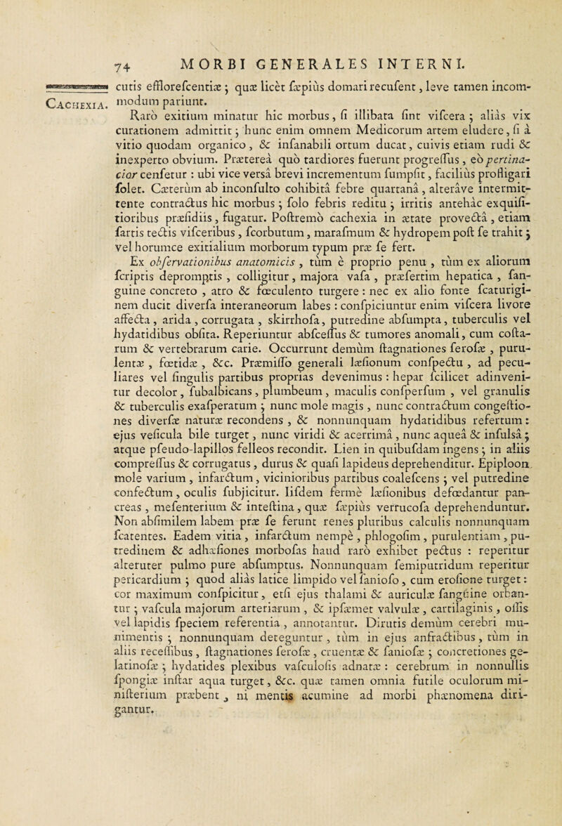 MBa!i£S!SVSES?3SRSai Cachexia. 74 MORBI GENERALES INTERNI. cutis efflorefcentiie j quas licet ficpius domari recufent, leve tamen incom¬ modum pariunt. Raro exitium minatur hic morbus, fi illibata fint vifcera ; alias vix curationem admittit j hunc enim omnem Medicorum artem eludere, fi a vitio quodam organico, & infanabili ortum ducat, cuivis etiam rudi Sc inexperto obvium. Praeterea quo tardiores fuerunt progreflus , ebpertina¬ cior cenfetur : ubi vice versa brevi incrementum fumpfit, faciliiis profligari folet. Caterum ab inconfulto cohibita febre quartana, alterave intermit¬ tente contradus hic morbus ^ folo febris reditu j irritis antehac exquifi- tioribus prafidiis, fugatur. Poftremb cachexia in aetate proveda, etiam fartis tedis vifceribus , fcorbutum, marafmum & hydropem poft fe trahit j vel horumce exitialium morborum typum prte fe fert. Ex ohfervationibus anatomicis , tum e proprio penii , tum ex aliorum fcriptis depromp,tis , colligitur, majora vafa , prccfertim hepatica , fan- guine concreto , atro & faeculento turgere: nec ex alio fonte fcaturigi- nem ducit diverfa interaneorum labes : confpiciuntur enim vifcera livore affeda , arida , corrugata , skirrhofa, putredine abfumpta, tuberculis vel hydatidibus obfita. Reperiuntur abfcelTus & tumores anomali, cum coda¬ rum & vertebrarum carie. Occurrunt demum ftagnationes ferofie , puru- lentse , foetidae , &c. Praemifib generali l^fionum confpedu , ad pecu¬ liares vel fingulis partibus proprias devenimus : hepar fcilicet adinveni- tur decolor , fubalbicans , plumbeum, maculis confperfum , vel granulis & tuberculis exafperatum j nunc mole magis , nunc contradum congeftio- nes diverfae narurx recondens , & nonnimquam hydatidibus refertum: ejus veficula bile turget, nunc viridi & acerrima , nunc aquea & infulsa ; atque pfeudo-lapillos felleos recondit. Lien in quibufdam ingens ; in aliis comprelTus & corrugatus, durus & quafi lapideus deprehenditur. Epiploon mole varium , infardum, vicinioribus partibus coalefcens j vel putredine confedum , oculis fubjicitur. lifdem ferme l^cfionibus defcedantur pan¬ creas , mefenterium & inteftina, qu;E fcpiiis verrucofa deprehenduntur. Non abfimilem labem pr^e fe ferunt renes pluribus calculis nonnunquam fcatentes. Eadem vitia, infardum nempe, phlogofim, purulentiam, pu¬ tredinem & adhafiones morbofas haud raro exhibet pedus : repetitur alteruter pulmo pure abfumptus. Nonnunquam femiputridum repetitur pericardium j quod alias latice limpido vellaniofo, cum erofione turget: cor maximum confpicitur, etfi ejus thalami & auriculas fangtiine orban¬ tur ; vafcLila majorum arteriarum , & ipfaemet valvulae , cartilaginis, ollis vel lapidis fpeciem referentia , annotantur. Dirutis demum cerebri mu¬ nimentis \ nonnunquam deteguntur , tum in ejus anfradibus , tiim in aliis receifibus , ftagnationes ferofa^, cruentae & faniofas j concretiones ge- latinofas ^ hydatides plexibus vafculofis adnat^e : cerebrum in nonnullis fpongix inftar aqua turget, &c. quas tamen omnia futile oculorum mi- nifterium prarbent j ni mentis acumine ad morbi phtenomena diri¬ gantur.