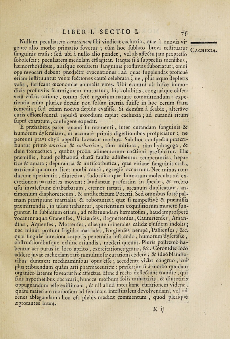 rr Nullam peculiarem curationem libi vindicat cachexia, qux a quovis vi gente alio morbo primario fovetur \ cum hoc fublato brevi reftituatur fanguinis crafis : fed ubi a nullo alio pendet, vel ab affedtu jam prsegrelTo fobolefcit j peculiarem medelam efflagitat. Iraque (i a fuppredis menfibus, h^morrhoi‘dibus , aliifque confrietis fanguinis profluviis fuboriatur; omni ope revocari debent praedidts evacuationes : ad quas fupplendas proficue oriam inftituuntur venae fedtiones caute celebratae ^ ne , plus aequo depletis vafis , fatifeant oeconomiae animalis vires. Ubi econtra ab hifce immo¬ dicis profluviis fcaturiginem mutuatur j his cohibitis, congruaque obfer- vata vidtus ratione , totum fere negotium naturae committendum : expe¬ rientia enim pluries docuit non folum inertia fuifle in hoc rerum flatu remedia j fed etiam nociva faepius evaliffe. Si demum a fcabie , alterave cutis efflorefeentia repulsa exordium capiat cachexia j ad curandi ritum fupra exaratum, confugere expedit. E praehabitis patet quanti fit momenti , inter curandam fanguinis & humorum dyferafiam, ut accurate primis digeftionibus profpiciatur \ ne Eerenni pravi chyli appulfu foveatur morbus. Sub hoc confpedau pr^feri- unrur primo emetica Sc cathartica j tiim mitiora , tum hydragoga , & dein flomachica , quibus probae alimentorum co6tioni profpicitur. His praemiffls , haud poflhabita diaeta faufle adhibentur temperantia , hepar- rica & amara j depurantia & antifcorbutica , quae vitiatae fanguinis crafi , extricata quantum licet morbi causa , egregie occurrunt. Nec minus con¬ ducunt aperientia , diuretica , fudorifica quae humorum moleculas ad ex- cretionem paratiores movent: laudantur pr^fertim in fpecie , & crebro ufu invalefeunt rhabarbarum , cremor tartari , arcanum duplicatum, an- timonium diaphoreticum, & antihedbicum Poterii. Sed omnibus forte pal¬ mam proripiunt marcialia & roborantia j quae fi tempeftive &: praemillis praemittendis , in ufum trahantur, aperientium exquifitiorum munere fun¬ guntur. In fubfidlum etiam, ad reflituendam haematofim , haud improfpere vocantur aquo Granenfes, Vicienfes , Bagnerienfes, Cauterienfes, Aman- dinae , Aquenfes , Mottenfes , alioque minerales calido ejufdem indolis j nec minus profunt frigido martiales, Forgienfes nempe , Paflienfes , &c. quo fingulo interiora corporis penetralia luflrando , humorum dyferafio , obflrudlionibufque exhinc oriundis , mederi queunt. Pluris poflremb ha¬ bentur aer purus in loco aprico , exercitationes grato j &c. Coronidis loco addere juvat cachexiam raro tumultuofo curationi cedere ; 6c ideo blandio¬ ribus duntaxat medicaminibus opus'effe j accedente viiflau congruo, cui’ plus tribuendum quam arti pharmaceutico : profertim fi a morbo quodam organico latente foveatur hic affectus. Hinc a redlo defleflunt tramite , qui fuis hypothefibus obcocati, huncce morbum folis catharticis , & diureticis oppugnandum effle exiflimant; & nil aliud inter hanc curationem vident, quam materiam morbofam ad fentinam inteflinalem devolvendam, vel ad renes ablegandam : hoc eft plebis medico commentum , quod pleriquQ ogrocantes luunt. K ij