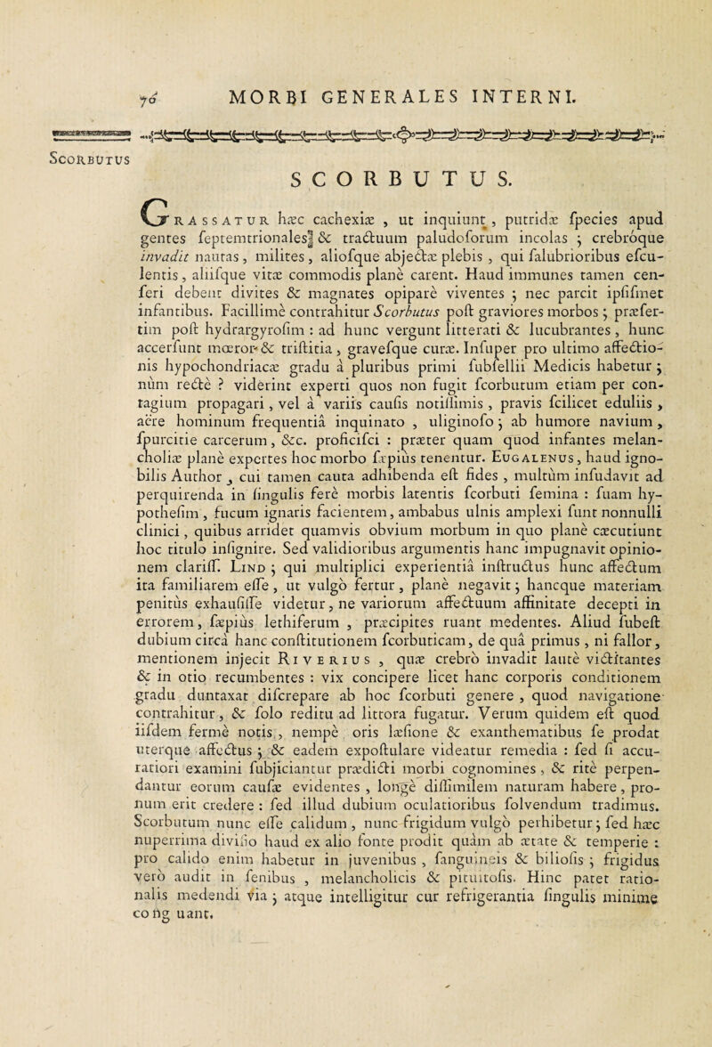 SCORBUTUS. G RAssATUR h.xc cachexi^c , ut inquiunt , putridiE fpecies apud gentes feptemtnonales| & traduum paludoforum incolas ^ crebroque invadit nautas , milites , aliofque abjebba: plebis , qui falubrioribus efcu- lentis, aliifque vit^E commodis plane carent. Haud immunes tamen cen- feri debent divites & magnates opipare viventes ; nec parcit ipfifmec infantibus. Facillime contrahitur Scorhutus poft graviores morbos j pricfer- tim poft hydrargyrofim : ad hunc vergunt litterati & lucubrantes , hunc accerfunt moerop &: triftitia , gravefque curae. Infuper pro ultimo affe6tio- nis hypochondriacae gradu a pluribus primi fubfellii Medicis habetur^ num rebte ? viderint experti quos non fugit fcorbutum etiam per con¬ tagium propagari, vel a variis caulis notillimis , pravis fcilicet eduliis > aere hominum frequentia inquinato , uliginofo j ab humore navium , fpurcitie carcerum, &:c. proficifci : praeter quam quod infantes melan- cholitE plane expertes hoc morbo frpius tenentur. Eug alenus , haud igno¬ bilis Author y cui tamen cauta adhibenda eft fides , multum infudavit ad perquirenda in lingulis fere morbis latentis fcorbuti femina : fuam hy- pothelim , fucum ignaris facientem, ambabus ulnis amplexi funt nonnulli clinici, quibus arridet quamvis obvium morbum in quo plane caecutiunt hoc titulo infignire. Sed validioribus argumentis hanc impugnavit opinio¬ nem clarilT. Lind ^ qui multiplici experientia inftriuftus hunc affedlum ita familiarem efte, ut vulgo fertur, plane negavit j hancque materiam penitus exhaulilfe videtur, ne variorum affectuum affinitate decepti in errorem, fiepius lethiferum , ptcEcipites ruant medentes. Aliud fubeft dubium circa hanc conftitutionem fcorbiiticam, de qua primus , ni fallor, mentionem injecit Ri verius , quae crebro invadit laute vibtitantes & in otio recumbentes : vix concipere licet hanc corporis conditionem gradu duntaxat difcrepare ab hoc fcorbuti genere , quod navigatione- contrahitur, & folo reditu ad littora fugatur. Verum quidem eft quod lifdem ferme notis , nempe oris laelione &: exanthematibus fe prodat uterque affecftus y & eadem expoftulare videatur remedia : fed fi accu¬ ratiori examini fubjiciantur prtedidi morbi cognomines , dc rite perpen¬ dantur eorum caufae evidentes , longe diifimilem naturam habere, pro¬ num erit credere : fed illud dubium oculatioribus folvendum tradimus. Scorbutum nunc elfe calidum, nunc frigidum vulgo perhibetur j fed haec nuperrima divino haud ex alio fonte prodit quam ab aetate & temperie : pro calido enim habetur in juvenibus , fangumeis «Se biliofis j frigidus vero audit in fenibus , melancholicis & pituitofis. Hinc patet ratio¬ nalis medendi via j atque intelligituc cur refrigerantia fingulis minime cong uant.