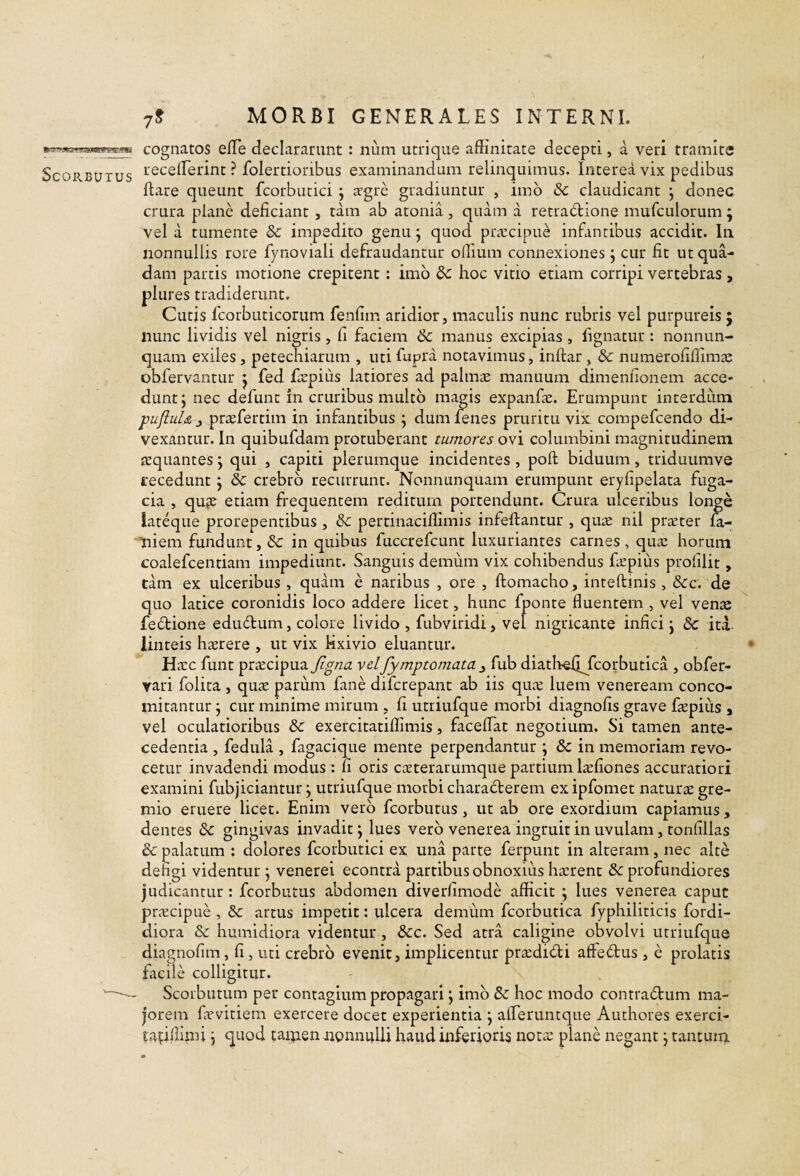 cognatos elTe declararunt : num utrique affinitate decepti, a veri tramite receffierint ? folertioribus examinandum relinquimus. Interea vix pedibus flare queunt fcorbutici; jrgre gradiuntur , imb Sc claudicant j donec crura plane deficiant , tam ab atonia, quam a retrablione mufculorum ; vel a tumente &c impedito genu j quod priccipue infantibus accidit. In nonnullis rore fynoviali defraudantur offium connexiones, cur fit ut qua¬ dam parcis motione crepitent: imb dc hoc vitio etiam corripi vertebras , plures tradiderunt. Cutis fcorbuticorum fenfim aridior, maculis nunc rubris vel purpureis ; nunc lividis vel nigris, fi faciem 6c manus excipias, fignatur: nonniin- quam exiles , petechiarum , uti fupra notavimus, iriflar , 8c numerofiffimac obfervantur j fed fiepius latiores ad palmae manuum dimenfionem acce¬ dunt; nec defunt in cruribus multb magis expanfie. Erumpunt interdum pufiuU j prtcfertim in infantibus ; dum fenes pruritu vix: compefcendo di¬ vexantur. In quibufdam protuberant tumores ovi columbini magnitudinem aequantes; qui , capiti plerumque incidentes , poli biduum, triduumve recedunt; & crebro recurrunt. Nonnunquam erumpunt eryfipelata fuga¬ cia , qufe etiam frequentem reditum portendunt. Crura ulceribus longe lateque prorepentibus , & pertinaciflimis infeflantur , qute nil prteter fa- Tiiem fundunt, &: in quibus fuccrefeunt luxuriantes carnes, quae horum coalefcentiam impediunt. Sanguis demum vix cohibendus fiepius profilit, tam ex ulceribus , quam e naribus , ore , ftomacho, inteftinis , &c. de quo latice coronidis loco addere licet, hunc fponte fluentem, vel venae febbione edudurn, colore livido , fubviridi, vel nigricante infici; & ita- linteis h^rere , ut vix Mxivio eluantur. Hac funt pracipua figna velfymptomata ^ fub diathefijaorbutica , obfer- yari folita , qua parum fime diferepant ab iis qua luem veneream conco- mitantur; cur minime mirum , fi utriufque morbi diagnofis grave fiepius , vel oculatioribus & exercitatiffimis, facelTat negotium. Si tamen ante¬ cedentia , fiedula , fiigacique mente perpendantur ; in memoriam revo¬ cetur invadendi modus : fi oris caterarumque partium lafiones accuratiori examini fubjiciantur; utriufque morbi charablerem exipfomet natura gre¬ mio eruere licet. Enim verb fcorbutus, ut ab ore exordium capiamus, dentes &: gingivas invadit; lues verb venerea ingruit in uvulam, tonfillas & palatum ; dolores fcorbutici ex una parte ferpunt in alteram, nec alte defigi videntur ; venerei econtra partibus obnoxius harent & profundiores judicantur : fcorbutus abdomen diverfimode afficit ; lues venerea caput pracipLie , artus impetit: ulcera demiim fcorbutica fyphiliticis fordi- diora & humidiora videntur , &c. Sed atra caligine obvolvi utriufque diagnofim, fi, uti crebrb evenit, implicentur pradibli affeblus, e prolatis facile colligitur. Scorbutum per contagium propagari; imb & hoc modo contrablum ma¬ jorem favitiem exercere docet experientia ; afferuntque Authores exerci- taifillimi; quod tai^en jupnnuUi haud inferioris nota plane negant; tantum