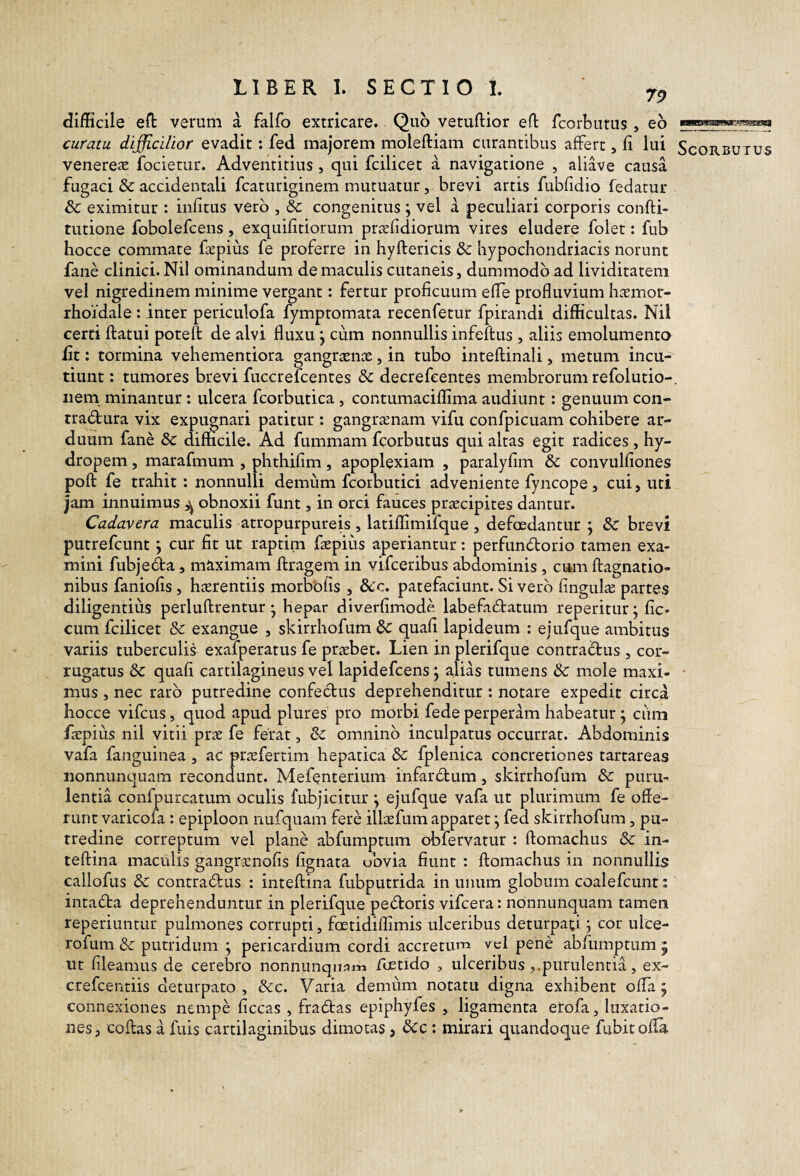 difficile eft verum a falfo extricare. Quo vetuftior efl: fcorbutus, eh curatu difficilior evadit; fed majorem moleftiam curantibus affert, fi lui Scorbutus venere^E focietur. Adventitius, qui fcilicet a navigatione , aliave causa fugaci & accidentali fcaturiginem mutuatur, brevi artis fubfidio fedatur & eximitur : infitus vero , & congenitus \ vel a peculiari corporis confti- tutione fobolefcens, exquifitiorum prsefidiorum vires eludere folet: fub hocce commate faepius fe proferre in hyftericis & hypochondriacis norunt fane clinici. Nil ominandum de maculis cutaneis, dummodo ad Uviditatem vel nigredinem minime vergant: fertur proficuum efie profluvium hatmor- rhoidale: inter periculofa fymptomata recenfetur fpirandi difficultas. Nil certi ftatui poteft de alvi fluxu j cum nonnullis infeftus , aliis emolumenta fit: tormina vehementiora gangraena:, in tubo inteftinali, metum incu¬ tiunt ; tumores brevi fuccrefcentes & decrefeentes membrorum refolutio-. nem minantur: ulcera fcorbutica, contumaciffima audiunt: genuum con¬ tractura vix expugnari patitur : gangraenam vifu confpicuam cohibere ar¬ duum fane & difficile. Ad fummam fcorbutus qui altas egit radices, hy¬ dropem, marafmum , phthifim, apoplexiam , paralyfim & convulfiones poft fe trahit: nonnulli demum fcorbutici adveniente fyncope, cui, uti jam innuimus ^ obnoxii funt, in orcl fauces praecipites dantur. Cadavera maculis atropurpureis , latiffimifque , defoedantur ; & brevi putrefcunt \ cur fit ut raptim faepius aperiantur; perfunCtorio tamen exa¬ mini fubjeda, ma,ximam ftragem in vifceribus abdominis , cum ftagnatio- nibus faniofis, haerendis morbofis , 6cc. patefaciunt. Sivero fingulae partes diligentius perluftrentur • hepar dlverfimode labefaCbatum reperitur- fic- cum fcilicet & exangue , skirrhofum dc quafi lapideum : ejufque ambitus variis tuberculis exafperatus fe praebet. Lien in plerifque contractus , cor¬ rugatus 3c quafi cartilagineus vel lapidefcens j alias tumens & mole maxi- ' mus, nec raro putredine confectus deprehenditur : notare expedit circa hocce vifcus, quod apud plures pro morbi fede perperam habeatur • cum faepius nil vitii prae fe ferat, omnino inculpatus occurrat. Abdominis vafa fanguinea , ac praefertim hepatica Sc fplenica concretiones tartareas nonnunquam recondunt. Mefenterium infarCtum, skirrhofum & puru¬ lentia confpurcatum oculis fubjicitur j ejufque vafa ut plurimum fe offe¬ runt varicofa : epiploon nufquam fere illaefum apparet j fed skirrhofum, pu¬ tredine correptum vel plane abfumptum obfervatur : ftomachus & in- teftina maculis gangraenofis fignata ubvia fiunt : ftomachus in nonnullis callofus & contraCtus : inteftina fubputrida in unum globum coalefcunt; intaCta deprehenduntur in plerifque peCtorjs vifcera: nonnunquam tamen reperiuntur pulmones corrupti, foetidiflimis ulceribus deturpad j cor ulce- rofum & putridum ; pericardium cordi accretum vcl pene abfumptum j ut fileamus de cerebro nonnunqii;?m foetido , ulceribus purulentia, ex- crefcentiis deturpato, Scc. Varia demum notatu digna exhibent offa j connexiones nempe ficcas , fradas epiphyfes , ligamenta erofa, luxatio¬ nes, coftas a fuis cartilaginibus dimotas j Scc: mirari quandoque fubitofla