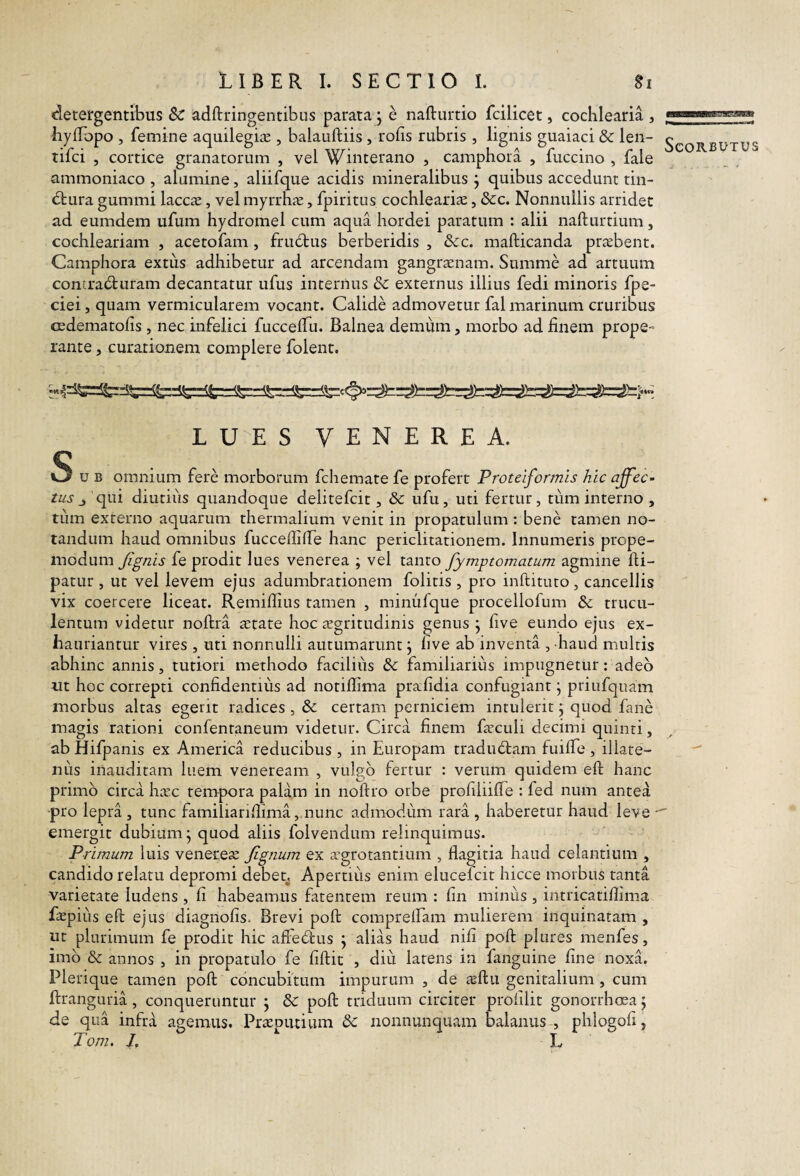 detergentibus Sc adftringentibus parata j e nafturtio fcilicet, cochlearia , hyfTopo , femine aquilegiae , balauftiis , rofis rubris , lignis guaiaci & len- tifci , cortice granatorum , vel Winterano , camphota , fuccino , fale ammoniaco , alumine, aliifque acidis mineralibus j quibus accedunt tin- (Sbura gummi laccx, vel myrrhie, fpiritus cochleariae, &c. Nonnullis arridet ad eumdem ufum hydromel cum aqua hordei paratum : alii nafturtium, cochleariam , acetofam , frudbus berberidis , &c. mafticanda praebent. Camphora extus adhibetur ad arcendam gangraenam. Summe ad artuum contracturam decantatur ufus internus Sc externus illius fedi minoris fpe- ciei, quam vermicularem vocant. Calide admovetur fal marinum cruribus cedematofis, nec infelici fuccelTu. Balnea demum, morbo ad finem prope¬ rante , curationem complere folenr. L S VENEREA. S u B omnium fere morborum fchemate fe profert Proteiformis hic affec¬ tus qui diutiiis quandoque delitefcit, & ufu, uti fertur, tiim interno , tum externo aquarum thermalium venit in propatulum : bene tamen no¬ tandum haud omnibus fucceffilTe hanc periclitationem. Innumeris prope- inodum Jignis fe prodit lues venerea ; vel tanto fymptomatum agmine fti- patLir , ut vel levem ejus adumbrationem folitis , pro inftituto, cancellis vix coercere liceat. Remifiius tamen , minufque procellofum & trucu¬ lentum videtur noftra aetate hoc aegritudinis genus j five eundo ejus ex¬ hauriantur vires , uti nonnulli autumarunt j five ab inventa , haud multis abhinc annis, tutiori methodo facilius & familiarius impugnetur: adeo tit hoc correpti confidentius ad norifiima prafidia confugiant j priufquam morbus altas egerit radices, & certam perniciem intulerit j quod fane magis rationi confentaiieum videtur. Circa finem faculi decimi quinti, ab Hifpanis ex America reducibus , in Europam tradudtam fuifiTe , illare- nus inauditam luem veneream , vulgo fertur : verum quidem eft hanc primo circa hasc tempora palam in noftro orbe profiliifie : fed num antea pro lepra, tunc familiarifiima, nunc admodiim rara, haberetur haud leve - emergit dubium j quod aliis folvendum relinquimus. Primum luis venerem fignum ex agrotantium , flagitia haud celantium , candido relatu depromi debetj Apertius enim elucefcit hicce morbus tanta varietate ludens , fi habeamus fatenrem reum : fin minus , intricatifiima fepiiis eft ejus diagnofis. Brevi poft comprelfam mulierem inquinatam , ut plurimum fe prodit hic affecftus j alias haud nifi poft plures menfes, imb & annos , in propatulo fe fiftic , diu latens in fanguine fine noxL Plerique tamen poft concubitum impurum , de aeftu genitalium, cum de qua infra agemus. Praeputium &: nonnunquam balanus , phlogofi, Tom. /. L