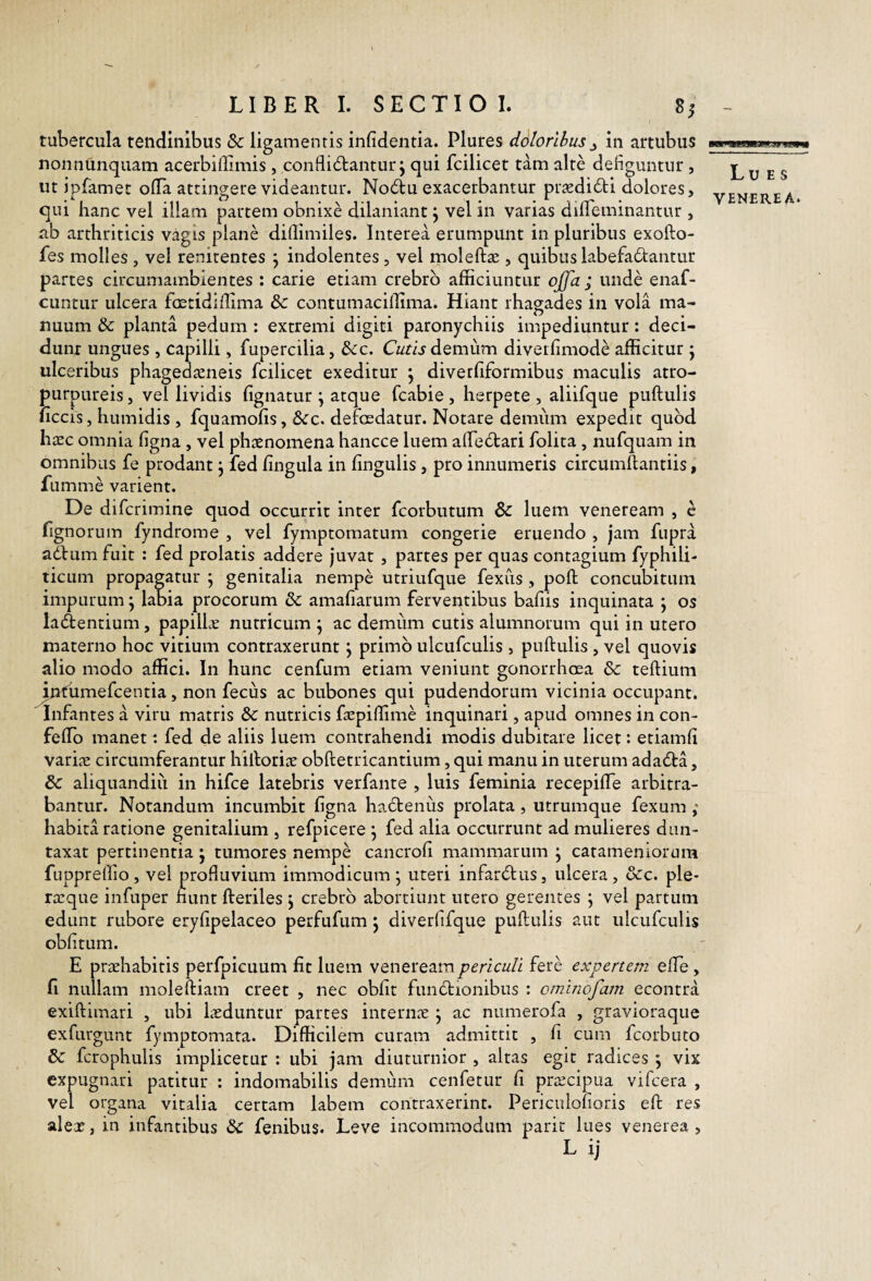 tubercula tendinibus dc ligamentis infidentia. Plures ddlorilus^ in artubus nonnUnquam acerbiflimis, conflidlantur j qui fcilicet tam alte deliguntur , ut jpfamet olTa attingere videantur. Nodtu exacerbantur pr^di£li dolores, qui hanc vel illam partem obnixe dilaniant j vel in varias dilTeminantur , ab arthriticis vagis plane dillimiles. Interea erumpunt in pluribus exofto- fes molles , vel renitentes \ indolentes, vel moleftse , quibus labefadantur partes circumambientes : carie etiam crebro afficiuntur offa ; unde enaf- cuntur ulcera foetidiffima & contumaciffima. Hiant rhagades in vola ma¬ nuum 8c planta pedum : extremi digiti paronychiis impediuntur; deci¬ dunt ungues , capilli, fupercilia, &cc. O/t/j demum diverhmode afficitur j ulceribus phagea^eneis fcilicet exeditur j diverfiformibus maculis atro- purpLireis, vel lividis lignatur ^ atque fcabie, herpete, aliifque pullulis ficcis, humidis , fquamolis, 8cc. defosdatur. Notare demum expedit quod ha:c omnia ligna, vel phaenomena hancce luem alfedari folita, nufquam in omnibus fe prodant j fed lingula in lingulis, pro innumeris circumflantiis, fumme varient. De difcrimine quod occurrit inter fcorbutum & luem veneream , c lignorum fyndrome , vel fymptomatum congerie eruendo , jam fiipra adlumfuit : fed prolatis addere juvat , partes per quas contagium fyphili- ticLim propagatur j genitalia nempe utriufque fexus , poli concubitum impurum j labia procorum dc amafiarum ferventibus bafiis inquinata *, os latentium, papillae nutricum j ac demum cutis alumnorum qui in utero materno hoc vitium contraxerunt, primo ulcufculis , pullulis , vel quovis alio modo affici. In hunc cenfum etiam veniunt gonorrhoea & tellium ^ndumefcentia, non fecus ac bubones qui pudendorum vicinia occupant. Infantes a viru matris &c nutricis faepiffime inquinari , apud omnes in con- fedo manet: fed de aliis luem contrahendi modis dubitare licet: etiamli varijE circumferantur hilloriae oblletricantium, qui manu in uterum adadla, & aliquandiu in hifce latebris verfante , luis feminia recepilTe arbitra¬ bantur. Notandum incumbit ligna hadlenus prolata , utrumque fexum ,* habita ratione genitalium , refpicere j fed alia occurrunt ad mulieres dun- taxat pertinentia j tumores nempe cancroli mammarum ^ catameniorum fupprellio , vel profluvium immodicum ; uteri infardlus, ulcera , &c. ple- ra!que infuper nunt Heriles j crebro abortiunt utero gerentes ; vel partum edunt rubore erylipelaceo perfufum 5 diverfifque pullulis aut ulcufculis oblitum. E praehabitis perfpicuum fit luem veneream periculi fere expertem elTe, fi nullam molelliam creet , nec obiit fundlionibus : ominofam econtra exiftimari , ubi laeduntur partes interniE j ac numerofa , gravioraque exfurgunt fymptomata. Difficilem curam admittit , fi cum fcorbuto & fcrophulis implicetur : ubi jam diuturnior , altas egit radices ; vix expugnari patitur : indomabilis demum cenfetur fi praecipua vifcera , vel organa vitalia certam labem contraxerint. Periculolioris ell res aleae, in infantibus & fenibus. Leve incommodum paric lues venerea , Lues