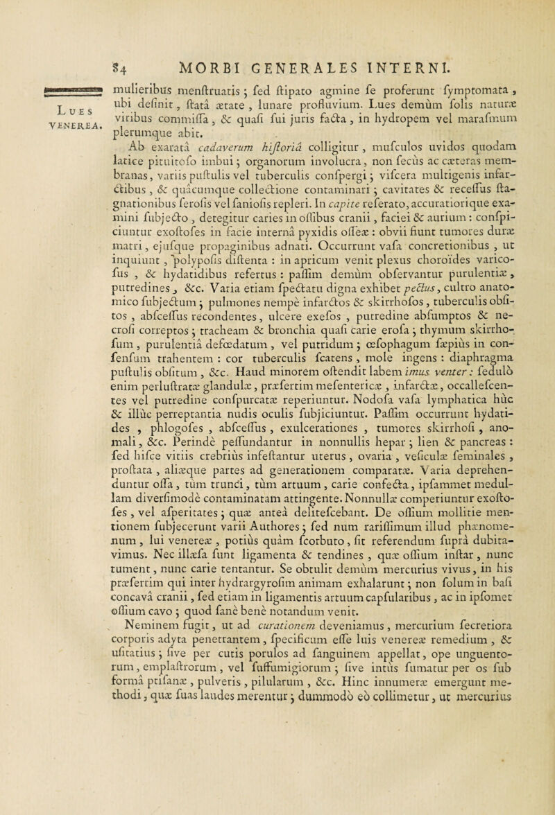 mulieribus menftruatis j fed ftipato agmine fe proferunt fymptomata , ubi definit, ftata aetate , lunare profluvium. I.ues demum folis naturae viribus commifTa, & quafi fui juris fa6ta , in hydropem vel marafmum plerumque abit. Ab exarata cadaverum hijlorid colligitur , mufculos uvidos quodam latice pituitofo imbui ^ organorum involucra, non feciis ac caeteras mem¬ branas , variis puftulis vel tuberculis confpergi j vifcera multigenis infar- dfibus, quacumque collectione contaminari \ cavitates & recelEus fta- gnationibus ferofis velfaniofis repleri. In capite referato,accuratiorique exa¬ mini fubje£to , detegitur caries in oflibus cranii, faciei & aurium: confpi- ciuntur exoftofes in facie interna pyxidis ofle^e : obvii fiunt tumores durae matri, ejiifque propaginibus adnati. Occurrunt vafa concretionibus , ut inquiunt , polypofis diftenta : in apricum venit plexus choroides varico- fus , & hydatidibus refertus : paflim demum obfervantur purulentiae , putredines j &c. Varia etiam fpe6tatu digna exhibet pectus^ cultro anato¬ mico fubje6tum j pulmones nempe infarctos & skirrhofos, tuberculis obli¬ tos , abfcelTus recondentes, ulcere exefos , putredine abfumptos &: ne- crofi correptos j tracheam & bronchia quafi carie erofa ^ thymum skirrho- fum , purulentia defoedatum , vel putridum ; osfophagum fepius in con- fenfum trahentem : cor tuberculis fcatens , mole ingens : diaphragma puftulis oblitum , &c. Haud minorem oftendit labem imus, venter: fedulo enim perluftratae glandulae, prafertimmefentericae, infardtcE, occallefcen- tes vel putredine confpurcatae reperiuntur. Nodofa vafa lymphatica huc & illuc perreptantia nudis oculis fubjiciuntur. Pallim occurrunt hydati- des , phlogofes , abfcelTus , exulcerationes , tumores skirrhofi , ano¬ mali , &c. Perinde pelTundantur in nonnullis hepar \ lien & pancreas : fed hifce viriis crebrius infeftantur uterus , ovaria , veficulae feminales , proftata , aliceque partes ad generationem comparatae. Varia deprehen¬ duntur olTa , tum trunci, tum artuum , carie confedfa, ipfammet medul¬ lam diverfimode contaminatam attingente. Nonnulla comperiuntur exofto¬ fes , vel afperitates \ quae antea delitefcebant. De oflium mollitie men¬ tionem fubjecerunt varii Authores j fed num rariflimum illud phanome- num , lui venereae , potius quam fcorbuto, fit referendum fupra dubita¬ vimus. Nec illaefa funt ligamenta & tendines , quae oflium inftar , nunc tument, nunc carie tentantur. Se obtulit demum mercurius vivus, in his proefertim qui inter hydrargyrofim animam exhalarunt; non folumin bali concava cranii, fed etiam in ligamentis artuum capfularibus , ac in ipfomet oflium cavo ; quod fane bene notandum venit. , Neminem fugit, ut ad curationem deveniamus , mercurium fecretiora corporis adyta penetrantem, fpecificum efle luis venereae remedium , bz ufitatius; live per cutis porulos ad fanguinem appellat, ope unguento¬ rum , emplaftrorum, vel fuffumigiorum ; live intiis fumatur per os fub forma prifanae, pulveris , pilularum , &c. Hinc innumera emergunt me¬ thodi j qu^ fuas laudes merentur; dummodo eo collinietur, ut mercurius
