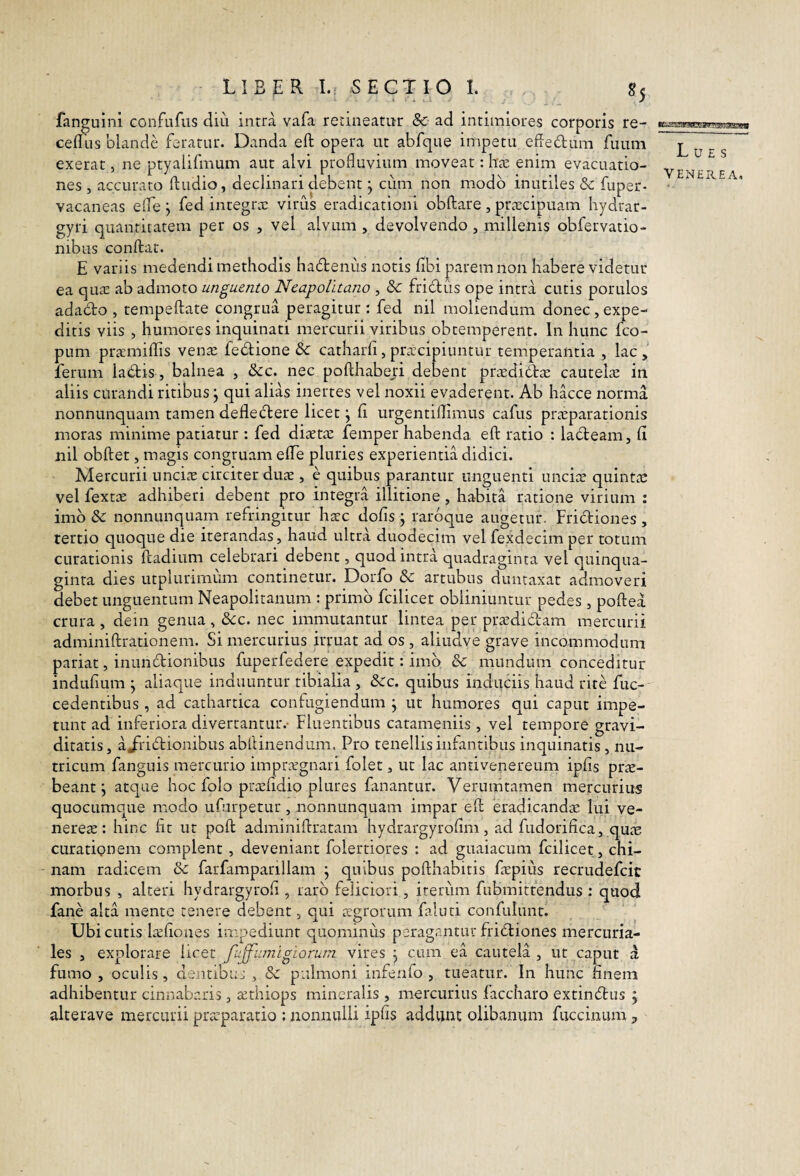 fanguini confufus diu intra vafa retineatur & ad intimiores corporis re- cefllis blande feratur. Danda eft opera ut abfque impetu efiedura fuum exerat, ne ptyalifmum aut alvi profluvium moveat: ha; enim evacuatio¬ nes , accurato ftudio, declinari debent ^ cum non modo inutiles 6c fuper- vacaneas efle j fed integrx virus eradicationi obftare , praecipuam hydrar- gyri quantitatem per os , vel alvum , devolvendo , millenis obfervatio- nibus conflat. E variis medendi methodis hadenus notis fibi parem non habere videtur ea qua; ab admoto unguento Neapolitano , & fridus ope intra cutis porulos adado , tempeftate congrua peragitur : fed nil moliendum donec, expe¬ ditis viis , humores inquinati mercurii viribus obtemperent. In hunc fco- pum praemiflis venae fedione &c catharfi,pracipiuntur temperantia , lac, ferum ladis, balnea , &c. nec poflhaberi debent praedidae cautelae in aliis curandi ritibus j qui alias inertes vel noxii evaderent. Ab hacce norma nonnunquam tamen defledere licet j fi urgentiflimus cafus praeparationis inoras minime patiatur : fed diaetae femper habenda efl ratio : ladeam, fl nil obflet, magis congruam elTe pluries experientia didici. Mercurii unciae circiter duae , e quibus parantur unguenti unciae quintae vel fext^ adhiberi debent pro integra illitione, habita ratione virium : imo & nonnunquam refringitur haec dofis ; rarbque augetur. Fridiones , tertio quoque die iterandas, haud ultra duodecim vel fexdecim per totum curationis ftadium celebrari debent, quod intra quadraginta vel quinqua¬ ginta dies utplurimiim continetur. Dorfo &c artubus duntaxat admoveri debet unguentum Neapolitanum : primo fcilicet obliniuntur pedes , poflea crura , dein genua, Scc. nec immutantur lintea per prasdidam mercurii adminiflrationem. Si mercurius irruat ad os , aliudve grave incommodum pariat, inundionibus fuperfedere expedit: imo mundum conceditur indufiLim j aliaque induuntur tibialia , dCc. quibus induciis haud rite fuc- cedentibus, ad cathartica confugiendum j ut humores qui caput impe¬ tunt ad inferiora divertantur.- Fluentibus catameniis , vel tempore gravi¬ ditatis, aJi'idionibus abllinendum. Pro tenellis infantibus inquinatis, nu¬ tricum fanguis mercurio impri-egnari folet, ut lac antivenereum ipfis prae¬ beant; atque hoc folo pra;fldio plures fanantur. Verunitamen mercurius quocumque modo ufurpetur , nonnunquam impar efl eradicandae lui ve- nereae: hinc fit ut pofl adminiftratam hydrargyrofim, ad fudorifica, quic curationem complent , deveniant folertiores : ad guaiacum fcilicet, chi- nam radicem & farfamparillam j quibus poflhabitis fa:pius recrudefeie morbus , alteri hydrargyrofi , raro feliciori, iterum fubmitfendus ; quod fane alta mente tenere debent, qui agrorum faluti confulimt. Ubi cutis laefioues impediunt quominus peragantur fridiones mercuria- les , explorare licet fuff'umLgLorum vires j cum ea cautela , ut caput a fumo , oculis, dentibuj , & pulmoni infenfo , tueatur. In hunc finem adhibentur cinnabaris, icthiops mineralis , mercurius faccharo extindus 5 alterave mercurii praeparatio ; nonnulli ipfis addvint olibanum fucciniim, Lues