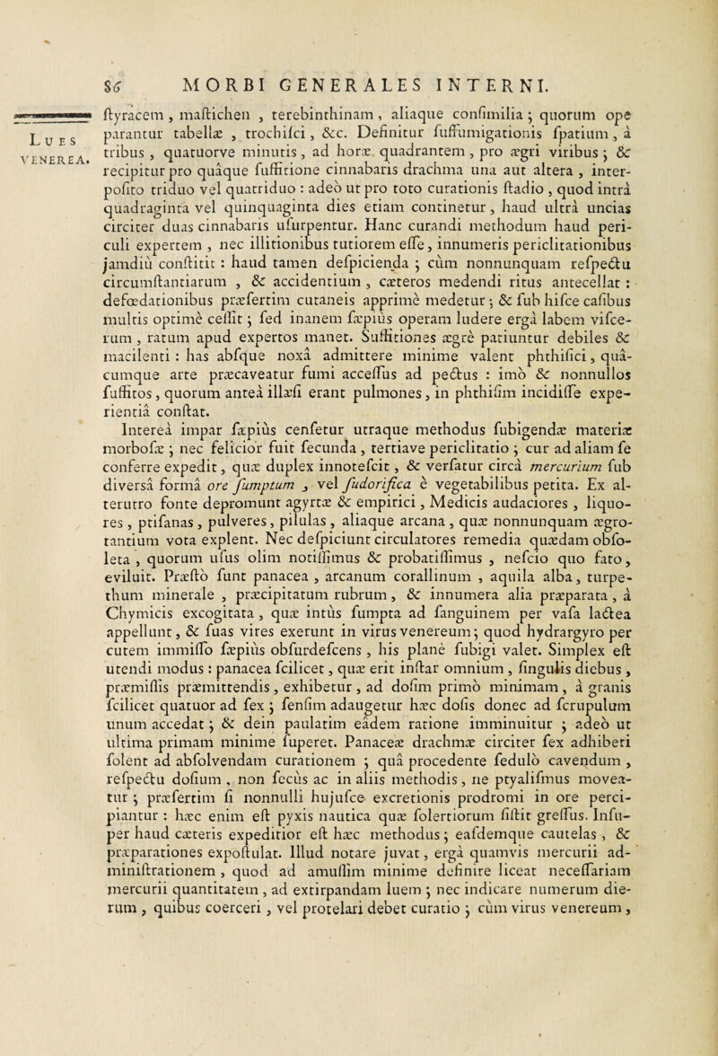 Lues VENEREA. $<; MORBI GENERALES INTERNI. ftyracem , mafticheii , terebinthinam, aliaque confimilia ; quorum ope parantur tabellte , trochilci, &c. Definitur fuffumigationis fpatium , a tribus , quatuorve minutis, ad hora! quadrantem, pro trgri viribus j 3c recipitur pro quaque fufhrione cinnabaris drachma una aut altera , inter- pofito triduo vel quatriduo : adeo ut pro toto curationis ftadio , quod intra quadraginta vel quinquaginta dies etiam continetur, haud ultra uncias circiter duas cinnabaris ufurpentur. Hanc curandi methodum haud peri¬ culi expertem , nec illitionibus tutiorem efTe, innumeris periclitationibus jamdiu conftitic : haud tamen defpicienda j cum nonnunquam refpe<51;u circumftantiarum , & accidentium , ceteros medendi ritus antecellat : defcEdationibus pnvfertim cutaneis apprime medetur *, & fub hifce cafibus multis optime cellit j fed inanem fa:pius operam ludere erga labem vifce- rum , ratum apud expertos manet. Suffitiones tegre patiuntur debiles & macilenti : has abfque noxa admittere minime valent phthifici, qua¬ cumque arte prtecaveatur fumi acceffiis ad pedtus : imb Sc nonnullos fuffitos, quorum antea illa!fi erant pulmones, in phthihm incidilTe expe¬ rientia conflat. Interea impar fapius cenfetur utraque methodus fubigendte materitc morbofe ; nec felicior fuit fecunda , tertiave periclitatio j cur ad aliam fe conferre expedit, qii^e duplex innotefcit, & verfatur circa mercurium fub diversa forma ore fumptum j vel fudorifica e vegetabilibus petita. Ex al¬ terutro fonte depromunt agyrtce & empirici, Medicis audaciores , liquo¬ res , ptifanas, pulveres, pilulas , aliaque arcana , qute nonnunquam tegro- tantium vora explent. Nec defpiciunt circulatores remedia quasdam ob^fo- leta , quorum ufus olim notiffimus & probatiffimus , nefcio quo fato, eviluit. Praeftb funt panacea, arcanum corallinum , aquila alba, turpe- thum minerale , priecipitatum rubrum, &: innumera alia praeparata , a Chymicis excogitata, quae intus fumpta ad fanguinem per vafa ladtea appellunt, & fuas vires exerunt in virus venereum; quod hydrargyro per cutem immiffo fepius obfurdefcens , his plane fubigi valet. Simplex eft utendi modus : panacea fcilicet, quic erit inftar omnium , fingulis diebus , prtemiffis prtemittendis , exhibetur , ad dofim primo minimam , a granis fcilicet quatuor ad fex j fenfim adaugetur h^ec dofis donec ad fcrupulum unum accedat j & dein paulatim eadem ratione imminuitur j adeo ut ultima primam minime fuperet. Panacete drachma circiter fex adhiberi folent ad abfolvendam curationem j qua procedente fedulb cavendum , refpectu dofium , non fecus ac in aliis methodis, ne ptyalifmus movea¬ tur ; pnvfertim fi nonnulli hujufce excretionis prodromi in ore perci¬ piantur ; hcvc enim eft pyxis nautica qute folertiorum fiftit greffiis. Infii- per haud ca!teris expeditior eft hxc methodus ; eafdemque cautelas , & praparationes expoftulat. Illud notare juvat, erga quamvis mercurii ad- miniftrationem , quod ad amullim minime definire liceat neceftariam mercurii quantitatem , ad extirpandam luem ^ nec indicare numerum die¬ rum , quibus coerceri, vel protelari debet curatio j cum virus venereum,