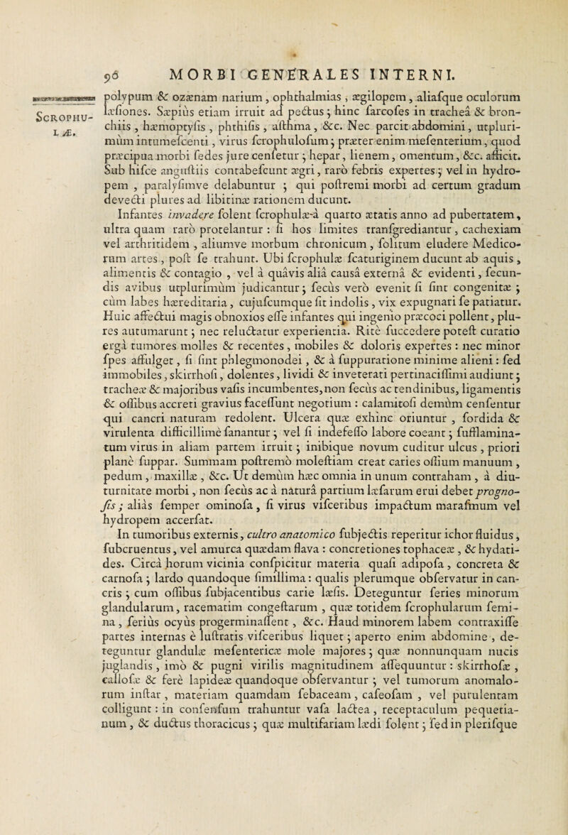 polypum Sc oz^enam narium , Ophthalmias » segilopcm, aliafque oculorum Lrfiones. S^epiiis etiam irruit ad pectus j hinc farcofes in trachea & bron¬ chiis , ha?moptylis , phthifis , afthma, &c. Nec parcit abdomini, utpluri- mum intumefcenti, virus fcrophulofum j praeter enim mefenterium, quod pnrcipua morbi fedes jure cenietur j hepar, lienem, omentum, &:c. adicit. Sub hifce anguftiis contabefcunt scgri, raro febris expertes j’ vel in hydro¬ pem , paralylimve delabuntur ^ qui poftremi morbi ad certum gradum devecti plures ad libitinac rationem ducunt. Infantes invadere folent fcrophul^-a quarto atatis anno ad pubertatem, ultra quam raro protelantur : Ci hos limites tranfgrediantur, cachexiam vel arthritidem , aliumve morbum chronicum, folitum eludere Medico¬ rum artes , poft fe trahunt. Ubi fcrophulte fcaturiginem ducunt ab aquis , alimentis & contagio , vel a quavis alia causa externa & evidenti, fecun¬ dis avibus utplurimum judicantur; fecus vero evenit fi fint congenitte ; cum labes htereditaria, cujufcumque ht indolis , vix expugnari fe patiatur. Huic afFebtui magis obnoxios elTe infantes qui ingenio prstcoci pollent, plu¬ res autumarunt; nec relu6tatur experientia. Rite fuccedere poteft curatio erga tumores molles & recentes, mobiles & doloris expertes : nec minor fpes affulget, fi fint phlegmonodei, 3c a fnppurarione minime alieni: fed immobiles, skirrhofi, dolentes, lividi 8c inveterati pertinaciflimi audiunt; trachecV & majoribus vafis incumbentes,non feciis ac tendinibus, ligamentis Sc oflibus accreti gravius faceflunt negotium : calamitofi demhm cenfentur qui cancri naturam redolent. Ulcera qute exhinc oriuntur , fordida Sc virulenta difficillime fanantur ; vel fi indefeffo labore coeant; fufflamina- tum virus in aliam partem irruit; inibique novum cuditur ulcus , priori plane fuppar. Summam poftremb moleftiam creat caries offium manuum , pedum , maxillte , 8cc. Ut demum hiEC omnia in unum contraham , a diu¬ turnitate morbi, non fecus ac a natura partium lafarum erui debetprogno- Jis; alias femper ominofa, fi virus vifceribus impad:um marafinum vel hydropem accerfat. In tumoribus externis, cultro anatomico fubje6lis reperitur ichor fluidus, fubcruentus, vel amurca qutedam flava : concretiones tophacete , hydati- des. Circa horum vicinia confpicitur materia quafi adipofa , concreta & carnofa ; lardo quandoque fimillima: qualis plerumque obfervatur in can¬ cris ; cum oflibus fubjacentibus carie Itefis. Deteguntur feries minorum glandularum, racematim congeftarum , qute totidem fcrophularum femi¬ na , ferius ocyus progerminafTent, &c. Haud minorem labem contraxiffe partes internas e luflratis vifceribus liquer ; aperto enim abdomine , de¬ teguntur glanduhe mefenteric^e mole majores; qucV nonnunquam nucis juglandis, imb &: pugni virilis magnitudinem aflequuntur : skirrhofe , callof-e & fere lapideae quandoque obfervantur ; vel tumorum anomalo- rum inftar , materiam quamdam febaceam , cafeofam , vel purulentam colligunt: in confenfum trahuntur vafa labtea, receptaculum pequetia- num, & dudus thoracicus; qiue multifariam laedi folent; fed in plerifque