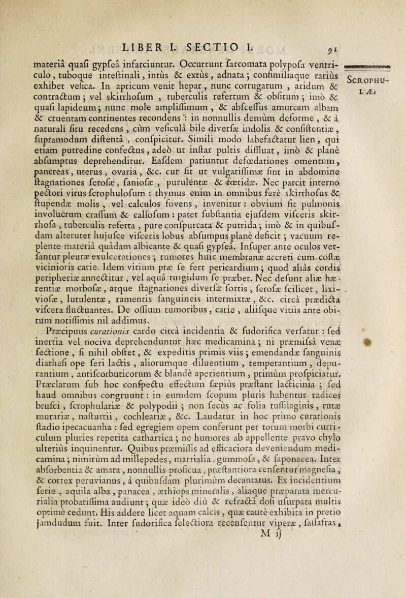 materia quafi gypfea infarciuntur. Occurrunt farcomata polypofa ventri¬ culo , tuboque inteftinali, intus &c extus , adnata ^ confimiliaque rarius exhibet vehca. In apricum venit hepar, nunc corrugatum , aridum & contradtum ^ vel skirrhofum , tuberculis refertum & oblitum j imb & quali lapideum j nunc mole amplilfimum , 8c abfcelTus amurcam albam & cruentam continentes recondens in nonnullis demum deforme , & a naturali fitu recedens , cum velicula bile diverfa: indolis & conliftentiiE, fupramodum diftenta , confpicitur. Simili modo labefabtatur lien, qui etiam putredine confebtus, adeb ut inftar pultis diffluar, imb dc plane abfumptus deprehenditur. Eafdem patiuntur defcedationes omentum, pancreas, uterus , ovaria, &c. cur fit ut vulgatiflimae fint in abdomine ftagnationes ferofat, faniofae , purulentae & foetidae. Nec parcit interno pebtori virus fcrophulofum : thymus enim in omnibus fere skirrhofus 8c ftupenda: molis , vel calculos fovens , invenitur : obvium fit pulmonis involucrum cralTum Sc callofum : patet fubftantia ejufdem vifceris skir- rhofa , tuberculis referta , pure confpurcata & putrida ^ imb & in quibuf- dam alteruter hujufce vifceris lobus abfumpusjplane deficit j vacuum re¬ plente materia quadam albicante & quafi gypfea. Infuper ante oculos ver- fantuF pleurae exulcerationes j tumores huic membranae accreti cum coftae vicinioris carie. Idem vitium prae fe fert pericardium; quod alias cordis peripheriaeannebtitur , vel aqua turgidum fe praebet. Nec defunt aliae hae¬ rendae morbofae , atque ftagnationes diverfae fortis, ferofae fcilicet > lixi- viofae , lutulentae, ramentis fanguineis intermixtae , ikc. circa praedibta vifcera flubtuantes. De offium tumoribus , carie , aliifque vitiis ante obi¬ tum notiifimis nil addimus. Praecipuus curationis cardo circa incidentia & fudorifica verfatur : fed inertia vel nociva deprehenduntur haec medicamina j ni praemifsa venae febtione , fi nihil obftet, dc expeditis primis viis j emendandae fanguinis diathefi ope feri labtis , aliorumque diluentium , temperantium , depu¬ rantium , antifcorbuticorum &c blande aperientium , primum profpiciatur. Praeclarum fub hoc confpebtu effebtum faepius praeftant lablicinia ^ fed haud omnibus congruunt: in eumdem fcopum pluris habentur radices brufci , fcrophulariae & polypodii j non fecus ac folia tuffilaginis , rut^ murariae , nafturrii, cochleariae , &c. Laudatur in hoc primo curationis ftadio ipecacuanha : fed egregiem opem conferunt per totum morbi curri ¬ culum pluries repetita cathartica; ne humores ab appellente pravo chylo ulterius inquinentur. Quibus praemiffis ad efficaciora deveniendum medi¬ camina ^ nimirum ad millepedes, marrialia, gummofa, & faponacea. Inter abforbentia & amara, nonnullis proficua, praeftanriora cenfentur magnefia, & cortex peruvianus , a quibufdam plurimum decantatusi. Ex incidentium ferie , aquila alba ^panacea , aethiops mineralis , aliaque praeparata mercu- rialia probatiffima audiunt; quae ideb diu & refrabba dofi ufurpata multis optime cedunt. His addere licet aquam calcis , quae caute exhibita in pretio jamdudum fuit. Inter fudorifica felebtiora recenfentur viperae , faffafras, M ij