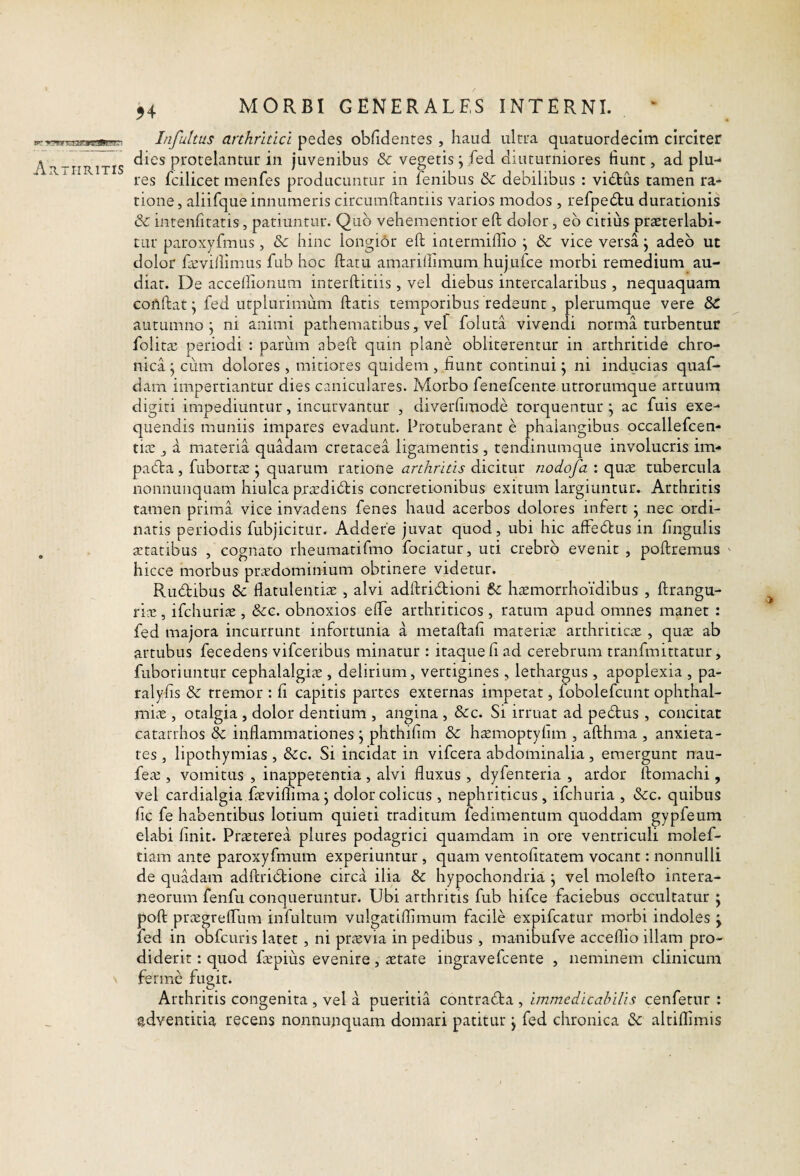 54 Infultus arthritici pedes obfidentes , haud ulrua quatuordecim circiter dies protelantur in juvenibus & vegetis; fed diuturniores fiunt, ad plu- res fcilicet menfes producuntur in fenibus & debilibus : vi6tus tamen ra¬ tione, aliifque innumeris circumftantiis varios modos, refpecStu durationis & inteiifitatis, patiuntur. Quo vehementior eft dolor, eo citius praeterlabi- tur paroxyfmus, & hinc longior eft iniermiflio ; & vice versa j adeo ut dolor faeviftimus fub hoc ftatu amariflimum hujuice morbi remedium au¬ diat. De accefiionum interftitiis, vel diebus intercalaribus , nequaquam conftat; fed utplurimum ftatis temporibus redeunt, plerumque vere & autumno j ni animi pathematibus, vel foluta vivendi norma turbentur folitae periodi : pariim abeft quin plane obliterentur in arthritide chro¬ nica j cum dolores , mitiores quidem, fiunt continui \ ni inducias qiiaf- dam impertiantur dies caniculares. Morbo fenefcente utrorumque artuum digiti impediuntur, incurvantur , diverfimode torquentur \ ac fuis exe- quendis muniis impares evadunt. Protuberant e phalangibus occallefcen- tiie j a materia quadam cretacea ligamentis , tendinumque involucris im- patfta, fuborta! j quarum ratione arthritis dicitur nodofa : quae tubercula nonnunquam hiulca praediatis concretionibus exitum largiuntur. Arthritis tamen prima vice invadens fenes haud acerbos dolores infert j nec ordi¬ naris periodis fubjicitur. Addere juvat quod, ubi hic affedtus in fingulis aetatibus , cognato rheumatifmo fociatur, uti crebro evenit , poftremus hicce morbus praedominium obtinere videtur. Ruftibus &: flatulentia: , alvi adftricftioni haemorrhoidibus , ftrangu- ria 5 ifchuriae , &c. obnoxios elTe arthriticos , ratum apud omnes manet : fed majora incurrunt infortunia a metaftafi materiae arthriticae , quae ab artubus fecedens vifceribus minatur : itaque fi ad cerebrum tranfmittatur, fuboriuntur cephalalgiae, delirium, vertigines , lethargus, apoplexia , pa- ralyfis & rremor : fi capitis partes externas impetat, fobolefcunt Ophthal¬ miae , otalgia, dolor dentium , angina , &c. Si irruat ad pedtus , concitat catarrhos Ec inflammationes j phthifim & htemoptyfim , afthma , anxieta¬ tes , lipothymias , &c. Si incidat in vifcera abdominalia, emergunt nau- feae , vomitus , inappetentia , alvi fluxus , dyfenteria , ardor ftomachi, vel cardialgia faeviflima; dolor colicus, nephriticus , ifchuria , &c. quibus fic fe habentibus lotium quieti traditum fedimentum quoddam gypfeum elabi finit. Praeterea plures podagrici quamdam in ore ventriculi molef- tiam ante paroxyfmum experiuntur , quam ventofitatem vocant: nonnulli de quadam adftridtione circa ilia & hypochondria j vel molefto intera¬ neorum fenfu conqueruntur. Ubi arthritis fub hifce faciebus occultatur j poft prxgrefliim infultum vulgatiflimum facile expifcatur morbi indoles j fed in obfcuris latet , ni ptiEvia in pedibus , manibufve acceflio illam pro¬ diderit : quod fepiiis evenire, aetate ingravefcente , neminem clinicum fermc fugit. Arthritis congenita , vel a pueritia contradta , immedicabilis cenfetur : adventitia recens nonnupquam domari patitur j fed chronica & altiflimis