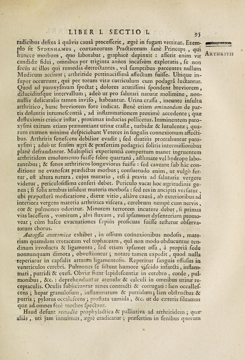 radicibus defixa a quavis causa procefTerit, ^gre in fugam vertitur. Exem¬ plo Iit SvDENHAMUs , cojEtaneorum Pradicorum lane Princeps , qui nuncce morbum , quo laborabat , graphice depinxit : afTerit enim vir candidic fidei, omnibus per triginta annos incafsiim exploratis , fe non feciis ac illos qui remedia detrectantes , vel fumptibus parcentes nullum Medicum acciunt ^ arthritide pertinaciffima affeCtum fuifTe. Ubique in- fuper occurrunt, qui per totum vir^e curriculum cum podagra luceantur. Quod ad paroxyfmum fpeCtat j dolores acutiflimi fpondent breviorem, dilucidiufque intervallum j adeo ut pro falutari naturtE molimine, non¬ nullis delicatulis tamen invifo , habeantur. Urina cralfa , ineunte infultu arthritico, hunc breviorem fore indicat. Bene etiam ominandum de par¬ tis dolentis intumefcentia , ad inflammationem proxime accedente j quae defluxionis criticae inftar, proximas inducias pollicetur. Imminentem paro- xyfmi exitum etiam praenuntiant urinae craflae, turbidae & lutulentae j qua¬ rum examen minime defpiciebant Veteres in lingulis connexionum affecti¬ bus. Arthritis fenefcens debilior evadit j fed diutius protrahuntur paro- xyfmi; adeo ut fenfim xgri 8c praefertim podagrici folitis intermiflionibus plane defraudantur. Multiplici experientia compertum manet ingruentem arthritidem emolumento fuifle febre quartana , aflhmate vel hydrope labo¬ rantibus ; 8c fenes arthriticos longaeviores fuifle : fed caveant fub hk con¬ ditione ne evanefcat praedidus morbus j confuetudo enim, ut vulgo fer¬ tur , eft altera natura, cujus mutatio , etfi a pravis ad falutaria vergere videtur , periculolillima cenferi debet. Periculo vacat hoc aegritudinis ge¬ nus j fi folis artubus infideat materia morbofa : fed res in ancipiti verfatur , ubi praepollera medicatione, diaetae vitio , aliave causa, ab exterioribus ad interiora vergens materia arthritica vifcera, cerebrum nempe cum nervis , cor &: pulmones odoritur. Minorem terrorem incutere debet, fi primas vias laceflens , vomitum , alvi fluxum , yel ipfammet dyfenteriam promo¬ veat j cum hafce evacuationes frpiiis proficuas fuifle teftetur obferva- torum chorus. Autopjia anatomica exhibet , in oflium connexionibus nodofis, mate¬ riam quamdam cretaceam vel tophaceam , qua non modo obducuntur ten¬ dinum involucra & ligamenta , fed etiam ipfamet olfa , a propria fede nonnunquam dimota , obveftimirur j notare tamen expedit, quod nulla -reperiatur in capfulis artuum iigamentofis. Repetitur fanguis effufus in ventriculos cerebri. Pulmones fe fi-flunt humore vjfcido infardti, inflam¬ mati, putridi & exefi. Obvia: fiant lapidefcentia: in cerebro , corde , pul¬ monibus , ^c. : deprehenduntur arenula & calculi in omnibus uvinx re¬ ceptaculis. Oculis lubjiciuntur renes contradti & corrugati: lien occallef- cens ^ hepar granulofum, inflammatum & putridum ^ lien obftrucftus 8c putris ; pylorus occalefcens ; proflata tumida , &c. ut de exteris fleamus qux ad omnes fere morbos fpecfcanr. Haud defunt remedia prophyiadrica & palliativa ad arthritidem ; qux' alias ,. uti jam innuimus, xgre eradicatur ^ prxfertim in fenibus quorum gBtfi 11'I' ' r 11 Illi