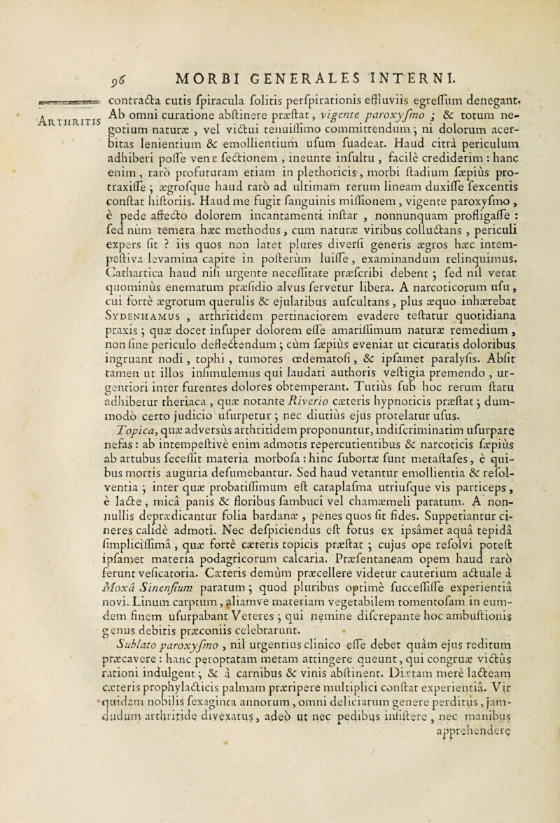 _ contra6ta cutis fpiracula folitis perfpirationis effluviis egrefflum denegant. Arthritis omni curatione abftinere prarftat, vigente paroxyfmo ; dc totum ne¬ gotium natura» , vel vi6tui tenuiflimo committendum j ni dolorum acer¬ bitas lenientium &c emollientium ufum fuadeat. Haud citra periculum adhiberi poffle ven.c fectionem , ineunte infultu , facile crediderim : hanc enim, raro profuturam etiam in plethoricis, morbi ftadium faepius pro- traxiffle j ^egtofque haud raro ad ultimam rerum lineam duxiffle fexcentis conftat hiftoriis. Haud me fugit fanguinis miffionem, vigente paroxyfmo , e pede affedto dolorem incantamenti inftar , nonnunquam profligaffle : fed num temera haec methodus, cum naturae viribus colludtans , periculi expers fit ? iis quos non latet plures diverfi generis aegros haec intem- peftiva levamina capite in polferiim luifle , examinandum relinquimus. Cathartica haud nifi urgente necefflrate praeferibi debent ; fed nil vetat quominus enematum praefidio alvus fervetur libera. A narcoticorum ufu, cui forte aegrorum querulis 5c ejulatibus aufcultans , plus aequo inhaerebat Sydenhamus , arthritidem pertinaciorem evadere teftatur quotidiana praxis j quae docet infuper dolorem effle amariffimum naturae remedium , non fine periculo defledtendum j cum faepius eveniat ut cicuratis doloribus ingruant nodi, tophi , tumores cedematofi, 8c ipfamet paralyfis. Abfit tamen ut illos infimulemus qui laudati authoris veftigia premendo , ur- gentiori inter furentes dolores obtemperant. Tutius fub hoc rerum ftatu adhibetur theriaca , quae notante Riverio caeteris hypnoticis praeftat j dum¬ modo cerro judicio ufurpetur j nec diutiiis ejus protelatur ufus. Topica^ quae adversus arthritidem proponuntur, indiferiminatim ufurparq nefas : ab intempeftive enim admotis repercutientibus & narcoticis faepius ab artubus fecefflt materia morbofa; hinc fubortae funt metaftafes, e qui¬ bus mortis auguria defumebantur. Sed haud vetantur emollientia & refol- ventia j inter quae probatiffimum eft cataplafma utriufque vis particeps, c ladte , mica panis & floribus fambuci vel chamaemeli paratum. A non¬ nullis depradicantur folia bardanae , penes quos fit fides. Suppetiantur ci¬ neres calide admoti. Nec defpiciendus eft: fotus ex ipsamet aqua tepida fimpliciflima, qua forte careris topicis praftat j cujus ope refolvi poteft: ipfamet materia podagricorum calcaria. Prafentaneam opem haud raro ferunt veficatoria. Cateris demiim pracellere videtur cauterium adtuale a Moxd Sinenjium paratum j quod pluribus optime fucceffliffle experientia novi. Linum carptum, aliamve maceriam vegetabilem tomentofam in eum- dem finem ufurpabant Veteres j qui nemine diferepante hoc ambuftionis genus debitis praconiis celebrarunt. Sublato paroxyfmo , nil urgentius clinico effle debet quam ejus reditum pracavere : hanc peroptatam metam attingere queunt, qui congrua vidtus rationi indulgent; & a carnibus & vinis abftinent. Dirtam mere ladteam cateris prophyladicis palmam praripere multiplici conflat experientia. Vir •quidam nobilis fexaginca annorum, omni deliciarum genere perditus ,jam- diidum archtiridQ divexatu§, adeo ut nec' pedibus infiflere , nec manibus apprehendet^