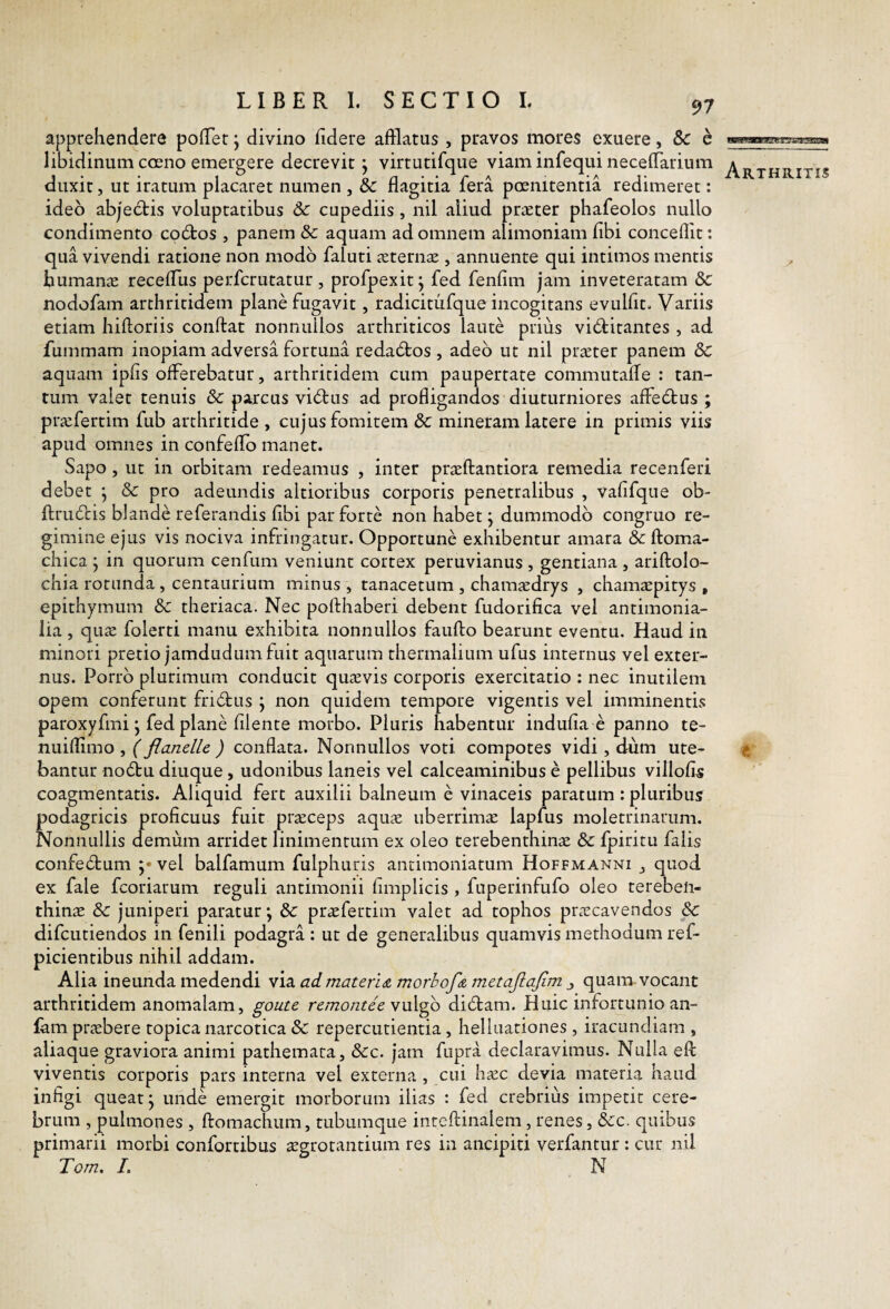apprehendere pofTer j divino fidere afflatus , pravos mores exuere, Sc e libidinum coeno emergere decrevit j virtutifque viam infequi necefflarium duxit, ut iratum placaret numen , & flagitia fera pcenitentia redimeret: ideo abjedtis voluptatibus & cupediis , nil aliud praeter phafeolos nullo condimento co6bos , panem & aquam ad omnem alimoniam fibi concellit: qua vivendi ratione non modo faluti xtemx , annuente qui intimos mentis bumaniE recefflis perfcrutatur , profpexit j fed fenfim jam inveteratam & nodofam arthritidem plane fugavit, radicitufque incogitans evulfit. Variis etiam hiftoriis conftat nonnullos arthriticos laute prius victitantes , ad fummam inopiam adversa fortuna redaCtos, adeo ut nil prjEter panem & aquam ipfis offerebatur, arthritidem cum paupertate commutaffe : tan¬ tum valet tenuis &c parcus viCtus ad profligandos diuturniores affeCtus ; praifertim fub arthritide , cujus fomitem &c mineram latere in primis viis apud omnes in confeflo manet. Sapo, ut in orbitam redeamus , inter prtrftantiora remedia recenferi debet j & pro adeundis altioribus corporis penetralibus , vafifque ob- ftruCtis blande referandis fibi par forte non habet j dummodo congruo re¬ gimine ejus vis nociva infringatur. Opportune exhibentur amara & ftoma- chica ; in quorum cenfum veniunt cortex peruvianus , gentiana , ariftolo- chia rotunda , centaurium minus , tanacetum , cham^edrys , chamtepitys , epithymum & theriaca. Nec pofthaberi debent fudorifica vel antimonia- lia , qu£E folerti manu exhibita nonnullos faufto bearunt eventu. Haud in minori pretio jamdudumfuit aquarum thermalium ufus internus vel exter¬ nus. Porro plurimum conducit quaevis corporis exercitatio : nec inutilem opem conferunt friCtus ; non quidem tempore vigentis vel imminentis paroxyfmi j fed plane filente morbo. Pluris habentur indufia e panno te- nuiflimo , (flanelle ) conflata. Nonnullos voti compotes vidi, dum ute¬ bantur noCtu diuque , udonibus laneis vel calceaminibus e pellibus villofis coagmentatis. Aliquid fert auxilii balneum e vinaceis paratum : pluribus podagricis proficuus fuit prteceps aquae uberrima lapfus moletrinarum. Nonnullis demum arridet linimentum ex oleo terebenthinae & fpiritu falis confeCtum vel balfamum fulphuris antimoniatum Hoffmanni , quod ex fale fcoriarum reguli antimonii fimplicis , fuperinfufo oleo terebeli- thinte & juniperi paratur; & praefertim valet ad tophos praecavendos &: difcutiendos in fenili podagra : ut de generalibus quamvis methodum ref- picientibus nihil addam. Alia ineunda medendi via ad. materi a morbofA metaflajim ^ quam vocant arthritidem anomalam, goute remontee y\x\^ diCtam. Huic infortunio an- lam praebere topica narcotica & repercutienda, helluationes , iracundiam , aliaque graviora animi pathemata, &:c. jam fupra declaravimus. Nulla efl: viventis corporis pars interna vel externa , cni haec devia materia haud infigi queat; unde emergit morborum ilias : fed crebrius impetit cere¬ brum , pulmones , ftomachum, tubumque inteftinalem, renes, &c. quibus primarii morbi confortibus ^grotantium res in ancipiti verfantur : cur nil Tom. I. N Arthritis «