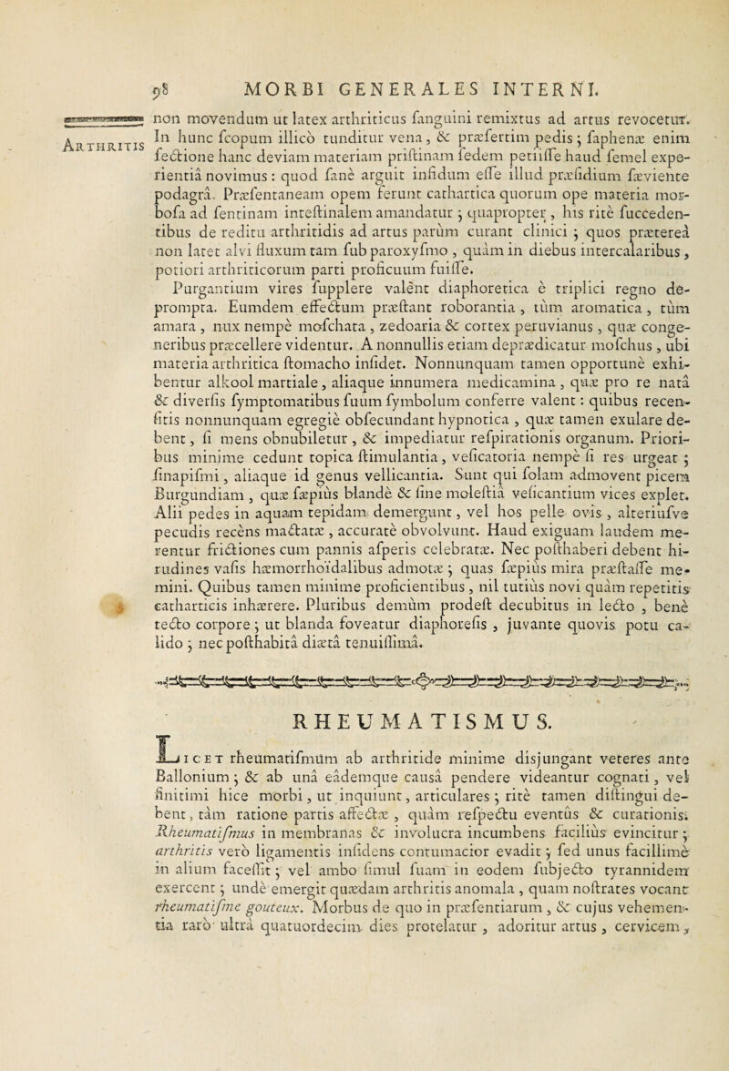 i 98 MORBI GENERALES INTERNI. non movendum ut latex arthriticus fanguini remixtus ad artus revocetiiT. In hunc fcopum illico tunditur vena, & prarfertim pedis j faphenas enim fedtione hanc deviam materiam priftinam fedem petiilLe haud femel expe¬ rientia novimus: quod fane arguit infidum efTe illud prozfidium Leviente podagrL Prcvfentaneam opem ferunt cathartica quorum ope materia mor- bofa ad fentinam inreftinalem amandatur j quapropter , his rite fucceden- tibus de reditu arthritidis ad artus parum curant clinici j quos praeterea non latet alvi fluxum tam fub paroxyfmo , quam in diebus intercalaribus, potiori arthriticorum parti proficuum fuifle. Purgantium vires fupplere valent diaphoretica e triplici regno de¬ prompta. Eumdem effeblum prieftant roborantia , tum aromatica , tum amara , nux nempe mafchata , zedoaria & cortex peruvianus, c]ute conge¬ neribus pra:cellere videntur. A nonnullis etiam depr^dicatur mofchus , ubi materia arthritica ftomacho infidet. Nonnunquam tamen opportune exhi¬ bentur alkool martiale5 aliaque innumera medicamina, quae pro re nata & diverfis fymptomatibus fuum fymbolum conferre valent: quibus recen- fitis nonnunquam egregie obfecundant hypnotica , qute tamen exulare de¬ bent , fi mens obnubiletur , 8c impediatur refpirationis organum. Priori¬ bus minime cedunt topica ftimulantia, veficaroria nempe li res urgeat ; finapifmi, aliaque id genus vellicantia. Sunt qui folam admovent picem Burgundiam , quas fepius blande & fine moleftia veficantium vices explet. Alii pedes in aquam tepidam demergunt, vel hos pelle ovis , alteriufvs pecudis recens mactatas, accurate obvolvunt. Haud exiguam laudem me¬ rentur fridiones cum pannis afperis celebratce. Nec pofthaberi debent hi¬ rudines vafis hasmorrhoidalibus admota • quas fapiits mira praftafle me¬ mini. Quibus tamen minime proficientibus, nil tutiiis novi quam repetitis eatharticis inharere. Pluribus demum prodeft decubitus in ledo , bene tedo corpore ^ ut blanda foveatur diaphorefis , juvante quovis potu ca¬ lido j necpofthabita diata tenuiflima. RHEUMATISMUS. Licet rheumarifmitm ab arthritide minime disjungant veteres ante Ballonium j Sc ab una eademque causa pendere videantur cognati, vel finitimi hice morbi, ut inquiunt, articulares j rite tamen dilfingui de¬ bent , tam ratione partis affedfa , quam refpedu eventus & curationis; Rheumatijhzus in membranas & involucra incumbens facilius evincitur; arthritis vero ligamentis inficiens contumacior evadit j fed unus facillime in alium faceffit j vel ambo fimul fuam in eodem fubjedo tyrannidem exercent; unde emergit quaedam arthritis anomala , quam noftrates vocant rheumatifme gouteux. Morbus de quo in priefentiarum , & cujus vehemeni- tia rarb'ultra quatuordecim- dies protelatur, adoritur artus , cervicem.