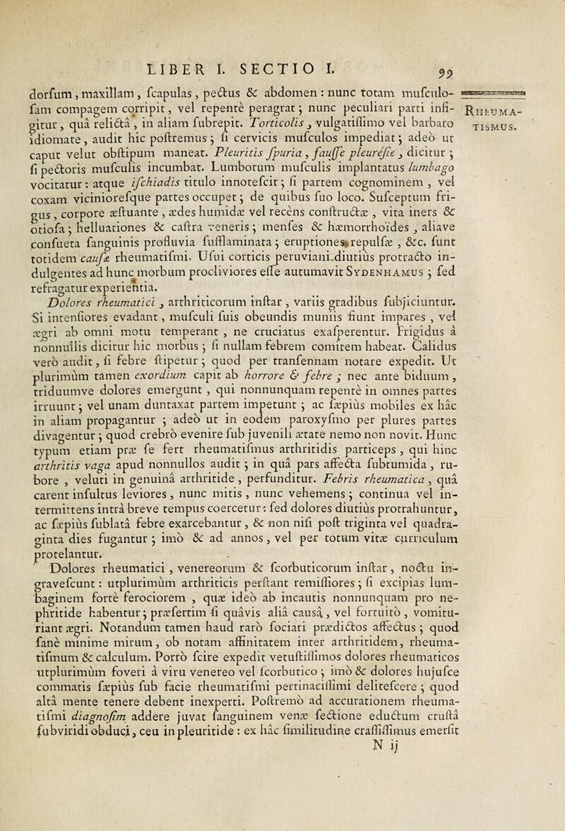 dorfum, maxillam, fcapiilas, pedtis 5c abdomen : nunc totam mufculo- fam compagem corripit, vel repente peragrat j nunc peculiari parti infi- Rn^uMA- gitur , qua relida , in aliam fubrepit. Torticolis ^ vtilgatillimo vel barbaro tismus. idiomate, audit hic poftremus j ii cervicis mufculos impediat j adeo ut caput vellit obftipLim maneat. Pleuritis fpuria , faujfe pleurefie j dicitur •, fi pedoris mufcLilis incumbat. Lumborum miifculis implantatus lumbago vocitatur: atque ifchiadis titulo innotefeit j fi partem cognominem , vel coxam viciniorefqtie partes occupet \ de quibus fiio loco. Sufeeptum fri¬ gus , corpore asftuante , tedes htiinidcC vel recdis conftrudte , vita iners & otiofa; helluaciones & caftra veneris ; menfes & lismorrhoides ^ aliave confueta fanguinis profluvia fuftlaminata j eruptiones»repiilfic , &:c. funt totidem cauf& rheumatifmi, Ufiii corticis peruviaiiLdiutius protrado in- diilo-entes ad hunc morbum procliviores eflTe autumavit Sydenhamus ; fed rerragatiir experientia. Dolores rheumatici j arthriticorum inftar , variis gradibus fubjiciuntur. Si intenfiores evadant, mufculi ftiis obeundis muniis fiunt impares , vei tegri ab omni motu temperant , ne cruciatus exafperentur. Frigidus a nonnullis dicitur hic morbus j fi nullam febrem comitem habeat. Calidus vero audit, fi febre ftipetur j quod per tranfennam notare expedit, llt plurimum tamen exordium capit ab horrore & febre ; nec ante biduum, triduumve dolores emergunt , qui nonnunquam repente in omnes partes irruunt j vel unam duntaxat partem impetunt j ac fiepius mobiles ex hac in aliam propagantur ^ adeo ut in eodem paroxyfmo per plures partes divagentur j quod crebro evenire fub juvenili aerate nemo non novit. Hunc typum etiam prre fe fert rheumatifmus arthritidis particeps , qui hinc arthritis vaga apud nonnullos audit j in qua pars affeda fubtumida , ru¬ bore , veluti in genuina arthritide , perfunditur. Febris rheumatica , qua carent infultus leviores , nunc mitis , nunc vehemens \ continua vel in¬ termittens intra breve tempus coercetur^ fed dolores diutius protrahuntur, ac fitpius fublata febre exarcebantur , & non nifi poft triginta vel quadra¬ ginta dies fugantur j imb & ad annos, vel per totum vit^e curnciilum protelantur. Dolores rheumatici , venereoriim & fcorbuticorum inftar, nodu in- gravefeunt: utpliirimiim arthriticis perftant remilllores j fi excipias lum¬ baginem forte ferociorem , quae ideo ab incautis nonnunquam pro ne¬ phritide habentur^ praefertim fi quavis alia causa j vel fortuito , vomitu- riant aegri. Notandum tamen haud raro fociari prtedidios affecbus j quod fane minime mirum, ob notam affinitatem inter arthritidem, rheuma- tifmum & calculum. Porro fcire expedit vetuftifllmos dolores rheumaticos ntplurimum foveri a viru venereo vel Icorbutico j imb & dolores hujufce commatis faepius fub facie rheumatifmi pertinaciflimi delitefcere \ quod alta mente tenere debent inexperti. Poftremb ad accurationem rheuma- tifmi diagnofim addere juvat fanguinem ven^e febtione ediufbum crufta fubviridiobduci, ceu inpleuritide : ex hac fimilitudine craflifiimus emerfit