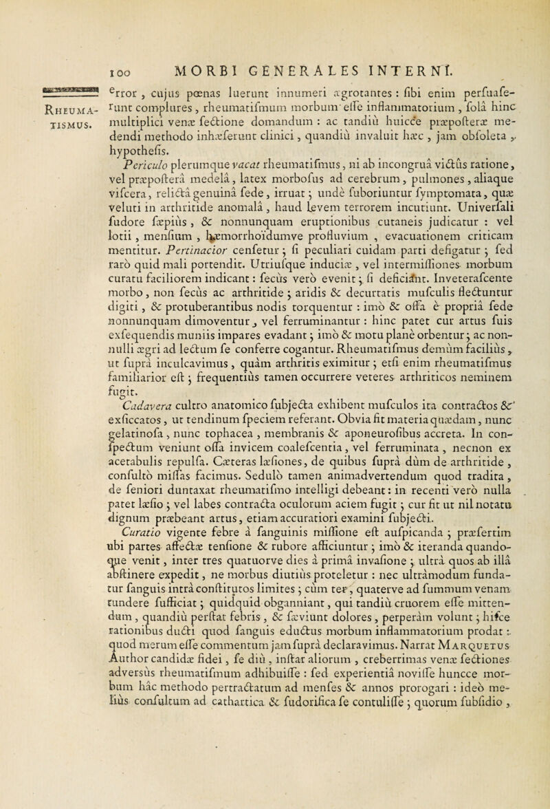 lOO Rheuma¬ tismus. MORBI GENERALES INTERNI. ^rror , cujus poenas luerunt innumeri agrotanres : fibi enim perfuafe- Tunt complures , rheumarirmum morbum'elFe inflammatorium , fola hinc multiplici venae fe6lione domandum : ac tandiu huicce pr^cpofteriE me¬ dendi methodo inhaeferunt clinici, quandiii invaluit haec , jam obfoleta hypothefis. Periculo plerumquerheumatifmus, ni ab incongrua vidus ratione, vel praepoftera medela, latex morbofus ad cerebrum, pulmones , aliaque vifeera, reli6ta genuina fede , irruat \ unde fuboriuntur fymptomata, quae veluti in arthritide anomala , haud Levem terrorem incutiunt. Univerfali fudore faepiiis , & nonnunquam eruptionibus cutaneis judicatur : vel lotii, menflam , l^morrhoidumve profluvium , evacuationem criticam mentitur. Pertinacior cenfetur j fi peculiari cuidam parti defigatur j fed raro quid mali portendit. Utriufque induciae, vel intermifliones- morbum curatu faciliorem indicant: fecus vero evenit j, fi deficiant, inveterafeente morbo, non fecus ac arthritide j aridis & decurtatis mufculis fledbuntur digiti, & protuberantibus nodis torquentur : imb Se oifa e propria fede nonnunquam dimoventur j vel ferruminantur : hinc patet cur artus fuis exfequendis muniis impares evadant j imb Se motu plane orbentur \ ac non¬ nulli c£gri ad lebtum fe conferre cogantur. Rheumatifmus demum facilius , ut fupra inculcavimus , quam arthritis eximitur j etfi enim rheumatifmus familiarior efl: j frequentius tamen occurrere veteres arthriticos neminem fugit. Cadavera cultro anatomico fubjebla exhibent mufculos ita contrados exficcatos, ut tendinum fpeciem referant. Obvia fit materia quiudam, nunc gelatinofa , nunc tophacea , membranis & aponeurofibus accreta. In con- fpedum veniunt oflTa invicem coalefcentia, vel ferruminata , necnon ex acetabulis repulfa. Cieteras l^rfiones, de quibus fupra dum de arthritide , confultb milfas facimus. Sedulb tamen animadvertendum quod tradita , de feniori duntaxat rheumatifmo intelligi debeant: in recenti verb nulla patet laefio j vel labes contrada oculorum aciem fugit \ cur fit ut nil notatu dignum praebeant artus, etiam accuratiori examini fubjedi. Curatio vigente febre a fanguinis miflione efl; aufpicanda j pra^fertlm ubi partes afredae tenfione & rubore afficiuntur • imb & iteranda quando- ^e venit, inter tres quatuorve dies a prima invafione \ ultra quos ab illa anflinere expedit, ne morbus diutius proteletur : nec ultramodum funda¬ tur fanguis intra conftirutos limites j ciim tet^ , quaterve ad fummum venam tundere fufficiat j quidquid obganniant, qui tandiu cruorem elfe mitten¬ dum , quandiu perflat febris , & feviunt dolores, perperam volunt j hifce rationibus dudi quod fanguis edudus morbum inflammatorium prodat quod merum elfe commentum jamfupra declaravimus. Narrat M arquetus Author candidae fidei, fe diii, inflat aliorum , creberrimas venae fediones adversus rheumatifmum adhibuiflfe : fed experientia novilfe huncce mor¬ bum hac methodo pertradatum ad menfes &: annos prorogari : ideo me¬ lius confulcum ad cathartica &: fudorifica fe contuliflTe j quorum fubfidio ,