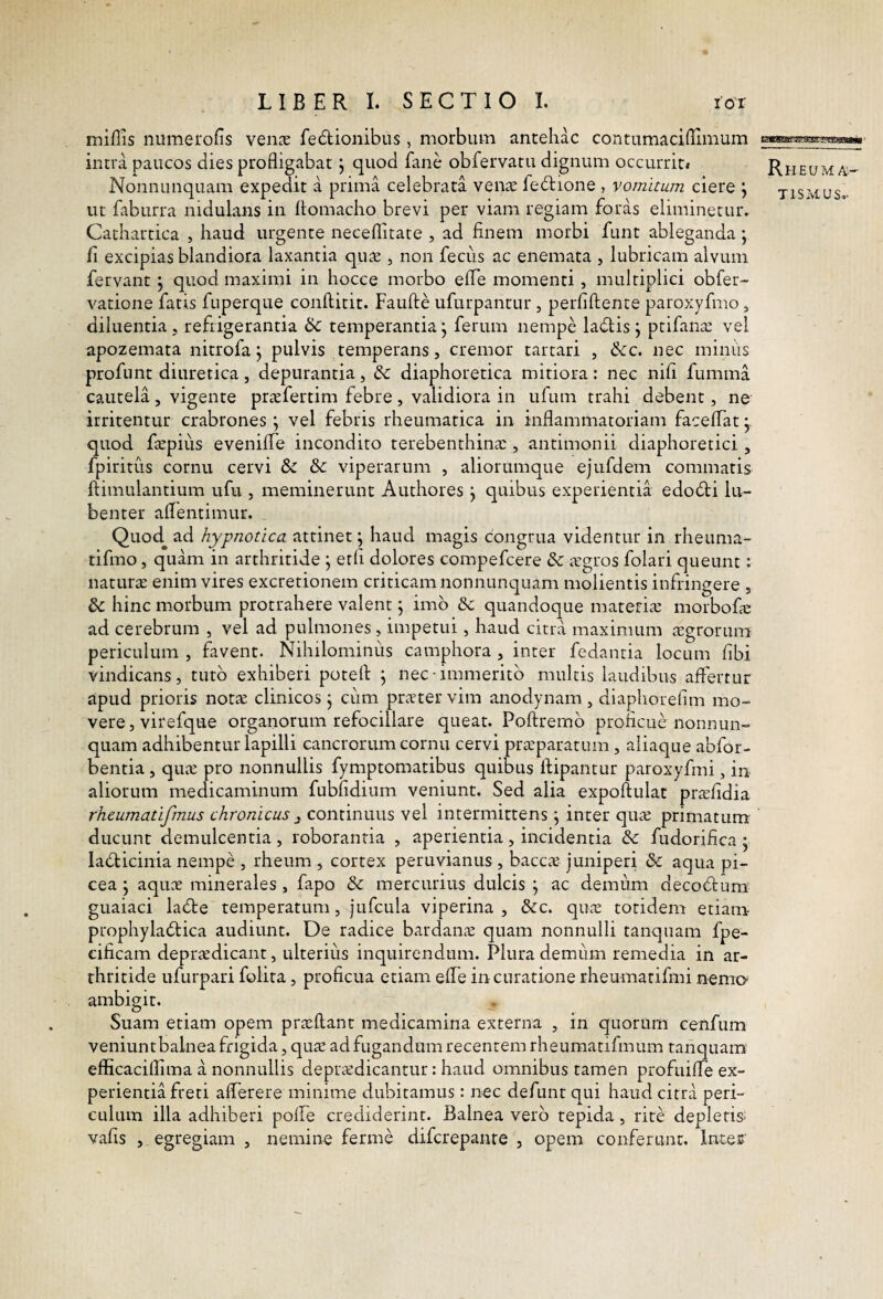 miliis numerolis venae fedlionibus, morbum antehac contumaci (limum intra paucos dies profligabat j quod fane obfervatu dignum occurrit* Rheum/ Nonnunquam expedit a prima celebrata vente fedtione , vomitum ciere j tismus ut faburra nidulans in Itomacho brevi per viam regiam foras eliminetur. Cathartica , haud urgente necellitate , ad finem morbi funt ableganda j fi excipias blandiora laxantia quae, non fecus ac enemata , lubricam alvum fervant, quod maximi in hocce morbo effe momenti, multiplici obfer- vatione fatis fuperqiie conftitit. Faufte uftirpantur , perfiftente paroxyfmo , diluentia, refrigerantia ik. temperantia j ferum nempe ladlis j ptifante vel apozemata nitrofa j pulvis temperans, cremor tartari , &c. nec miniis profunt diuretica, depurantia, dc diaphoretica mitiora: nec nifi fumma cautela, vigente prtefertim febre, validiora in ufum trahi debent, ne irritentur crabrones ; vel febris rheumatica in inflammatoriam faceffat • quod ftepius eveniffe incondito terebenthina:, antimonii diaphoretici, fpiritus cornu cervi & & viperarum , aliorumque ejufdem commatis ftimulantium ufu , meminerunt Authores j quibus experientia edocti lii- benter aflentimur. Quod ad hypnotica attinet; haud magis congrua videntur in rheuma- tifmo, quam in arthritide \ etfi dolores compefcere &: irgros folari queunt: naturas enim vires excretionem criticam nonnunquam molientis infringere , & hinc morbum protrahere valent; imb &; quandoque mareriie morbofas ad cerebrum , vel ad pulmones, impetui, haud citra maximum icgrorum periculum , favent. Nihilominus camphora , inter fedantia locum fibi vindicans, tuto exhiberi potefl: j nec immerito multis laudibus affertur apud prioris notie clinicos j ciim pratervim anodynam , diaphorefim mo¬ vere, virefque organorum refocillare queat. Poftremb proficue nonnun¬ quam adhibentuiTapilli cancrorum cornu cervi praparatum, aliaque abfor- bentia, qua pro nonnullis fymptomatibus quibus ftipantur paroxyfmi, in aliorum medicaminum fubfidium veniunt. Sed alia expoffulat prafidia rheumatifmus chronicus ^ continuus vel intermittens j inter qua primatum ducunt demulcentia, roborantia , aperientia, incidentia & fudorifica ; ladticinia nempe , rheum , cortex peruvianus , bacca juniperi & aqua pi¬ cea ; aqua minerales , fapo & mercurius dulcis ; ac demum decodfum guaiaci ladte temperatum, jufcula viperina , &c. qua totidem etiam prophyladfica audiunt. De radice bardana quam nonnulli tanquam fpe- cificam depradicant, ulterius inquirendum. Plura demum remedia in ar¬ thritide ufurpari folita, proficua etiam eff e in curatione rheumatifmi nemo ambigit. Suam etiam opem praflant medicamina externa , in quorum cenfum veniunt balnea frigida, qua ad fugandum recentem rheumatifmum tanquam efficaciflima a nonnullis depradicantur: haud omnibus tamen profuifTe ex¬ perientia freti afferere minime dubitamus: nec defunt qui haud citra peri¬ culum illa adhiberi poffe crediderint. Balnea vero tepida, rite depletis^ vafis , egregiam , nemine ferme difcrepanre , opem conferant. Intes