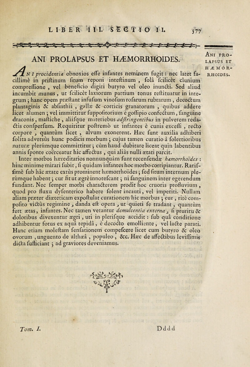 577 ANI PROLAPSUS ET H^MORRHOIDES. j^[n I procidentLA obnoxios efTe infantes neminem fugit: nec latet fa¬ cillime in ptiftinum fitum reponi intelfinum , fola fcilicet clunium compreflione , vel beneficio digiti butyro vel oleo inun6bi. Sed aliud incumbit munus, ut fcilicet laxiorum partium tonus reftituatur in inte¬ grum j hanc opem pr£eftant infufum vinofum rofarum rubrarum , decodtum plantaginis & abfinthii , gall^ &:-corticis granatorum , quibus addere licet alumen j vel immittitur fuppofitorium e goffipio confectum, fanguine draconis , maftiche , aliifque materiebus adjlringentibus in pulverem reda- 6lis confperfum. Requiritur poftremb ut infantes e cunis excelli , re6to corpore , quantum licet , alvum exonerent. Hxc funt auxilia adhiberi folita adversus hunc podicis morbum ^ cujus tamen curatio a folertioribus naturae plerumque committitur; cum haud dubitare liceat quin labentibus annis fponte coerceatur hic alfe^us , qui alias nulli stati parcit. Inter morbos hsreditarios nonnunquam funt recenfends hAmorrhoidcs i hinc minime mirari fubit, fi quidam infantes hoc morbo corripiantur. Rarif- lime fub hac state extus prominent hsmorrhoides \ fed fitum internum ple¬ rumque habent j cur fitutsgreinnotefcant j ni fanguinem inter egerenduni fundant. Nec femper morbi charadterem prodit hoc cruoris profluvium, quod pro fluxu dyfenterico habere folent incauti, vel imperiti. Nullam aliam prster disteticam expoftulat curationem hic morbus j cur , rite com- pofito vi6tus regimine j danda eft opera,, ut ^quieti fe tradant, quantum fert stas, infantes. Nec tamen vetantur fi pruritu & doloribus divexentur sgri, uti in plerifque accidit : fub qua conditione adhibentur fotus ex aqua tepida, e decodbo emolliente , vel la6te parati. Hanc etiam moleftam feniationem' compefcere licet cum butyro & oleo ovorum , unguento de althsa , populeo , dcc. Hxc de affedbibus leviflimk di^fcafufliciant J ad graviores deveniamus. 9 s —aa—M1IWMI.IM Ani pro¬ lapsus ET H M O R- RHOIDES. Tom> !• Dddd