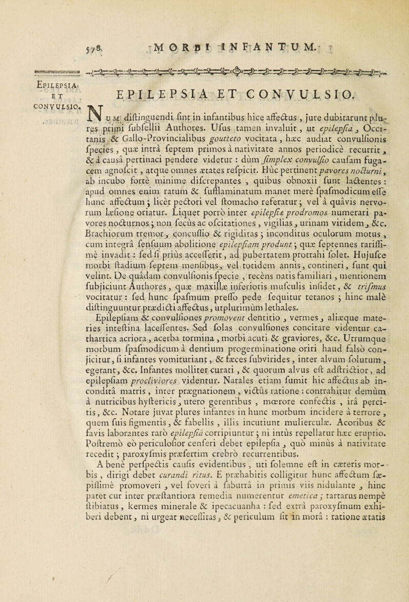 Epilepsia. E T CONVULSIO EPILEPSIA ET CONVULSIO. « •- • iN u M; diftinguendi fint in infantibus hice affe6tus , jure dubitarunt piu-r rps priini fubfellii Authores. Ufus tamen invaluit , ut epilepjia j Occi- tanis Sc Gallo-Provincialibus goutteto vocitata , ha:c audiat convullionis fpecies , quis intra feptem primos a narivitate annos periodice recurrit j, 6c a causa pertinaci pendere videtur : dum Jimplex convuljio caufam fuga¬ cem agnofcit, atque omnes States refpicir. Huc pertinent pavores nocturni ^ ab incubo forte minime difcrepantes , quibus obnoxii funt ladentes : apud omnes enim ratum & fumaminatum manet mere fpafmodicum elTe hunc affe6tum j licet pedtori vel ftomacho referatur j vel a quavis nervo¬ rum Ishone oriatur. Liquet porro inter epilepji<z prodromos numerari pa¬ vores nocturnos j non feciis ac ofcitationes , vigilias j urinam viridem j &c. Brachiorum tremor, qoncuflio & rigiditas j inconditus oculorum motus , cum integra fenfuum abolitione epilepfiam produnt qus feptennes rariffi- me invadit: fed fi prius accelFerit, ad pubertatem protrahi fplet. Hujufce morbi ftadium feptem menfibus^, vel totidem annis, contineri, funt qui velint. De quadam convullionis fpecie , recens natis familiari, mentionem fubjiciunt Authores, qus niaxills inferioris mufculis infide t, & trifmus vocitatur : fed hunc fpafmum preflo pede fequitur tetanos j hinc male diftingULintur prsdidti affectus, utplurimum lethales. Epilepfiam convulfionespromovent dentitio ^ vermes j alisque mate¬ ries inteftina lacelfentes. Sed folas convulfiones concitare videntur ca- thartica acriora , acerba tormina , morbi acuti &: graviores, &c. Utrumque morbum fpafmodicum a dentium progerminatione oriri haud falso con¬ jicitur, fi infantes vomituriant, & fsces fubvirides , inter alvum folutum , egerant, &c. Infantes molliter curati , dc quorum alvus eft adftridtior, ad epilepfiam procliviores videntur. Natales etiam fumit hic affectus ab in¬ condita matris , inter prsgnationem , vi6tus ratione : contrahitur demiim a nutricibus hyftericis J utero gerentibus , moerore confedfis , ira perci¬ tis, dcc. Notare juvat plures infantes in hunc morbum incidere a terrore , quem fuis figmentis , & fabellis , illis incutiunt mulierculs. Acoribus & favis laborantes raro corripiuntur j ni intus repellatur hsc eruptio. Poftremb eb periculofior cenferi debet epilepfiaj quo minus a nativitate recedit \ paroxyfmis prsfertim crebro recurrentibus. A bene perfpebtis caufis evidentibus , uti folemne eft in csteris mor¬ bis , dirigi debet curandi ritus. £ prshabitis colligitur hunc affecftum fs- piliime promoveri , vel foveri a faburra in primis viis nidulante _, hinc patet cur inter piwftantiora remedia numerentur emetica', tartarus nempe ftibiatus, kermes minerale & ipecacuanha : fed extra paroxyfmum exhi¬ beri debent, ni urgeat necelliras, & periculum fit in mora ; ratione retatis