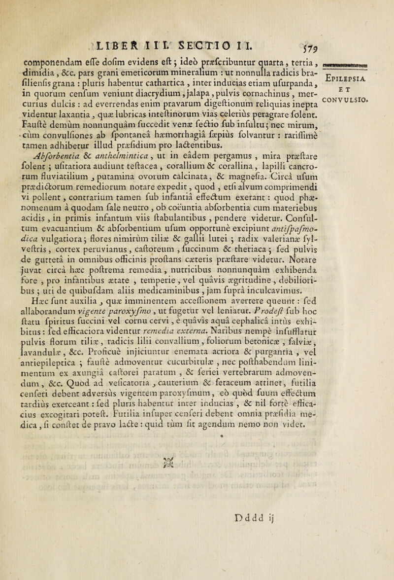 componendam efTe dofim evidens eft; ideo praefcribuntur quarta, tertia, dimidia, &c. pars grani emeticorum mineralium : ut nonnulla radicis bra- filienfis grana : pluris habentur cathartica , inter inducias etiam ufurpanda, in quorum cenfum veniunt diacrydium ,jalapa, pulvis cornachinus , mer¬ curius dulcis : ad everrendas enim pravarum digeftionum reliquias inepta videntur laxantia , qua; lubricas inteftinorum vias celerius peragrare folent. Faufte demum nonnunqiiam fuccedit vena feitio fub infultu^ nec mirum, 'Ciim convulfiones ab fpontanea hamorrhagia fapius folvantur : rarillime tamen adhibetur illud prafidium pro lactentibus. Abforbentia Sc anthelmintica, ut in eadem pergamus , mira praftare folent j uhtatiora audiunt teftacea , corallium & corallina , lapilli cancro¬ rum fluviatilium j putamina ovorum calcinata, bc magnefia. Circa uium pradiCtorum remediorum notare expedit, quod , etfl alvum comprimendi vi pollent, contrarium tamen fub infantia effeCtum exerant: quod pha- nomenum a quodam fale neutro , ob coeuntia abforbentia cum materiebus acidis , in primis infantum viis ftabulantibus , pendere videtur. Conful- tum evacuantium & abforbentium ufum opportune excipiunt antifpafmo- dica vulgatiora j flores nimirum tilia & gallii lutei \ radix valeriana fyl- veftris , cortex peruvianus , caftoreum , fuccinum & theriaca • fed pulvis de gurteta in omnibus officinis proflans cateris praflare videtur. Notare juvat circa hac poflrema remedia, nutricibus nonnunquam exhibenda fore , pro infantibus atate , temperie , vel quavis agritudine, debiliori¬ bus ; uti de quibufdam aliis medicaminibus , jam fupra inculcavimus. Hac funt auxilia qua imminentem acceflionem avertere queunt: fed allaborandum vigente paroxyfmo , ut fugetur vel leniatur. Prodefi fub hoc flatu fpiritus fuccini vel cornu cervi, e quavis aqua cephalica intus exhi¬ bitus: fed efficaciora videntur remedia externa. Naribus nempe infufflatur pulvis florum tilia, radicis lilii convallium, foliorum betonica , falvia, lavandula, bcz. Proficue injiciuntur enemata acriora & purgantia , vel anriepileptica ; faufle admoventur cucurbitula , nec poflhabendum lini¬ mentum ex axungia caflorei paratum , & leriei vertebrarum admoven¬ dum, &c. Quod ad veficatoria , cauterium & fetaceum attinet, futilia cenferi debent adversiis vigentem paroxyfmum, eb quod fuum effedtum tardius exerceant: fed pluris habentiu' inter inducias , & nii forte effica¬ cius excogitari potefl. Futilia infuper cenferi debent omnia prafidia me¬ dica , fi conflet de pravo labte : quid tum fit agendum nemo non videt. Epilepsia E T CONVULSIO. D d d d ij