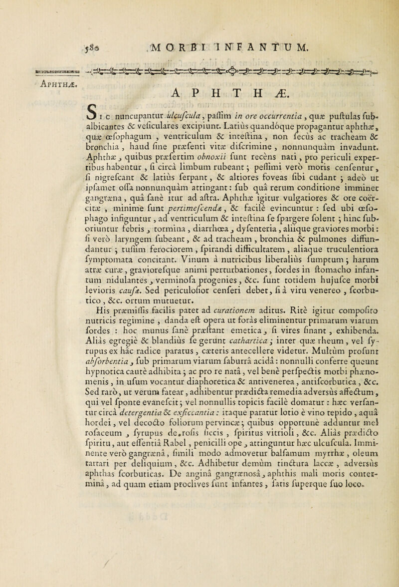 ApHTH-<f. A P H T H Sic nuncupantur, paflim //2 ore occurrentia , quae puftulas fub- albicantes & veficulares excipiunt. Latius quandoque propagantur aphthar, quiE oefophaguni , ventriculum & inteftina , non fecus ac tracheam & bronchia , haud line pra:fenti vitse difcrimine , nonnunquam invadunt. Aphrha; j quibus prafertim obnoxii funt recens nati, pro periculi exper- ribus habentur , h circa limbum rubeant \ peflimi vero moris cenfentur, fi nigrefcant & latius ferpant, & altiores foveas fibi cudant \ adeo ut ipfamet offa nonnunquam attingant: fub qua rerum conditione imminet gangrana , qua fanc itur ad aftra. Aphthas igitur vulgatiores & ore coer¬ citas , minime funt pertimefcenddt, & facile evincuntur : fed ubi oefo- phago infiguntur , ad ventriculum & inteftina fe fpargere folent 5 hinc fub- oriuntur febris j tormina , diarrhoea j dyfenteria, aliique graviores morbi: fi vero laryngem fubeant, & ad tracheam , bronchia & pulmones diffun¬ dantur j tuliim ferociorem , fpirandi difficultatem , aliaque truculentiora fymptomata concitant. Vinum a nutricibus liberalius fuinptum; harum atras cur^e , graviorefque animi perturbationes, fordes in ftomacho infan- tum nidulantes ^ verminofa progenies , &c. funt totidem hujufce morbi levioris caufdt. Sed periculofior cenferi debet, fi a viru venereo , fcorbu- tico , &c. ortum mutuetur. His praemilfis facilis patet ad curationem aditus. Rite igitur compofito nutricis regimine , danda eft opera ut foras eliminentur primarum viarum fordes : hoc munus fane prasftant emetica j fi vires finant , exhibenda. Alias egregie & blandius fe gerUnt cathartica ^ inter quas rheum , vel fy- rupus ex hac radice paratus , caeteris antecellere videtur. Multum profuni abforbentia 3 fub primarum viarum faburra acida: nonnulli conferre queunt hypnotica caute adhibita j ac pro re nata, vel bene perfpecftis morbi phaeno¬ menis , in ufum vocantur diaphoretica & antivenerea, antifcorbutica , &c. Sed raro, ut verum fatear, adhibentur praeditfta remedia adversus affedfum, qui vel fponte evanefcit j vel nonnullis topicis facile domatur: hxc verfan- tur circa detergentia 3c exjiccantia: itaque paratur lotio e vino repido , aqua hordei, vel decodto foliorum pervincas j quibus opportune adduntur mei rofaceum j fyrupus de.rofis ficcis , fpiritus vitrioli, &c. Alias prasdi(fto fpiritu, aut effentia Rabel, penicilli ope j attinguntur htec ulcufcula. Immi¬ nente vero gangrtena, fimili modo admovetur balfamum myrrhas, oleum tartari per deliquium , &c. Adhibetur demiim tinbtura laccae , adversiis aphthas fcorbuticas. De angina gangraenosa j aphthis mali moris conter¬ mina, ad quam etiam proclives funt infantes, laris fuperque fuo loco*