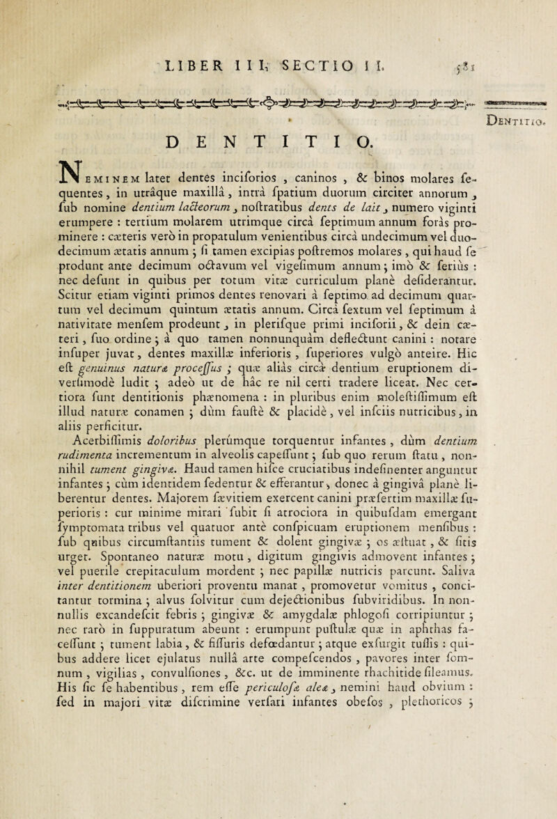 * DfiNTlTfO DENTITIO. N E M1N E M latet dentes inciforlos , caninos , & bmos molares fe- quentes, in utraque maxilla, intra fpatium duorum circiter annorum fub nomine dentium lacieorum j, no(\ir:d.nhus dents de numero viginti erumpere : tertium molarem utrimque circa feptimum annum foras pro¬ minere : casteris vero in propatulum venientibus circa undecimum vel duo¬ decimum aetatis annum j li tamen excipias poftremos molares , qui haud fe produnt ante decimum o6tavum vel vigefimum annum ^ imb & ferius ; nec defunt in quibus per totum vitae curriculum plane defiderantur. Scitur etiam viginti primos dentes renovari a feptimo, ad decimum quar¬ tum vel decimum quintum aetatis annum. Circa fextum vel feptimum a nativitate menfem prodeunt j in plerifque primi inciforii, & dein c:t- teri, fuo ordine j a quo tamen nonnunquam deflebtunt canini: notare infuper juvat, dentes maxillte inferioris , fuperiores vulgo anteire. Hic eft genuinus naturA procejjus ; quie alias circa dentium eruptionem di- verhmode ludit j adeo ut de hac re nil certi tradere liceat. Nec cer¬ tiora funt dentitionis phanomena : in pluribus enim moleftiffimum elf illud naturae conamen j dum faufte & placide, vel infciis nutricibus, in aliis perficitur. Acerbiflimis doloribus plerumque torquentur infantes , dum dentium rudimenta incrementum in alveolis capefTunt; fub quo rerum ftatu , non¬ nihil tument gingivA. Haud tamen hifce cruciatibus indefinenter anguntur infantes j cum identidem fedentur & efferantur^ donec a gingiva plane li¬ berentur dentes. Majorem favitiem exercent canini jiraefertim maxillte fu- perioris : cur minime mirari Tubit fi atrociora in quibufdam emergant fymptomata tribus vel quatuor ante confpicuam eruptionem menfibus : fub quibus circumftantiis tument & dolent gingivae • os tclhiat , & fitis urget. Spontaneo naturae motu , digitum gingivis admovent infantes j vel puerile crepitaculum mordent ; nec papilla nutricis parcunt. Saliva inter dentitionem uberiori proventu manat , promovetur vomitus , conci¬ tantur tormina j alvus folvitur cum dejectionibus fubviridibus. In non¬ nullis excandefcit febris ; gingivte & amygdalae phlogofi corripiuntur ^ nec raro in fuppuratum abeunt : erumpunt puftulae qute in aphthas fa- celfunt j tument labia, &; fiffuris defoedantur • atque exfurgit tullis : qui¬ bus addere licet ejulatus nulla arte compefcendos , pavores inter fom- num , vigilias , convulfiones , &c. ut de imminente rhachitide fleamus. His fic fe habentibus , rem efle periculofA nemini haud obvium; fed in majori_vitae difcrimine verfari infantes obefos , plethoricos j