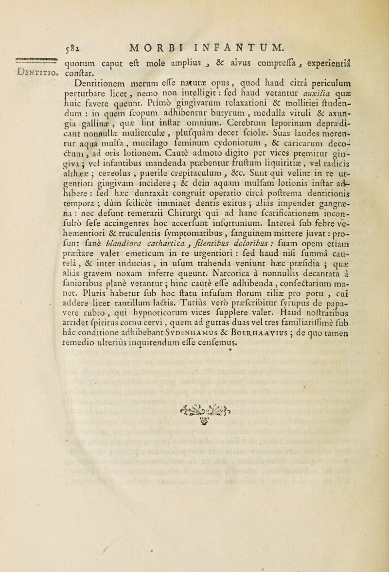 Dentitio. 581 MORBI INFANTUM. quorum caput eft mole amplius j dc alvus comprelTa j experientia conftat. Dentitionem merum elTe naturiE opus, quod haud citra periculum perturbare licet, nemo non intelligit: fed haud vetantur auxilia qute huic favere queunt. Primo gingivarum relaxationi &: mollitiei ftuden- dum : in quem fcopum adhibentur butyrum , medulla vituli & axun¬ gia galliiiiE , quse fmt inftar omnium. Cerebrum leporinum depra^di- cant nonnullcT mulierculic , plufquam decet fciolse. Suas laudes meren-r tur aqua mulfa , mucilago feminum Cydoniorum , & caricarum deco-j- dtum , ad oris lotionem. Caute admoto digito per vices premitur giif- giva \ vel infantibus mandenda praebentur fruftum liquiritiae, vel radicis althaeae; cereolus , puerile crepitaculum&c. Sunt qui velint in re ur- gentiori gingivam incidere j & dein aquam mulfam lotionis inftar acD hibere : fed ha:c duntaxat congruit operatio circa poftrema dentitionis tempora j dum fcilicet imminet dentis exitus j alias impendet gangn^- na : nec defunt temerarii Chirurgi qui ad hanc fcarificationem incon- fultb fefe accingentes hoc accerfunt infortunium. Interea fub febre ve- hementiori & truculentis fymptomatibus , fanguinem mittere juvat: pro- funt fane blandiora cathartica j Jilentihus doloribus : fuam opem etiam prjEftare valet emeticum in re urgentiori : fed haud nili fumma cau¬ tela , & inter inducias , in ufum trahenda veniunt hatc pr^rlidia \ qucX alias gravem noxam inferre queunt. Narcotica a nonnullis decantata a fanioribus plane vetantur ^ hinc caute efte adhibenda , confeiftarium ma¬ net. Pluris habetur fub hoc ftatu infufum florum tiliae pro potu , cui addere licet tantillum ladbis. Tutius vero prjefcribitur fyriipus de papa¬ vere rubro , qui hypnoticorum vices fupplere valet. Haud noftratibus arridet fpiritus cornu cervi, quem ad guttas duas vel tres familiariflime fub hac conditione adhibebant Sydenhamus & Boerhaavius j de quo tamea remedio ulterius inquirendum efte cenfemus.