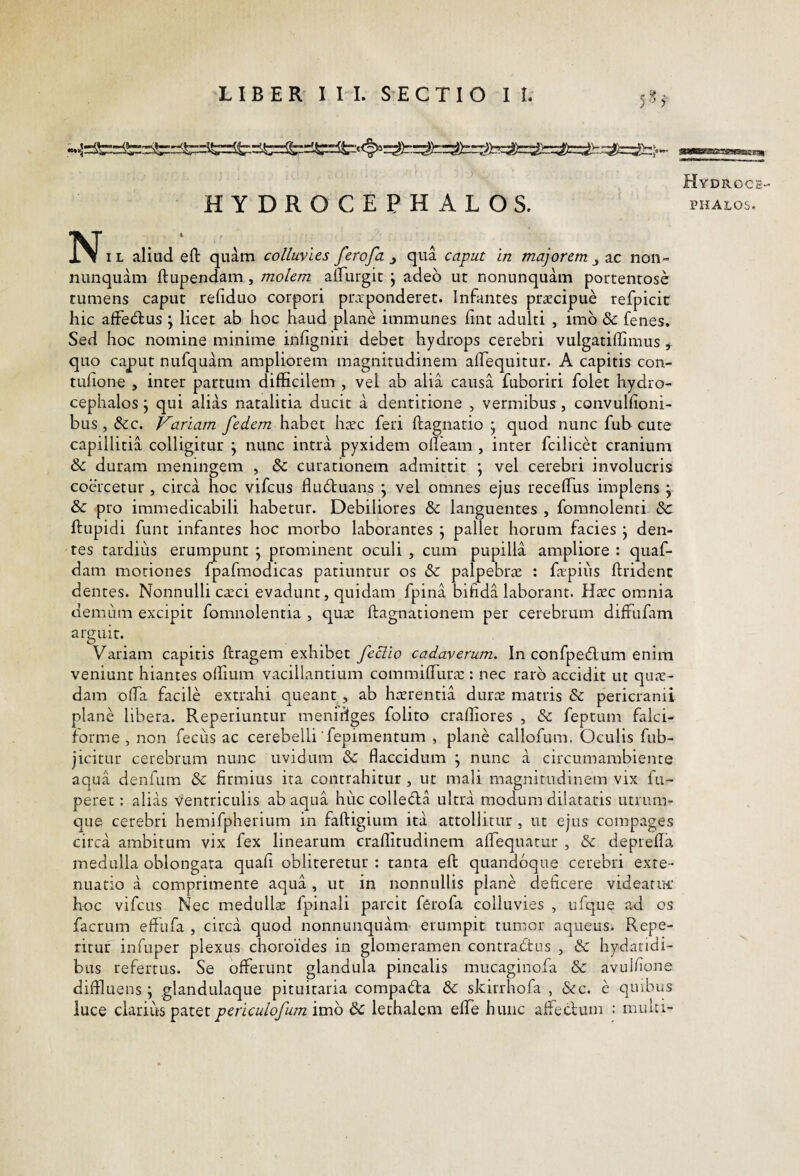 )■ HYDROCEPHALOS. N. L aliud eft quam colluvies ferofa j qua caput In majorem j ac noii- nunquam ftupendam, molem alFurgic j adeo ut nonunquam portentose tumens caput refiduo corpori pr^ponderet. Infantes praecipue refpicic hic afFedus j licet ab hoc haud plane immunes hnt adulti , imb & fenes. Sed hoc nomine minime infigniri debet hydrops cerebri vulgatiffimus ^ quo caput nufquam ampliorem magnitudinem alTequitur. A capitis con- tufione , inter partum difficilem , vel ab alia causa fuboriri folet hydro- cephalos j qui alias natalitia ducit a dentitione , vermibus, convullioni- bus,&c. Variam fedem habet haec feri ftagnatio ^ quod nunc fub cute capillitia colligitur j nunc intra pyxidem offeam , inter fcilicet cranium & duram meningem , & curationem admittit \ vel cerebri involucris coercetur , circa hoc vifcus flubtuans ; vel omnes ejus receffus implens j & pro immedicabili habetur. Debiliores & languentes , fomnolenri &: ftupidi funt infantes hoc morbo laborantes j pallet horum facies \ den¬ tes tardius erumpunt j prominent oculi , cum pupilla ampliore : quaf- dam motiones fpafmodicas patiuntur os & palpebrae : farpius ftridenc dentes. Nonnulli caeci evadunt, quidam fpina bifida laborant. Haec omnia demum excipit fomnolentia , quae ftagnationem per cerebrum difflifam arguir. Variam capitis ftragem exhibet feclio cadaverum. In confpecflum enim veniunt hiantes offium vacillantium commiflura:: nec raro accidit ut qua:- dam offa facile extrahi queant , ab haerentia durae matris & pericranii plane libera. Reperiuntur meniffges folito craffiores , & feptum falci¬ forme, non fecLis ac cerebelli fepimentum , plane callofum. Oculis fub- jicitur cerebrum nunc uvidum & flaccidum j nunc a circumambiente aqua denfum & firmius ita contrahitur , ut mali magnitudinem vix fu- peret: alias ventriculis ab aqua huc collebia ultra modum dilataris utrum- que cerebri hemifpherium in faftigium ita attollitur , ut ejus compages circa ambitum vix fex linearum craflitudinem affequatur , & depreffa medulla oblongata quali obliteretur : tanta eft quandoque cerebri exte¬ nuatio a comprimente aqua, ut in nonnullis plane deficere videatui’ hoc vifcus Nec medullae fpinali parcit ferofa colluvies , ufque ad os facrum effufa , circa quod nonnunquam erumpit tumor aqueus. Repe¬ titur infuper plexus choroides in glomeramen contra6tus , & hydatidi- bus refertus. Se offerunt glandula pinealis mucaginofa & avulflone diffluens; glandulaque pituitaria compadta &: skirrhofa , &c. e quibus luce clarius patet periculofum imo lethalem elTe hunc affectum : multi- Hydroce- PHALOS.