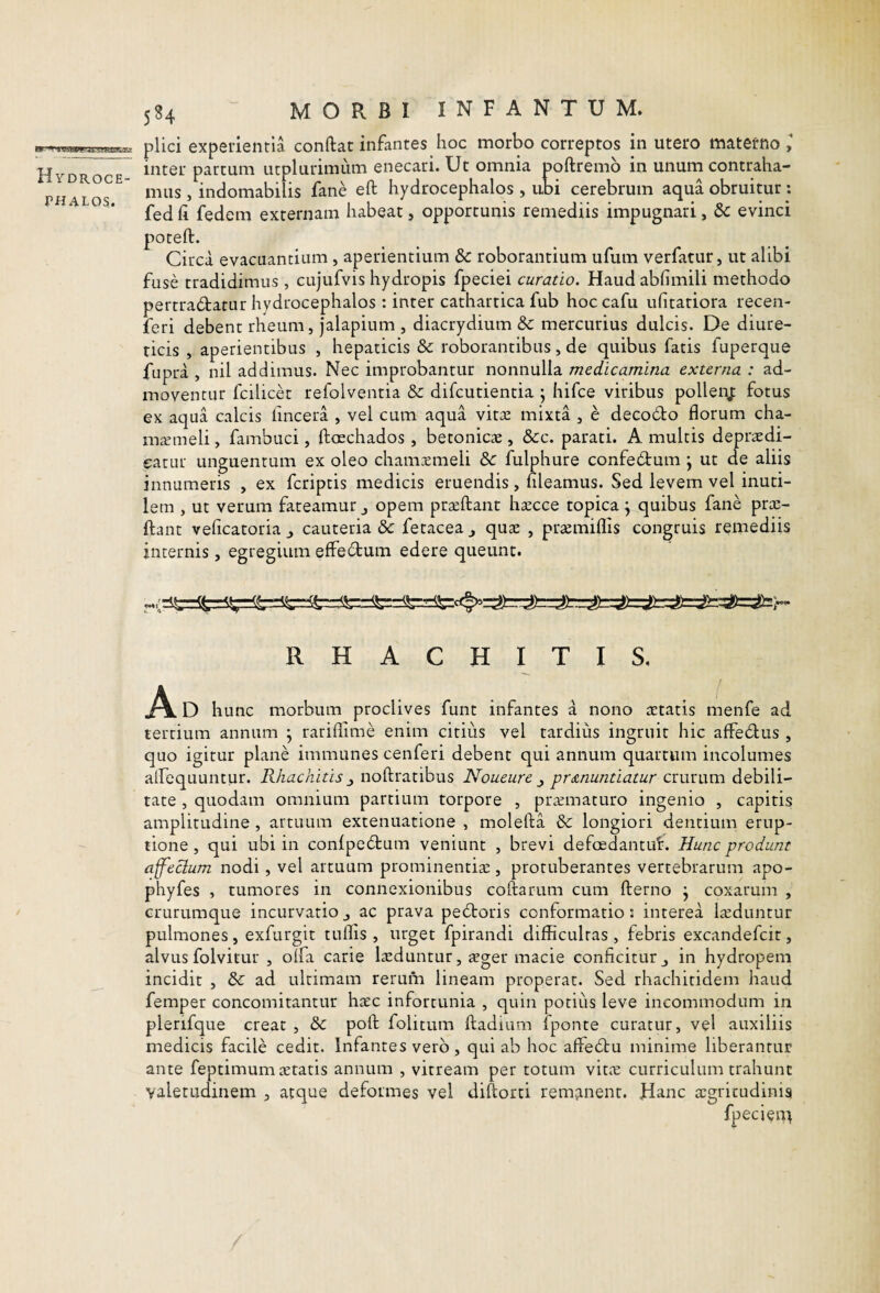 Hydroce- THALOS. 584 MORBI INFANTUM. plici experientia conftat infantes hoc morbo correptos in utero materno y inter partum utplurimiim enecari. Ut omnia poftremb in unum contraha¬ mus , indomabilis fane eft hydrocephalos , ubi cerebrum aqua obruitur ; fed Ci fedem externam habeat, opportunis remediis impugnari, &: evinci poteft. Circa evacuantium , aperientium dc roborantium ufum verfatur, ut alibi fuse tradidimus , cujufvis hydropis fpeciei curatio. Haud abfimili methodo pertradatur hydrocephalos : inter cathartica fub hoccafu ufitatiora recen- feri debent rheum, jalapium , diacrydium 8c mercurius dulcis. De diure¬ ticis , aperientibus , hepaticis Sc roborantibus, de quibus fatis fuperque fupra , nil addimus. Nec improbantur nonnulla medicamina externa : ad¬ moventur fcilicd refolventia & difcutientia ; hifce viribus pollenj: fotus ex aqua calcis (incera , vel cum aqua vitse mixta , e decodo florum cha- mremeli, fambuci, ftoechados , betonicas, &c. parati. A multis depraedi- eatur unguentum ex oleo chamxmeli &: fulphure confedum \ ut de aliis innumeris , ex fcriptis medicis eruendis, fileamus. Sed levem vel inuti¬ lem , ut verum fateamur opem praeftant hcccce topica j quibus fane pras- ftant veficatoriaj cauteriat fetacea^ qus , praemiflis congruis remediis internis, egregium effedum edere queunt. R H A C H I T I S, D hunc morbum proclives funt infantes a nono artatis menfe ad tertium annum ; rariflime enim citius vel tardius ingruit hic affedus , quo igitur plane immunes cenferi debent qui annum quartum incolumes airequuntur. Rhachitis ^ noftratibus Noueure pri&nuntiatur crurum debili¬ tate , quodam omnium partium torpore , pr^maturo ingenio , capitis amplitudine , artuum extenuatione , molefta &: longiori dentium erup¬ tione , qui ubi in confpedum veniunt , brevi defoedantut. Hunc produnt affectum nodi, vel artuum prominentise , protuberantes vertebrarum apo- phyfes , tumores in connexionibus coftarum cum fterno j coxarum , crurumque incurvatio ^ ac prava pedoris conformatio; interea laeduntur pulmones, exfurgit tuflis, urget fpirandi difficultas , febris excandefcir, alvus folvitur 5 olfa carie lasduntur, aeger macie conficitur j in hydropem incidit , &: ad ultimam rerum lineam properat. Sed rhachitidem haud femper concomitantur haec infortunia , quin potius leve incommodum in plerifque creat , & pofl; folitum ftadium iponte curatur, vel auxiliis medicis facile cedit. Infantes vero , qui ab hoc affedu minime liberantur ante feptimum aetatis annum , vitream per totum vitiE curriculum trahunt valetudinem , atque deformes vel diftorti remjinent. Hanc argricudinis fpecien^