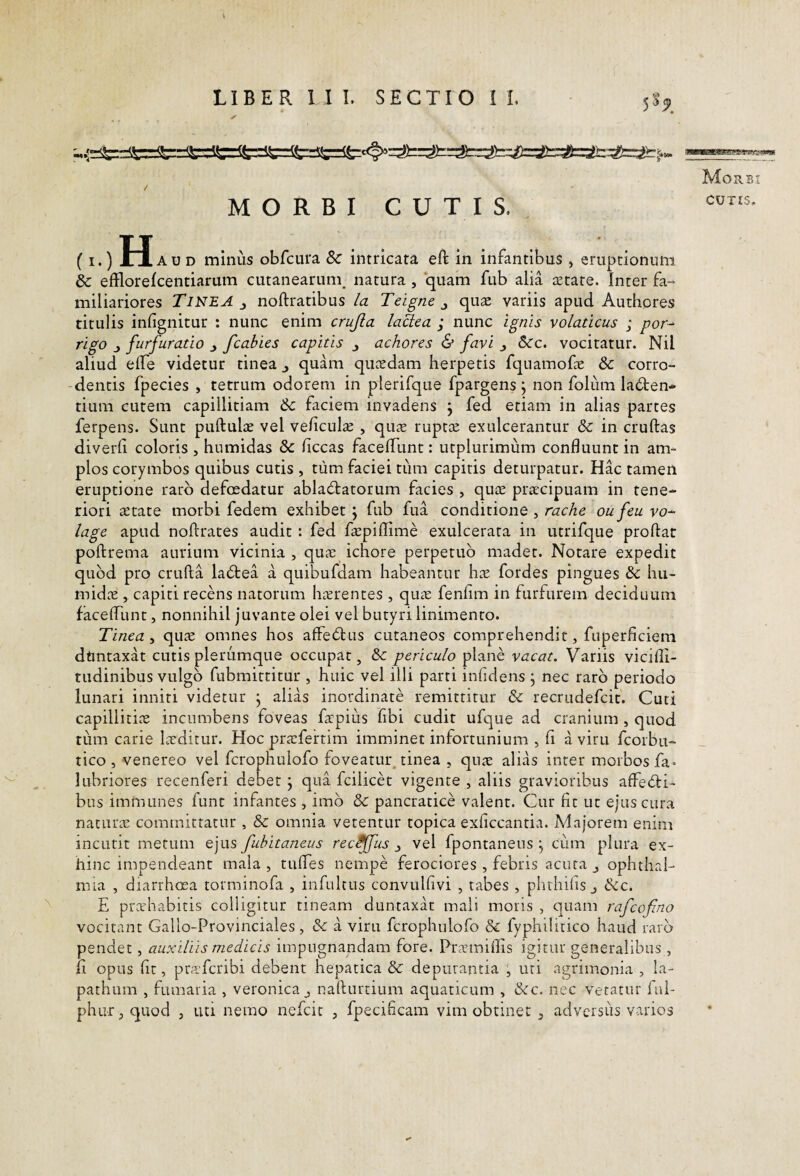 LIBER 1 I I. SECTIO I L 5^9 MORBI CUTIS. (.)H AUD minus obfcura 8c intricata eft in infantibus , eruptionum & efflorefcentiarum cutanearum^ natura , quam fub alia tetare. Inter fa¬ miliariores Tinea ^ noftratibus la Teigne ^ qu^ variis apud Authores titulis infignitur : nunc enim crujia laUea ; nunc ignis volaticus ; por-^ rigo j furfuratio ^ fcabies capitis j achores & favi j 5cc. vocitatur. Nil aliud elfe videtur tinea j quam qutedam herpetis fquamofE Sc corro¬ dentis fpecies , tetrum odorem in plerifque fpargens j non foliim la6ten* tium cutem capillitiam &c faciem invadens j fed etiam in alias partes ferpens. Sunt puftulae vel veliculse , qu£E rupt^ exulcerantur Sc in cruftas diverli coloris , humidas Sc hccas facelTunt: utplurimum confluunt in am¬ plos corymbos quibus cutis , tum faciei tiim capitis deturpatur. Hac tamen eruptione raro defosdatur ablactatorum facies , qu^e pracipuam in tene¬ riori aetate morbi fedem exhibet ; fub fua conditione , racAe oufeu vo- lage apud noftrates audit : fed faepiflime exulcerata in utrifque proflat poftrema aurium vicinia , qua: ichore perpetuo madet. Notare expedit quod pro crufta laCtea a quibufdam habeantur h^c fordes pingues hu- midae , capiti recens natorum hicrentes , qua: fenfim in furfurem deciduum facefllint, nonnihil juvante olei vel butyri linimento. Tinea , qu^e omnes hos affeClus cutaneos comprehendit, fuperficiem dtmtaxat cutis plerumque occupat, & periculo plane vacat. Variis vicifli- tudinibus vulgo fubmittitur , huic vel illi parti inficiens j nec raro periodo lunari inniti videtur j alias inordinate remittitur Sc recrudefcit. Cuti capillitiae incumbens foveas fa:pius fibi cudit ufque ad cranium , quod tiim carie Lxditur. Hoc pra:fertim imminet infortunium , fi a viru fcorbu- tico , venereo vel fcrophulofo foveatur, tinea , qiuT alias inter morbos fa- lubriores recenferi debet ^ qua fcilicet vigente , aliis gravioribus affeCH- bus immunes funt infantes , imb Sc pancratice valent. Cur fit ut ejus cura naturae committatur , & omnia vetentur topica exficcantia. Majorem enim incutit metum ejus fuhitaneus rectus j, vel fpontaneus j cum plura ex¬ hinc impendeant mala 5 tufiTes nempe ferociores , febris acuta j Ophthal¬ mia , diarrhoea torminofa , infultus convulfivi , tabes , phthifis j Scc. E prcchabitis colligitur tineam duntaxat mali moris , c]uam rafcofino vocitant Gallo-Provinciales, Sc a viru fcrophulofo Sc fyphilitico haud raro pendet, auxiliis medicis impugnandam fore. Pramiflis igitur generalibus , ii opus fit, prafcribi debent hepatica Sc depurantia , uri agrimonia , la¬ pathum , fumaria , veronica j naflurtium aquaticum , &c. nec vetatur ful- phur, quod , uti nemo nefcit , fpecificam vim obtinet , advcrsiis varios Morbi CUTIS.