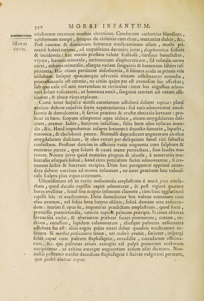 Morbi CUTIS. atlultorum cutaneos morbos chronicos. Conducunt cathartica blandiora , epithymum nempe , fyrupus de cichorio cum rheo , mercurius dulcis, &:c. Poft cautum & diuturnum horumce medicaminum ufum , morbi pri¬ maria habita ratione^ ad exquifitiora devenire juvat j diaphoretica fcilicet & incidentia : h^c munia pr^eftare valent fcabiofa , carduus benedidus , vipera , kermes minerale , antimonium diaphoreticum , fal volatile cornu cervi j tethiops mineralis, aliaque variam fanguinis & humorum labem ref- picientia. Huc etiam pertinent abforbentia, fi faburra acida in primis viis niduletur. Infuper qutecumque adversids tineam adhibeantur remedia , procraftinanda eft curatio, ne citius quam par eft evanefcat hic affedus \ fub quo cafu nil non movendum ut revocetur ; inter has anguftias admo¬ veri folent velicatoria, ut humores noxii, fanguini remixti ad cutem alli- ciantur, & tine.e vices expleant. Caute inter hujufce morbi curationem adhiberi debent topica: plane exulare debent cujufvis fortis repercutienda: fed tuto admoventur emol¬ lientia & demulcentia , fi f^viat pruritus &: cruftae obnixius hcereant : pro¬ ficue in hunc fcopum ufurpantur aqua alth^ete ^ oleum amygdalarum dul¬ cium , cremor ladtis , butyrum infulfum, folia beta: oleo rofaceo inun- dla , &:c. Haud improbantur infuper lotiones e decodto fumarije , lapathi, veronics, & chelidonii paratae. Nonnulli deprcedicant unguentum ex oleo amygdalarum dulcium , &: oleo tartari per deliquium fimul rite fubadtis confedum. Proftant demum in officinis varia unguenta cum fulphure &: mercurio parata , quae folerti & cauta manu pertradtata, fuas laudes me¬ rentur. Notare juvat quod materies pingues oleofae, a temerariis mu¬ lierculis ufurpari folicaj , haud citra periculum faciei admoveantur, fi cre¬ morem ladis &: butyrum excipias. Diim hxc peraguntur apprime atten¬ dere debent nutrices ad manus infantum , ne inter pruritum hxc vulnuf- ciila fcalptu plus ^equo cruentent. Ulitatiffimum eft in variis nofocomiis emplaftrum e mera pice confe- (ftum J quod derafis capillis capiti admovetur j & poft viginti quatuor horas evellitur , haud fine magno infantum clamore j cum huic agglutinati capilli hac vi eradicentur. Dein demulcetur hoc vulnus cruentum cum oleo ovorum , vel foliis bette butyro oblitis; folita demum arte exficcan- dum : iterum fi opus fit, imponitur prcediitum emplaftrum , quod forte , praemiffis praemittendis, caeteris topices palmam praeripit. Si tinea altiores Foveas fibi cudat, Sc uberiorem prtebeat faciei proventum ; cretam , tu- thiam, cerulfam j lapidem calaminarem , aliofque pulveres exficcantes adhibere fas eft: alias angue pejus vitari debet quodvis medicamen ex- ficcans. Si morbus pedicularis tinete , uti crebro evenit, focietur , infpergi folet caput cum pulvere ftaphifagrite, cevadillie , coccularum officina¬ rum, &c. qui pulveres etiam axungiis vel pulpa pomorum co(ft:orum excipiuntur , ut exhinc emergat unguentum eidem ufui dicatum. Non¬ nullis poftremb arridet decodum ftaphifagritc e lixivio vulgatiori paratum, quo probe eluitur caput. --