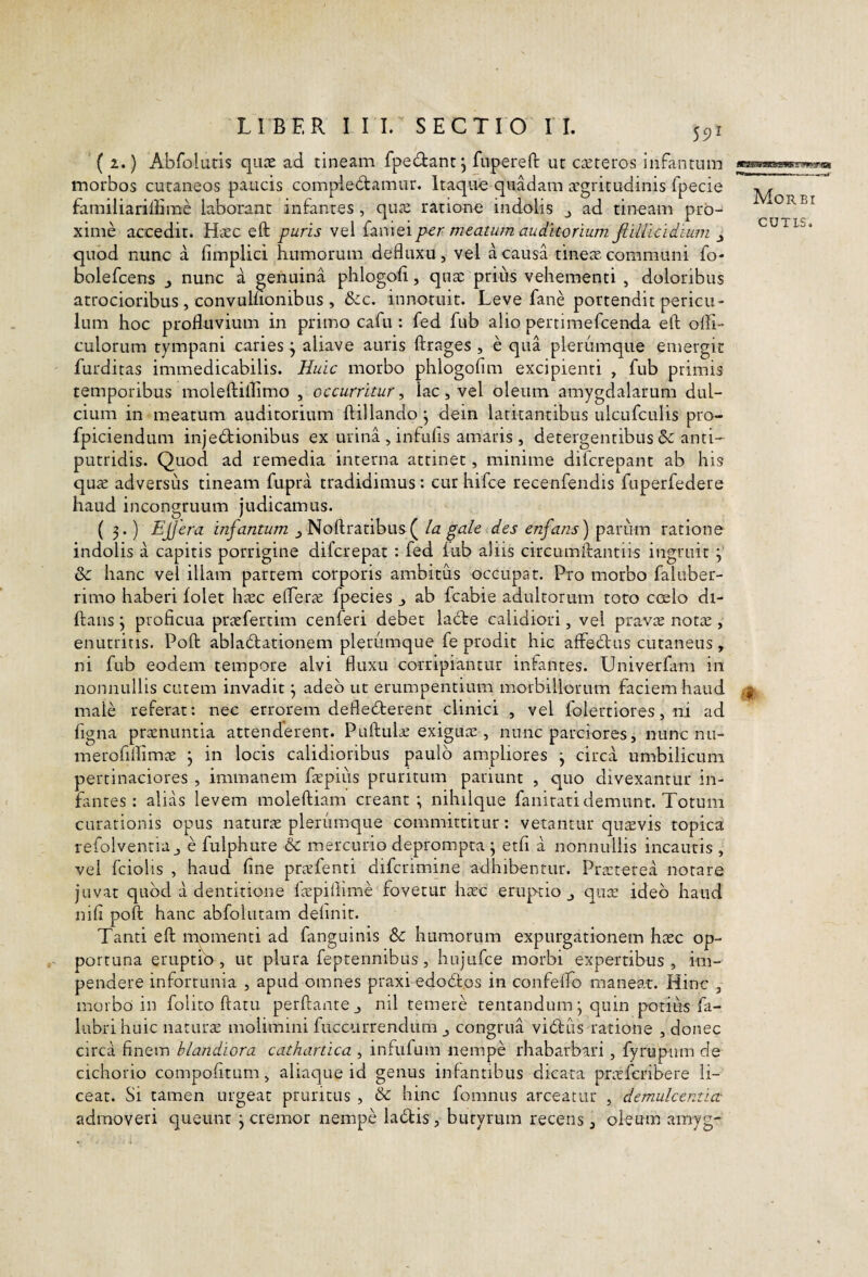 L I B F. R III. SECTIO II. 55)1 ( 2.) Abfolatis qucE ad tineam fpedtant j fuperefl: ut c^eteros infantum morbos cutaneos paucis compie6tamur. Itaqiio quadam xgritudinis fpecie familiaridime laborant infantes, quai ratione indolis j ad tineam prb^ xime accedit. Haec eft puris vel p-er meatum auditorium fiiUicidium J quod nunc a fimplici humorum defluxu, vel a causa tinex communi fo- bolefcens j nunc a genuina phlogofl, qux prius vehementi , doloribus atrocioribus , convulnonibus , &c. innotuit. Leve fane portendit pericu¬ lum hoc profluvium in primo cafu : fed fub alio pertimefcenda eft ofli- culorum tympani caries j aliave auris ftrages , e qua plerumque emergit furditas immedicabilis. Huic morbo phlogofim excipienti , fub primis temporibus moleftillimo , occurritur^ lac, vel oleum amygdalarum dul¬ cium in meatum auditorium ftillando^ dein latitantibus ulcufculis pro- fpiciendum injecftionibus ex urina , infufis amaris, detergentibus & anti- putridis. Quod ad remedia interna attinet, minime difcrepant ab his qux adversus tineam fupra tradidimus : cur hifce recenfendis fuperfedere haud incongruum judicamus. ( 3.) Ejjera infantum ^ Noftraribus( la gale des enfans) parum ratione indolis a capitis porrigine difcrepat : fed lub aliis circumftantiis ingruit 3 & hanc vel illam partem corporis ambitus occupat. Pro morbo faluber- rimo haberi folet hxc efterx fpecies j ab fcabie adultorum toto coelo di- ftans y proficua prxfertim cenferi debet labte calidiori, vel pravx notx , enutritis. Poft ablactationem plerumque fe prodit hic affeCtus cutaneus ^ ni fub eodem tempore alvi fluxu corripiantur infantes. Univerfam in nonnullis cutem invadit 3 adeo ut erumpentium morbillorum faciem haud male referat: nec errorem defleCterent clinici , vel folertiores, ni ad figna praenuntia attenderent. Puftulx exiguae, nunc parciores, nunc nu- merofiflimx 3 in locis calidioribus paulo ampliores 3 circa umbilicum pertinaciores , immanem fxpiiis pruritum pariunt , quo divexantur in¬ fantes : alias levem moleftiam creant 3 nihilque fanirati demunt. Totum curationis opus naturx plerumque committitur: vetantur quxvis topica refolventia j e fulphure 6c mercurio deprompta 3 etfi a nonnullis incautis , vel fciolis , haud fine prxfenti difcrimine adhibentur. Praeterea notare juvat quod a dentitione fxpillime fovetur hxc eruptio,, qux ideo haud nifi poft hanc abfolutam definit. Tanti eft momenti ad fanguinis Sc humorum expurgationem hxc op¬ portuna eruptio, ut plura feptennibus, hujufce morbi expertibus, im¬ pendere infortunia , apud omnes praxi edoCfcos in confeflo maneat. Hinc , morbo in folito ftatu perftantej nil temere tentandum 3 quin potilis fa- lubrihuic narurx molimini fuccurrendum j congrua viCfus ratione , donec circa finem blandiora cathartica , infufuin nempe rhabarbari, fyrupum de cichorio compofitum, aliaque id genus infantibus dicata prxfcribere li¬ ceat. Si tamen urgeat pruritus , & hinc fomnus arceatur , demulcentia- admoveri queunt 3 cremor nempe ladtis, butyrum recens, oleum amyg- Morbi CUTLS. it