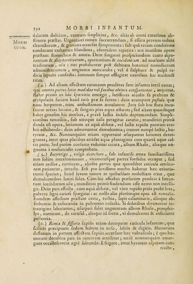 Morbi CUTIS. MORBI I N F A N T U M. dalauuiii dulcium, ceratum fimplicius j &c. alias ab omni curatione ab- iHnere piTcftat. Urgentiori tamen fuccurrendum , fi efiera pravum induat chara6terem , & graviora accerfat fymptomara : iub qua rerum conditione conducunt cathartica blandiora, identidem repetita : nec inutilem opem prajftant ftomachica Sc amara. Dein fanguini piofpiciendum cauto depu¬ rantium & diaphoreticorum , aperientium & incidentium , ad nauleam alibi traditorum , uiu : nec prohibentur polt debitam horumce remediorum adminiftrationeni , unguenta mercaralia j vel e fulphure pulpa ra¬ dicis lapathi confeda; fummam femper efflagitat cautelam hic medendi ritus. ( 4.) Ad alium afFedum cutaneum proclives ftint infantes intra cunas ; qui omnes partes lotio madidas ^q\ f&cibus alvinis confpurcatas j inquinat. Rubor primo ex hac fpurcitie emergit , latillimis areolis fe praebens 6c erylipelaris faciem haud raro pr^e fe ferens : dein erumpunt pujlul& quae nunc herpetem , nunc ambufiionem remulantur Jure fub hoc ftatu incu- fantur acrius lotium , & fanguis pius tequo teftuans j fed aliam quandoque habet genefim hic morbus, e prava ladis indole depromendam. Simpli¬ cioribus remediis , fub utroque cafu peragitur curatio ; munditiei primo danda eft opera, lotionem ex aqua althrete , vel ladfe tepido paratam cre¬ bro adhibendo : dein admoventur demulcentia j cremor nempe ladtis ^ bu¬ tyrum , dcc. Nonnunquam etiam opportune iifurpantur lotiones deter¬ gentes j inter quas pluribus arridet aqua plantaginis cum quarta aqure cal¬ cis parte. Sed pariim conlerre videntur cerata j album Rhafis, aliaque un- guenta a mulierculis comprobata. ( 5.J Intertrigo j vulgo ecorchure , fub infantili aerate familiarifflma non folum interlemineum , viciniorefque partes fordidas occupat j fed etiam axillas , cervicem aliafve partes qute quamlibet cuticula attritio¬ nem ^ invadit. Erfi pro levillimo morbo habetur harc exCoria- tionis fpecies j haud levem tamen in quibufdam moleftiam creat , qua; demulcentibus leniri folet. Cum hic affedlus prcefertim pendeat a linteo¬ rum lordidorum ufu j munditiei primo ftudendum eife nemo non intelli- git. Dein pars affedla , cum aqua alth^cT, vel vino tepido prius probe lota, pulvere ligni cariofi fpargltur : ac nullo alio plerumque opus elf remedio. Eumdem affedlum prtcftant creta, tuthia, lapis calaminaris, aliaque ab- forbentia & exficcantia in pulverem redadla. Si doloribus divexentur in¬ tertrigine laborantes; ufurpari folet unguentum album Rhafis, pompho¬ lyx , nutritum , de cerufsa , aliaque id fortis, vi demulcente exficcante pollentia. (d.) Rimis dc fijfuris ficpiiis etiam deturpatur cuticula infanrum ; qiue fcilicet prrecipuam fedem habent in nafo , labiis & digitis. Humorum defluxum in partem affe6tam fj;piLis accerfunt hicc vulnufcula ; e quo hu¬ morum decubitu pars in tumorem attollitur; unde nonniViaquam emer¬ gunt occallefcentice a;gre folvendce. E frigore , inter hyemem afperam con¬ trado ,