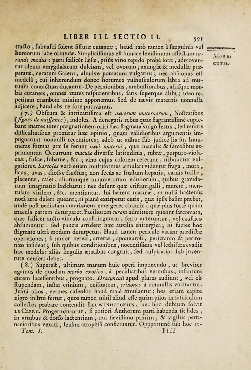 LIBER I I I. SECTIO l I. 55>5 tra^lo , fubnafci folent fiffura: cutanejK j haud, raro tamen afan^uinis vel humorum labe oriundae. Simpliciffimus eft huncce leviilimurn afte(Stiun cu¬ randi modus : 'parti Icilicet Ixfae, prius vino tepido probe lot^ , admoven¬ tur oleum amygdalarurti dulcium, vel ovorum j axungiae & medullae prae¬ paratae, ceratum Galeni, aliudve pomatum vulgatius j nec alia opus ,eft medela j cui inhaerendum donec norumce vulnufculorum labra ad mu¬ tuum contadtum ducantur. De pernionibus , ambuftionibus, aliifque mor¬ bis cutaneis, omnes aetates refpicientibus, fatis fuperque alibi; ideo re*- petitam crambem minime apponemus. Sed de nsvis maternis nonnulla adjicere j haud abs re fore putavimus. ( 7.) Obfcura & intricatiflima eft n&yorum maternorum y Noftratibus {Jignes de naijfance), indoles. A denegatis rebus quas flagrantiftime cupie¬ bant matres inter praegnationem oriri haec ftigmata vulgo fertur, fed multis difficultatibus premitur haec opinio, quam validioribus argumentis im¬ pugnarunt nonnulli recentiores; adeo ut adhuc fub judice lis fit. Innu¬ meras formas prae fe ferunt navi materni quae maculis & farcofibus ex¬ primuntur. Occurrunt macula diverfae latitudinis , rubrae , purputo-viola- ceae , fufeae, fubatrae , &c, j vino cujus colorem referunt, tribuuntur vul¬ gatiores. vero et^att^ multiformes aemulari videntur fraga , mora , ncus, uvas , aliofve fructus; non fecus ac fruftum hepatis, carnis fuillae , placentae, cafei, aliorumbue innumerorum eduliorum , quibus gravida¬ rum imaginatio laedebatur: nec defunt quae criftam galli, murem , men¬ tulam virilem , &:c. mentiuntur. Ita haerent maculae , ut nulla ha(ftenu$ nota arte deleri queant;ni plane extirpetur cutis , quae ipfis bafim praebet» unde poft taediofam curationem emergeret cicatrix , qu^ plus forte quam macula partem deturparet. Faciliorem admittere queunt far.comata, quae fcilicet ar<fto vinculo conftringuntur, ferro auferuntur , vel cauftico abfumuntur : fed paucis arrident haec auxilia chirurgica j ni facies hoc ftigmate ultra modum deturpetur. Haud tamen periculo vacant pra^didac operationes ; fi tumor nervo , arteriae y aponeurofi, pericranio & perito¬ naeo infideat \ fub quibus conditionibus , nocentiflima vel lethifera evadit haec medela: alias ungulis aetatibus congruit, fed aufpicatior fub juven¬ tute cenferi debet. ( 8.) Supereft , ultimam manum huic operi imponendo , ut breviter agamus de quodam morbo exotico , a peculiaribus vermibus, infantum cutem lacelTentibus , prognato. Drajcunculi apud plures audiunt vel ob ftupendam, inftar crinium , exilitatem, crinones a nonnullis vocitantur. Juxta alios , vermes cafeofos haud male aemulantur; hos etiam capite nigro inftrui fertur , quos tamen nihil aliud efle quam pilos in fafciculiim colledos probare contendit Leuwenhoeckius , nec hoc dubium folvit LE Clerc. Progerminantur , fi potiori Aiithorum parti habenda fit fides , in artubus & dorfo ladentium; qui fa;viflimo pruritu j &: vigiliis perti¬ nacioribus vexati, fenfim atrophia conficiuntur. Oppportun^ fub hoc re- Tom. L Ffff MoR/jI CUTJ6.