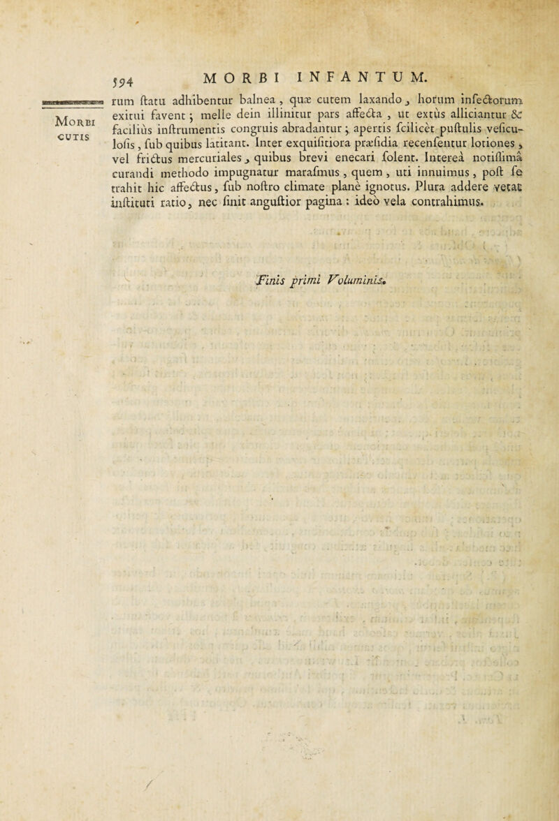 55^4 Morbi CUTIS rum ftatu adhibentur balnea , quK cutem laxando j horum infedonim exitui favent j meile dein illinitur pars affeda , ut extiis alliciantur facilius inftrumentis congruis abradantur j apertis fcilicet puftulis veficu' lofis , fub quibus latitant. Inter exquifitiora pra^hdia recenfentur lotiones , vel fridus mercuriales ^ quibus brevi enecari folent. Interea notiflima curandi methodo impugnatur marafmus , quem , uti innuimus , poft fe trahit hic affedus, fub noftro climate plane ignotus. Plura addere vetac inftituti ratio, nec finit anguftior pagina: ideo vela contrahimus. Finis primi Vvluminis» -at %