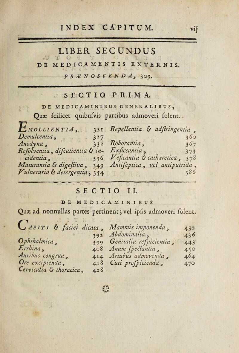 VIJ LIBER SECUNDUS .li V o : ' . . _ > DE MEDICAMENTIS EXTERNIS, • »■ PERNOSCENDA, 309. . SECTIO T R I M A. DE MEDICAMINIBUS GENERALIBUS, Qnx fcilicet quibufvis partibus admoveri folent.. Emollientia,, 321 Repellentia & adjirlngentia , Demulcentia^ 3^7 Anodyna,  332 Roborantia, Refolventia, difcutientia & in^ Exjiccantia , 373 cidentia, * 33^ Kejicantia (s cathjiretica, 378 Elaturantia & digefliva , 349 Antifeptica , vel antiputrida , Kulneraria & detergentia ,354 3 S ^ SECTIO II. DE MEDICAMINIBUS Quae ad nonnullas partes pertinent; vel ipfls admoveri folent, 6 faciei dicata , Mammis imponenda, 392 Abdominalia , Ophthalmica, 399 Genitalia refpicientia , Errhina, 408 Anum fpeclantia, Auribus congrua, 414 Artubus admovenda , Ore excipienda 418 Cuti profpicienda , Cervicalia 6 thoracica^ 428 432 43^ 443 450 47^