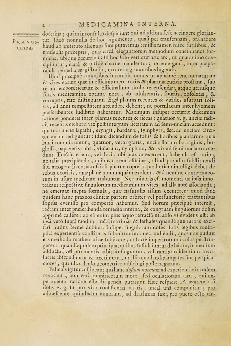 1 Prinos- C£NDA. MEDICAMINA INTERNA. dodlrlna 5 quaniinconfulto defpiciunc qui ad altiora fefe accingere glorian¬ tur. Ideo nonnulla de hoc argumento , quali per tranfennam , prahabere haud ab inftituro alienum fore putavimus : miliis tamen hifce futilibus , 8c naufeolis prteceptis, qu^e circa elegantiorem methodum concinnandi for¬ mulas , ubique occurrunt; in hoc folo verfatur haec ars , ut quae animo con¬ cipiuntur j clare & nitide chartte mandentur ; ne emergant, inter praepa¬ randa remedia magillralia , errores icgrotantibus lugendi. Illud prcEcipue curantibus incumbit munus ut apprime teneant naturam & vires eorum qu^e in officinis mercatoriis & pharmaceuticis proftant, fub rerum emporeticarum & officinalium titulo recenfendae j atque utriufque fortis medicamina optimte notte , ab adulteratis , fpuriis, obfoletis , dc corruptis, rite diftinguant. Erga plantas recentes & virides ufurpari foli- tas , ad anni tempeftatem attendere debent; ne portulacam inter hyemem praTcribentes ludibrio habeantur. Maximum infuper occurrit difcrimen ratione ponderis inter plantas recentes & liceas: quatuor v. g. unciae radi¬ cis recentis cichorii vix poli; integram liccitatem ad femi-unciam accedunt: quatuor unciae lapathi, eryngii, bardame , fymphyti, 3cc. ad unciam circi¬ ter unam rediguntur : idem dicendum de foliis 8c floribus plantarum quae lanci committuntur j quatuor , verbi gratia , unciae florum borraginis , bu- glofli, papaveris rubri, violarum, nymphaeae, dcc. vix ad femi-unciam acce¬ dunt. Tradus etiam , vel loci, ubi praxim exercent, habenda ell: ratio y ne talia praecipiendo , quibus carent officinae j aliud pro alio fubftituendi libi arrogent licentiam fcioli pharmacopoei.: quod etiam intelligi debet de rebus exoticis, quae plane nonnunquam exolent, &c a nemine conterraneo¬ rum in ufum medicum trahuntur. Nec minoris ell: momenti ut iplis inno - tefcant refpedivae Angulorum medicaminum vires, ad ilia apte alTocianda ; ne emergat inepta formula quae nafutulis rifum excuteret: quod fanc quidem hanc praxeos clinicae partem orbiter vel perfundorie tradantibus faepius evenille pro comperto habemus. Sed horum praecipue intereft , redam inter praelcribenda remedia interna, Sc congruam Angulorum doAni apprime callere : ab ea enim plus $quo refrada nil abfolvi evidens eft : ab ipsa vero fupra modum auda maximas & lethales quandoque turbas exci¬ tari nullus ferme dubitat. Infuper Angulorum dofes folis legibus multi¬ plici experientia confticutis fubmittuntur : nec audiendi, quos non puduit €as methodo mathematicae fubjicere , ut forte imperitorum oculos perftrin- gerent; quandoquidem principia, quibus fuflulciuntur de hac re, in medium adduda, vd pro mentis arbitrio finguntur, vel tantis accidentium invo¬ lucris abfeonduntur & irretiuntur , ut illis enodandis impares fint perfpica- ciores , qui illa calculo geometrico adftringi polTe negarunt. Felicius igitur collineant qui hanc dofium normam ad experientiae incudem ^ revocant \ non vero empiricorum more , fed oculatiorum ritu j qui ex¬ perimenta ratione efle dirigenda putarunt Haec refpicit aetatem : A dolis V. g. fit pro viro confiftentis aetatis , uncia una componitur j pro adolefcente quindecim annorum, ad drachmas fex j pro puero odo cir-