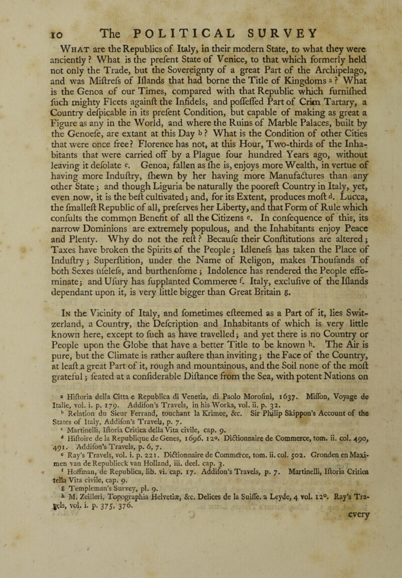 What are the Republics of Italy, in their modern State, to what they were anciently ? What is the prefent State of Venice, to that which formerly held not only the Trade, but the Sovereignty of a great Part of the Archipelago, and was Miftrefs of Iflands that had borne the Title of Kingdoms a ? What is the Genoa of our Times, compared with that Republic which furnifhed fuch mighty Fleets againftthe Infidels, and poffeffed Part of Crim Tartary, a Country defpicable in its prefent Condition, but capable of making as great a Figure as any in the World, and where the Ruins of Marble Palaces, built by the Genoefe, are extant at this Day b ? What is the Condition of other Cities that were once free? Florence has not, at this Hour, Two-thirds of the Inha¬ bitants that were carried off by a Plague four hundred Years ago, without leaving it defolate <\ Genoa, fallen as fhe is, enjoys more Wealth, in vertue of having more Induftry, fhewn by her having more Manufactures than any other State 5 and though Liguria be naturally the pooreft Country in Italy, yet, even now, it is the belt cultivated; and, for its Extent, produces moft d. Lucca, the fmalleft Republic of all, preferves her Liberty, and that Form of Rule which confults the common Benefit of all the Citizens e. In confequence of this, its narrow Dominions are extremely populous, and the Inhabitants enjoy Peace and Plenty. Why do not the reft ? Becaufe their Conftitutions are altered; Taxes have broken the Spirits of the People; Idlenefs has taken the Place of Induftry; Superflition, under the Name of Religon, makes Thoufands of both Sexes ufelefs, and burthenfome; Indolence has rendered the People effe¬ minate; and Ufury has fupplanted Commerce fi Italy, exclufive of the Iflands dependant upon it, is very little bigger than Great Britain In the Vicinity of Italy, and fometimes efleemed as a Part of it, lies Swit¬ zerland, a Country, the Defcription and Inhabitants of which is very little known here, except to fuch as have travelled; and yet there is no Country or People upon the Globe that have a better Title to be known K The Aar is pure, but the Climate is rather auflere than inviting; the Face of the Country, at lead: a great Part of it, rough and mountainous, and the Soil none of the mod: grateful; leated at a confiderable Diftance from the Sea, with potent Nations on a Hiftoria della Cittae Republica di Venetia, di Paolo Morofinl, 1637. MifTon, Voyage de Italie, vol. i. p. 179. Addifon’s Travels, in his Works, vol. ii. p. 32. b Relation du Sieur Ferrand, touchant la Krimee, &c. Sir Philip Skippon’s Account of the States of Italy, Addifon’s Travels, p. 7. c Martinelli, Iftoria Critica della Vita civile, cap. 9. d Hifioire de la Republique de Genes, 169.6. 12°. Didtionnaire de Commerce, tom. ii. col, 490, 491. Addifon’s Travels, p. 6, 7. e Ray’s Travels, vol. i. p. 221. Didflonnaire de Commerce, tom. ii. col. 502. Gronden en Maxi¬ men van deRepublieck van Holland, iii. deel. cap. 3. f Hoffman, de Republica, lib. vi. cap. 17. Addifon’s Travels, p. 7. Martinelli, Iftoria Critica tella Vita civile, cap. 9. g Templeman’s Survey, pi. 9. h M. Zeilleri, Topographia Helvetia, &c. Delices de la Suifle.u Leyde, 4 vol. 12°. Ray’s Tra¬ ils, vol. i. p. 375> 370. 1 every / /