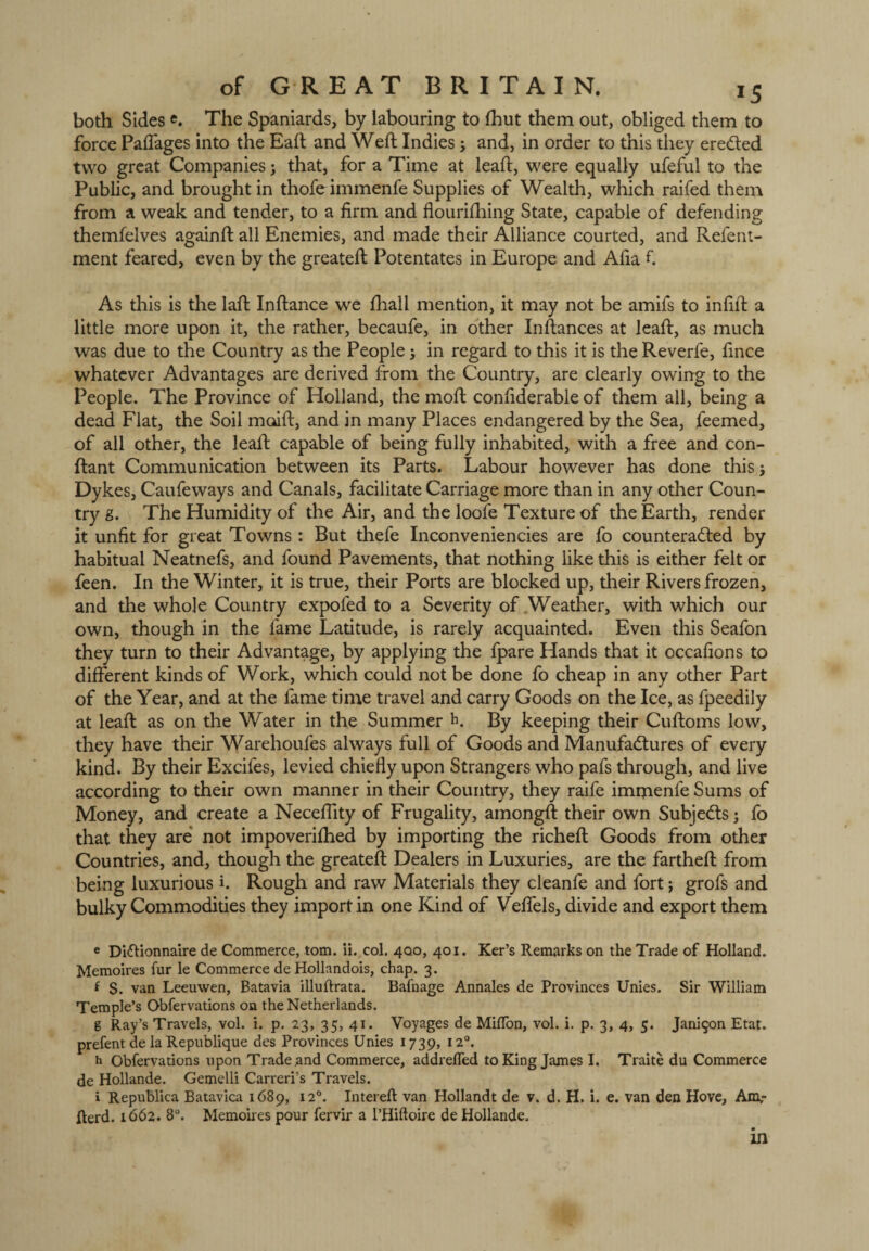 both Sides «. The Spaniards, by labouring to fhut them out, obliged them to force Paffages into the Eaft and Weft Indies and, in order to this they ereCted two great Companies; that, for a Time at lead, were equally ufeful to the Public, and brought in thofe immenfe Supplies of Wealth, which raifed them from a weak and tender, to a firm and flourifhing State, capable of defending themfelves againft all Enemies, and made their Alliance courted, and Refent- ment feared, even by the greateft Potentates in Europe and Alia fi As this is the lad Indance we fhall mention, it may not be amifs to infid a little more upon it, the rather, becaufe, in other Indances at lead, as much was due to the Country as the People; in regard to this it is the Reverfe, fince whatever Advantages are derived from the Country, are clearly owing to the People. The Province of Holland, the mod confiderable of them all, being a dead Flat, the Soil maid, and in many Places endangered by the Sea, feemed, of all other, the lead capable of being fully inhabited, with a free and con- dant Communication between its Parts. Labour however has done this j Dykes, Caufeways and Canals, facilitate Carriage more than in any other Coun¬ try g. The Humidity of the Air, and the loofe Texture of the Earth, render it unfit for great Towns : But thefe Inconveniencies are fo counteracted by habitual Neatnefs, and found Pavements, that nothing like this is either felt or feen. In the Winter, it is true, their Ports are blocked up, their Rivers frozen, and the whole Country expofed to a Severity of Weather, with which our own, though in the fame Latitude, is rarely acquainted. Even this Seafon they turn to their Advantage, by applying the fpare Hands that it occafions to different kinds of Work, which could not be done fo cheap in any other Part of the Year, and at the lame time travel and carry Goods on the Ice, as fpeedily at lead as on the Water in the Summer h. By keeping their Cudoms low, they have their Warehoufes always full of Goods and Manufactures of every kind. By their Excifes, levied chiefly upon Strangers who pafs through, and live according to their own manner in their Country, they raife immenfe Sums of Money, and create a Necefiity of Frugality, amongft their own Subjects; fo that they are not impoverifhed by importing the riched Goods from other Countries, and, though the greated Dealers in Luxuries, are the farthed from being luxurious i. Rough and raw Materials they cleanfe and fort; grofs and bulky Commodities they import in one Kind of Vefiels, divide and export them e Didionnaire de Commerce, tom. ii. col. 400, 401. Ker’s Remarks on the Trade of Holland. Memoires fur le Commerce de Hollandois, chap. 3. f S. van Leeuwen, Batavia illuftrata. Bafnage Annales de Provinces Unies. Sir William Temple’s Obfervations on the Netherlands. g Ray’s Travels, vol. i. p. 23, 35, 41. Voyages de MiflTon, vol. i. p. 3, 4, 5. Jani$on Etat. prefent de la Republique des Provinces Unies 1739, 120. h Obfervations upon Trade .and Commerce, addrefled to King James I. Traite du Commerce de Hollande. Gemelli Carreri’s Travels. i Republica Batavica 1689, 120. Intereft van Hollandt de v. d. H. i. e. van den Hove, Am, Herd. 1662. 8°. Memoires pour fervir a l’Hiftoire de Hollande. in
