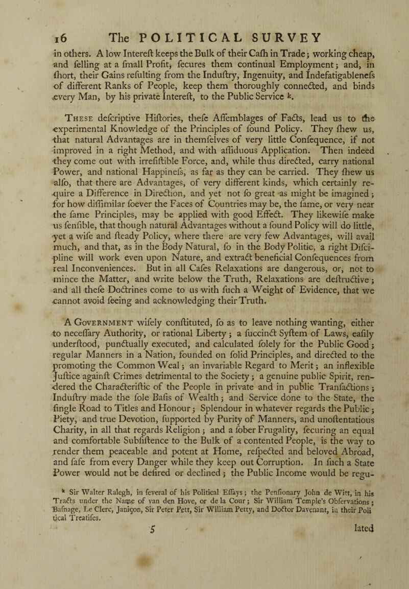 in others. A low Intereft keeps the Bulk of their Cafh in Trade; working cheap, and felling at a fmall Profit* fecures them continual Employment; and, in fhort, their Gains refulting from the Induftry, Ingenuity, and Indefatigablenefs of different Ranks of People, keep them thoroughly connected, and binds .every Man, by his private Intereft, to the Public Service k. These deferiptive Hiftories, thefe Aftemblages of FaCts, lead us to the experimental Knowledge of the Principles of found Policy. They fhew us, that natural Advantages are in themfelves of very little Confequence, if not improved in a right Method, and with affiduous Application. Then indeed they come out with irrefiftible Force, and, while thus directed, carry national Power, and national Happinefs, as far as they can be carried. They fhew us alfo, that there are Advantages, of very different kinds, which certainly re¬ quire a Difference in Direction, and yet not fo great as might be imagined; for how diffimilar foever the Faces of Countries may be, the fame, or very near the fame Principles, may be applied with good Effect. They likewife make us fenfible, that though natural Advantages without a found Policy will do little, yet a wife and fteady Policy, where there are very few Advantages, will avail much, and that, as in the Body Natural, fo in the Body Politic, a right Difci- pline will work even upon Nature, and extract beneficial Confequences from real Inconveniences. But in all Cafes Relaxations are dangerous, or, not to mince the Matter, and write below the Truth, Relaxations are deftruCtive; and all thefe Doctrines come to us with fuch a Weight of Evidence, that we •cannot avoid feeing and acknowledging their Truth. A Government wifely conftituted, fo as to leave nothing wanting, either to neceffary Authority, or rational Liberty ; a fuccinCt Syftem of Laws, eafily underftood, punctually executed, and calculated folely for the Public Good; regular Manners in a Nation, founded on folid Principles, and directed to the promoting the Common Weal; an invariable Regard to Merit; an inflexible Juftice againft Crimes detrimental to the Society j a genuine public Spirit, ren¬ dered the Characterise of the People in private and in public TranfaCtions; Induftry made the foie Bafis of Wealth; and Service done to the State, the fingle Road to Titles and Honour; Splendour in whatever regards the Public; Piety, and true Devotion, fupported by Purity of Manners, and unoftentatious Charity, in all that regards Religion ; and a fober Frugality, fecuring an equal and comfortable Subfiftence to the Bulk of a contented People, is the way to render them peaceable and potent at Home, refpeCted and beloved Abroad, and fafe from every Danger while they keep out Corruption. In fuch a State Power would not be defired or declined ; the Public Income would be regu- k Sir Walter Ralegh, in feveral of his Political Eflays; the Penfionary John de Witt, in his Trails under the Name of van den Hove, or de la Cour; Sir William Temple’s Obfervations ; Bafnage, Le Clerc, Jani$on, Sir Peter Pctt, Sir William Petty, and DoCtor Davenant, in their Poli ucal Treatifes. 5 Iated