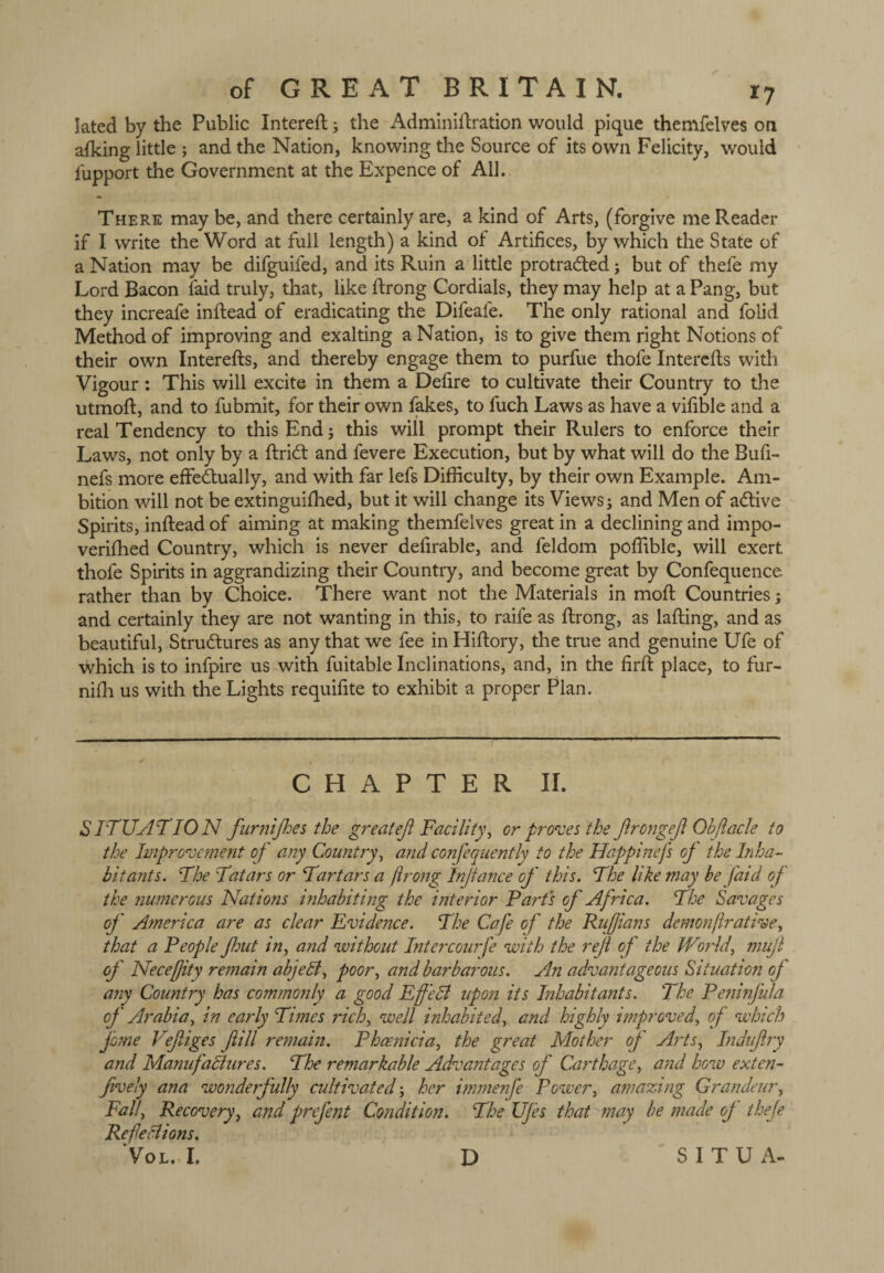 Iated by the Public Intereft; the Adminiflxation would pique themfelves on afking little ; and the Nation, knowing the Source of its Own Felicity, would fupport the Government at the Expence of All. There may be, and there certainly are, a kind of Arts, (forgive me Reader if I write the Word at full length) a kind of Artifices, by which the State of a Nation may be difguifed, and its Ruin a little protracted; but of thefe my Lord Bacon laid truly, that, like ftrong Cordials, they may help at a Pang, but they increafe inftead of eradicating the Difeale. The only rational and folid Method of improving and exalting a Nation, is to give them right Notions of their own Interefts, and thereby engage them to purfue thofe Interefls with Vigour: This will excite in them a Defire to cultivate their Country to the utmoft, and to fubmit, for their own fakes, to fuch Laws as have a vifible and a real Tendency to this End; this will prompt their Rulers to enforce their Laws, not only by a ftridt and fevere Execution, but by what will do the Bufi- nefs more effectually, and with far lefs Difficulty, by their own Example. Am¬ bition will not be extinguished, but it will change its Views; and Men of adtive Spirits, inftead of aiming at making themfelves great in a declining and impo¬ verished Country, which is never defirable, and feldom poffible, will exert, thofe Spirits in aggrandizing their Country, and become great by Confequence rather than by Choice. There want not the Materials in moft Countries; and certainly they are not wanting in this, to raife as ftrong, as lafting, and as beautiful, Structures as any that we fee in Hiftory, the true and genuine Ufe of which is to infpire us with fuitable Inclinations, and, in the firft place, to fur- nifh us with the Lights requifite to exhibit a proper Plan. CHAPTER II. SITUATION furnijhes the great eft Facility, or proves the ftrongeft Obftacle to the Improve?nent of any Country, and confequently to the Happinefs op the Inha¬ bitants. The Tatars or Tartars a flrong Injtance of this. The like may be [aid of the jiumerous Nations inhabiting the interior Part's of Africa. The Savages op' America are as clear Evidence. The Cafe of the Ruftians demonftrat ive, that a People flout in, and without Intercourfe with the rejl of the World', mujt of Neceffity remain abjedt, poor, and barbarous. An advantageous Situation of any Country has commonly a good Effedl upon its Inhabitants. The Penhp'ula of Arabia, in early Times rich, well inhabited, and highly improved, of which fome Veftiges fill re?nain. Phoenicia, the great Mother op' Arts, Induftry and Manufactures. The remarkable Advantages op' Carthage, and how exten- ftvely ana wonderfully cultivated; her immenfe Power, amazing Grandeur, Fall, Recovery, and prefent Condition. The UJes that may be made op thefe Refections. * VOL. I. D S I T U A-