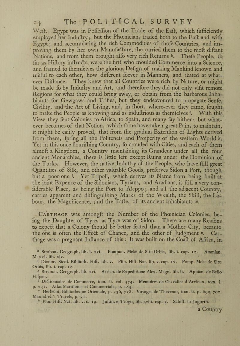 Weft. Egypt was in Poffeflion of the Trade of the Eaft, which fufRciently employed her Induftry; but the Phoenicians traded both to the Eaft and with Egypt; and accumulating the rich Commodities of thofe Countries, and im¬ proving them by her own Manufacture, ftie carried them to the moft diftant Nations, and from them brought alfo very rich Returns h. Thefe People, fo far as Hiftory inftrudts, were the firft who moulded Commerce into a Science, and framed to themfelves the glorious Defign of making Mankind known and uleful to each other, how different foever in Manners, and feated at what¬ ever Diftance. They knew that all Countries were rich by Nature, or might be made fo by Induftry and Art, and therefore they did not only vifit remote Regions for what they could bring away, or obtain from the barbarous Inha¬ bitants for Gewgaws and Trifles, but they endeavoured to propagate Senfe, Civility, and the Art of Living, and, in ftiort, where-ever they came, fought to make the People as knowing and as induftrious as themfelves h With this View they fent Colonies to Africa, to Spain, and many fay hither; but what¬ ever becomes of that Notion, which fome have taken great Pains to maintain, it might be eafily proved, that from the gradual Extenfion of Lights derived from them, fpring all the Politenefs and Profperity of the weftern World k. Yet in this once flourifhing Country, fo crouded with Cities, and each of them almoft a Kingdom, a Country maintaining its Grandeur under all the four ancient Monarchies, there is little left except Ruins under the Dominion of the Turks. However, the native Induftry of the People, who have ftill great Quantities of Silk, and other valuable Goods, preferves Sidon a Port, though but a poor one h Yet Tripoli, which derives its Name from being built at the joint Expence of the Sidonians, Tyrians, and Aradians, is ftill a very con- ftderable Place, as being the Port to Aleppo; and all the adjacent Country, carries apparent and diftinguifhing Marks of the Wealth, the Skill, the La¬ bour, the Magnificence, and the Tafte, of its ancient Inhabitants m. Carthage was amongft the Number of the Phoenician Colonies, be¬ ing the Daughter of Tyre, as Tyre was of Sidon. There are many Reafons to expedt that a Colony lhould be better feated than a Mother City, becaufe the one is often the Effedt of Chance, and the other of Judgment n. Car¬ thage was a pregnant Inftance of this : It was built on the Coaft of Africa, in h Strabon. Geograph, lib. i. xvi. Pompon. Melae de Situ Orbis, lib. i. cap. 12. Ammian. Marcel, lib. xiv. J Diodor. Sicul. Biblioth. Hid. lib. v. Plin. Hill. Nat. lib. v. cap. 12. Pomp. Melse de Situ Orbis, lib. i. cap. 12. k Strabon. Geograph, lib. xvi. Arrian, de Expeditione Alex. Magn. lib. ii. Appian. de Bello Hifpan. 1 Di&ionnaire de Commerce, tom. ii. col. 574. Memoires de Chevalier d’Arvieux, tom. i. p. 231. Atlas Maritimus et Commercialis, p. 185. m Herbelot, Bibliotheque Orientale, p. 736, 758. Voyages de Thevenot, tom. ii. p. 699, 700. Maundrell’s Travels, p. 31. a Plin. Hill. Nat. lib. v. c. 19. Judin, e Trogo, lib. xviii. cap. 5. Salud. in Jugurth. a Country
