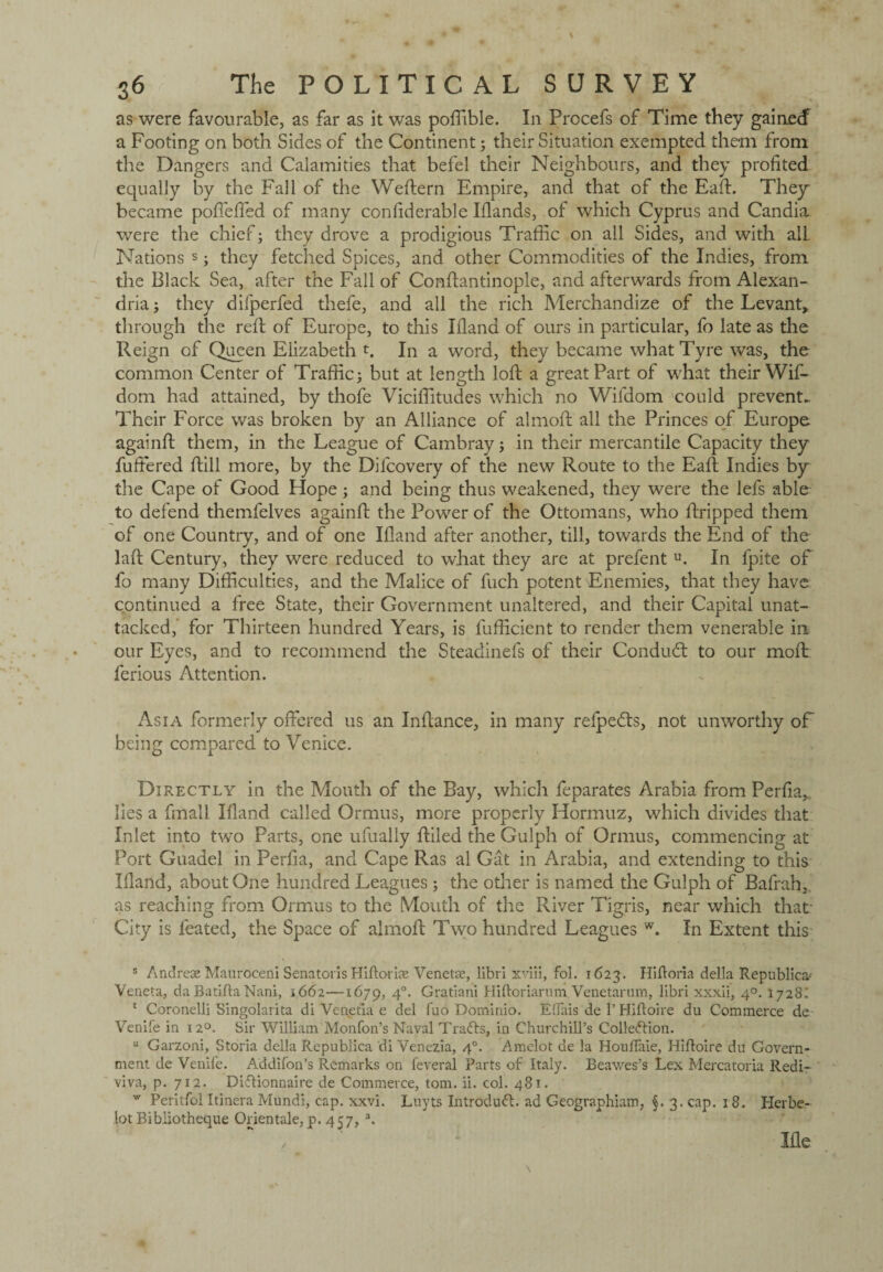 as were favourable, as far as it was poffible. In Procefs of Time they gainecf a Footing on both Sides of the Continent; their Situation exempted them from the Dangers and Calamities that befel their Neighbours, and they profited equally by the Fall of the Weftern Empire, and that of the Eaft. They became poffeffed of many confiderable Iflands, of which Cyprus and Candia were die chief; they drove a prodigious Traffic on all Sides, and with all Nations s; they fetched Spices, and other Commodities of the Indies, from the Black Sea, after the Fall of Conftantinople, and afterwards from Alexan¬ dria; they difperfed thefe, and all the rich Merchandize of the Levant, through the reft of Europe, to this Ifland of ours in particular, fo late as the Reign of Queen Elizabeth t. In a word, they became what Tyre was, the common Center of Traffic; but at length loft a great Part of what their Wif- dom had attained, by thofe Viciffitudes which no Wifdom could prevent.. Their Force was broken by an Alliance of almoft all the Princes of Europe againft them, in the League of Cambray; in their mercantile Capacity they fuffered ftill more, by the Difcovery of the new Route to the Eaft Indies by the Cape of Good Hope; and being thus weakened, they were the lefs able to defend themfelves againft the Power of the Ottomans, who ftripped them of one Country, and of one Eland after another, till, towards the End of the laft Century, they were reduced to what they are at prefent u. In fpite of fo many Difficulties, and the Malice of fuch potent Enemies, that they have continued a free State, their Government unaltered, and their Capital unat¬ tacked, for Thirteen hundred Years, is fufficient to render them venerable in our Eyes, and to recommend the Steadinefs of their Conduct to our moft ferious Attention. Asia formerly offered us an Inftance, in many refpedts, not unworthy of being compared to Venice. Directly in the Mouth of the Bay, which feparates Arabia from Perfia, lies a fmali Eland called Ormus, more properly Hormuz, which divides that Inlet into two Parts, one ufually ftiled the Gulph of Ormus, commencing at Port Guadel in Perfia, and Cape Ras al Gat in Arabia, and extending to this Eland, about One hundred Leagues ; the other is named the Gulph of Bafrah, as reaching from Ormus to the Mouth of the River Tigris, near which that' City is leated, the Space of almoft Two hundred Leagues w. In Extent this s Andre* Mauroceni Senatoris Hiftori* Venetse, libri xviii, fol. 1623. Hifloria della Republics' Veneta, da Batifta Nani, 1662—1679, 4°* Gratiani Hiftoriarum Venetarum, libri xxxii, 40. 1728: 1 Coronelli Singolarita di Venetia e del fuo Dominio. Eflais de 1’ Hiftoire du Commerce de Venife in 12°. Sir William Monfon’s Naval TraCts, in Churchill’s Collection. u Garzoni, Storia della Republica di Venezia, 40. Amelot de la Houflaie, Hiftoire du Govern¬ ment de Venife. Addifon’s Remarks on feveral Parts of Italy. Beawes’s Lex Mercatoria Redi- viva, p. 712. DiCtionnaire de Commerce, tom. ii. col. 481. w Peritfol Itinera Mundi, cap. xxvi. Luyts IntroduCt. ad Geographiam, §. 3. cap. 18. Plerbe- lot Bibliotheque Orientale, p. 457, a. 3£le