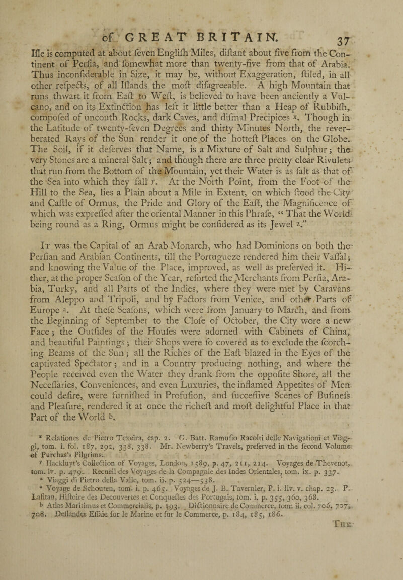 Xfle Is computed at about feven Englifh Miles, diflant about five from the Con¬ tinent of Perfia, and fomewhat more than twenty-five from that of Arabia., Thus inconfiderable in Size, it may be, without Exaggeration, ftiled, in all other refpeCts, of all Iflands the moll difagreeable. A high Mountain that runs thwart it from Eaft to Wefc, is believed to have been anciently a Vul- cano, and on its Extinction has left it little better than a Heap of Rubbifh, compofed of uncouth Rocks, dark Caves, and difmal Precipices x. Though in the Latitude of twenty-feven Degrees and thirty Minutes North, the rever¬ berated Rays of the Sun render it one of the hotteft Places on the Globe. The Soil, if it deferves that Name, is a Mixture of Salt and Sulphur; the very Stones are a mineral Salt j and though there are three pretty clear Rivulets that run from the Bottom of the Mountain, yet their Water is as fait as that of the Sea into which they fall >\ At the North Point, from the Foot of the Hill to the Sea, lies a Plain about a Mile in Extent, on which flood the-City and Caftle of Ormus, the Pride and Glory of the Eaft, the Magnificence of which was exprefied after the oriental Manner in this Phrafe, “ That the World being round as a Ring, Ormus might be confidered as its Jewel It was the Capital of an Arab Monarch, who had Dominions on both the- Perfian and Arabian Continents, till the Portugueze rendered him their Vafial; and knowing the Value of the Place, improved, as well as preferved it. Hi¬ ther, at the proper Seafon of the Year, reforted the Merchants from Perfia, Ara¬ bia, Turky, and all Parts of the Indies, where they were met by Caravans from Aleppo and Tripoli, and by FaCtors from Venice, and othet Parts of Europe *. At thefe Seafons, which were from January to March, and from the Beginning of September to the Clofe of October, the City wore a new Face ; the Outfides of the Houfes were adorned with Cabinets of China, and beautiful Paintings; thei» Shops were fo covered as to exclude the torch¬ ing Beams of the Sun; all the Riches of the Eaft blazed in the Eyes of the captivated Spectator ; and in a Country producing nothing, and where the People received even the Water they drank from the oppofite Shore, all the Necefiaries, Conveniences, and even Luxuries, the inflamed Appetites of Men could defire, were furnifhed in Profufion, and fucceftive Scenes of Bufinefs and Pleafure, rendered it at once the richeft and moil delightful Place in that Part of the World K * Relationes de Pietro Texeira, cap. 2. G. Batt. Ramufio Racolti delle Navigationi et Viag.- gi, tom. i. fol. 187, 292, 338, 338. Mr. Newberry’s Travels, preferved in the fecond Volume: of Purchas’s Pilgrims. y Hackluyt’s Cohesion of Voyages, London, 1589, p. 47, 211, 214. Voyages de .Th eve not, tom. iv. p. 479.. Ilecueil des Voyages de la Compagnie des Indes Orientales, tom. ix. p. 337. z Viaggi di Pietro della Valle, tom. ii. p. 524—538. a Voyage de Schcxuten, tom. i. p. 465. Voyagesde J. B. Tavernier, P. i. liv. v. chap. 23.- P Lafitau, Hiftoire des Decouvertes et Conqueftes des Portugais, tom. i. p. 355, 360, 368. b Atlas Maritimus et Commercialis, p. ^93. Di£tionnaire de Commerce, tom', ii. col. 706, 707, 708. JDeflandes Elfaie fur le Marine et fur le Commerce, p. 184, 185, 186, The: