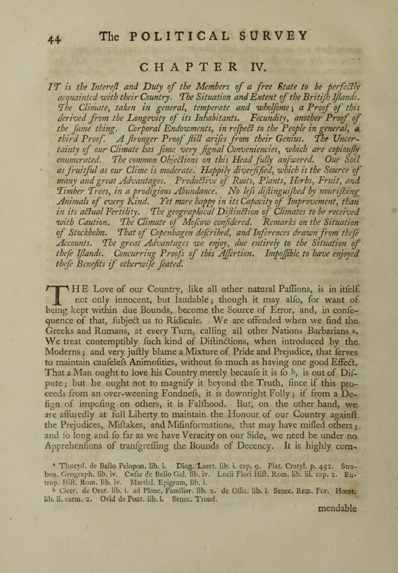 4+ CHAPTER IV. IT is the Interejl and Duty of the Members of a free State to be perfectly acquainted with their Country. The Situation and Extent of the Britijh ijlands. The Climate, taken in general, temperate and wholfome j a Proof of this derived from the Longevity of its Inhabitants. Fecundity, another Proof of the J'a?ne thing. Corporal Endowments, in refpeCl to the People in general, a, third Proof. A fronger Proof fill arifes prom their Genius. The Uncer¬ tainty of our Climate has fome very fgnal Conveniencies, which are copionfy enumerated. The common Objections on this Head fully anj'wered. Our Soil as p'ruitful as our Clime is moderate. Happily diverffed, which is the Source of many and great Advantages. Productive of Roots, Plants, Herbs, Fruit, and Timber Trees, in a prodigious Abundajice. No lej's diflinguifed by nourijhing Animals op' every Kind. Tet more happy in its Capacity of Improvement, than in its aCtual Fertility. The geographical DiflinCtion op' Climates to be received with Caution.. The Climate op' Mofcow confidered. Remarks on the Situation of Stockholm. That of Copenhagen defcribed, and Inferences drawn from theje Accounts. The great Advantages we enjoy, due entirely to the Situation op' thefe Ifiands. Concurring Proofs of this Ajjertion. Impojjjble to have enjoyed thefe Benefits ip' otherwife feated. J~U ' H E Love of our Country, like all other natural Pafhons, is in itfelf not only innocent, but laudable though it may alfo, for want of being kept within due Bounds, become the Source of Error, and, in confe- quence of that, fubjedt us to Ridicule. We are offended when we find the. Greeks and Romans, at every Turn, calling all other Nations Barbarians a. We treat contemptibly fuch kind of Diftindtions, when introduced by the. Moderns; and very juftly blame a Mixture of Pride and Prejudice, that ferves to maintain caufelefs Animofities, without fo much as having one good EfFedh That a Man ought to love his Country merely becaufe it is fo b, is out of Dif- pute \ but he ought not to magnify it beyond the Truth, fince if this pro¬ ceeds from an over-weening Fondnefs, it is downright Folly; if from a De- lign of impofing on others, it is Fallhood. But, on the other hand, we. are alluredly at full Liberty to maintain the Honour of our Country againfl the Prejudices, Miftakes, and Mifinformations, that may have milled others 5. and fo long and fo far as we have Veracity on our Side, we need be under na Appreheniions of tranfgrefiing the Bounds of Decency. It is highly com- a Thucyd. de Bello Pelopon. lib. i. Diog. Laert. lib. i. cap. 9. Plat, Cratyl. p. 452. Stra- bon.. Geograph, lib. iv. Caefar de Bello Gal. lib. iv. Lncii Flori Hifl. Rom. lib. iii. cap. 2. Eu- trop. Hilt. Rom. lib. iv. Martial. Epigram, lib. i. b Cicer. de Orat. lib. i. ad Plane. Familiar, lib. x. de OfEc. lib. i. Senec. Rem. For. Horat. lib. ii. carm. 2. Ovid de Pont. lib. i. Senec. Troad. mendable