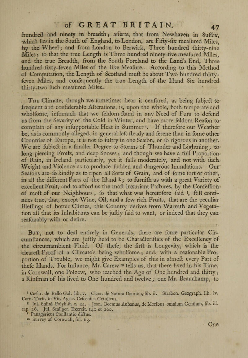 hundred and ninety in breadth; aflerts, that from Newhaven in SuRex, which lies in the South of England, to London, are Fifty-fix meafured Miles, by the Wheel; and from London to Berwick, Three hundred thirty-nine Miles; fo that the true Length is Three hundred ninety-five meafured Miles, and the true Breadth, from the South Foreland to the Land’s End, Three hundred fixty-feven Miles of the like Meafure. According to this Method of Computation, the Length of Scotland mud be about Two hundred thirty- leven Miles, and confequently the true Length of the Ifland Six hundred thirty-two fuch meafured Miles* The Climate, though we fometimes hear it cenfured, as being fubjedt to frequent and confiderable Alterations, is, upon the whole, both temperate and wholfome, infomuch that we feldom Hand in any Need of Furs to defend us from the Severity of the Cold in Winter, and have more feldom Reafon to complain of any infupportable Heat in Summer i. If therefore our Weather be, as is commonly alleged, in general lefs Ready and ferene than in fome other Countries of Europe, it is not fo fultry in one Seafon, or fo rigorous in another* We are fubjedt in a fmaller Degree to Storms of Thunder and Lightning; to long piercing FroRs, and deep Snows ; and though we have a full Proportion of Rain, in Ireland particularly, yet it falls moderately, and not with fuch Weight and Violence as to produce fudden and dangerous Inundations. Our Seafons are fo kindly as to ripen ail Sorts of Grain, and of fome fort or other, in all the different Parts of the Ifland h; to furnifh us with a great Variety of excellent Fruit, and to afford us the mod; luxuriant PaRures, by the Confeflion of mod of our Neighbours; fo that what was heretofore faid l. Rill conti¬ nues true, that, except Wine, Oil, and a few rich Fruits, that are the peculiar BlefRngs of hotter Climes, this Country derives from Warmth and Vegeta¬ tion all that its Inhabitants can be juRly faid to want, or indeed that they ca-n- reafonably wifh or defire. But, not to deal entirely in Generals, there are fome particular Cir- cumRances, which are juRly held to be CharadteriRics of the Excellency of the circumambient Fluid. Of thefe, the RrR is Longevity, which is the cleared Proof of a Climate’s being wholfome j and, with a reafonable Pro¬ portion of Trouble, we might give Examples of this in almod every Part of thefe Iflands. For InRance, Mr. Carew ra tells us, that there lived in his Time, in Cornwall, one Polzew, who reached the Age of One hundred and thirtyj a Kinfman of his lived to One hundred and twelve 5 one Mr. Beauchamp, to 5 Csefar. de Bello Gal. lib. v. Cicer. de Natura Deorum, lib. ii. Strabon. Geograph, lib. iv. Corn. Tacit, in Vit. Agric. Cefcenius Getulicus. k Jul. Solini Polyhift. c. 24. Joan. Boemus Aubanus, deMoribus omnium Gentium, lib. iii. cap. 26. Jul. Scaliger. Exercit. 140 et 200. 1 Panagericus Conflantio diiftus. in Survey of Cornwall, fol, 63. One