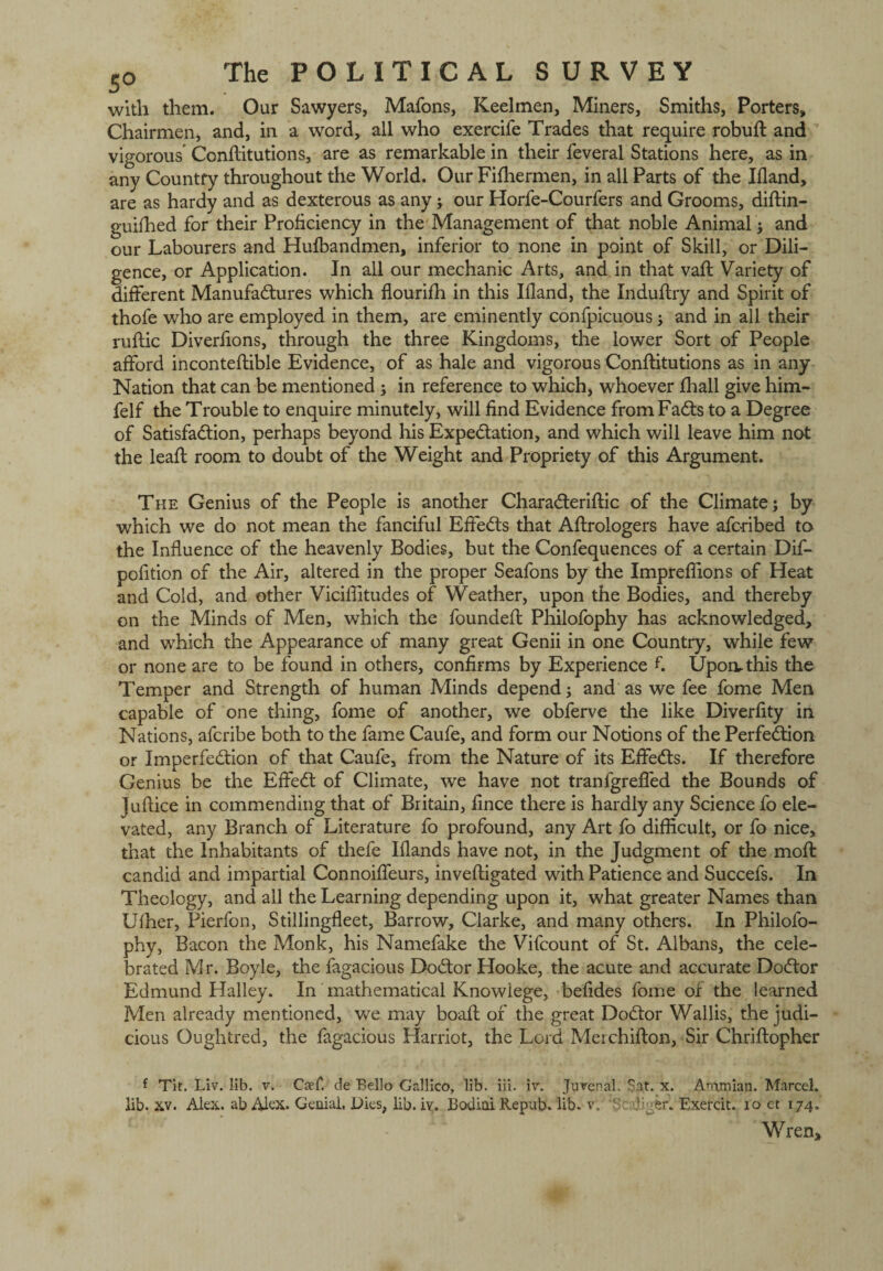 with them. Our Sawyers, Mafons, Keelmen, Miners, Smiths, Porters, Chairmen, and, in a word, all who exercife Trades that require robuft and vigorous Conftitutions, are as remarkable in their feveral Stations here, as in any Country throughout the World. Our Fifhermen, in all Parts of the Ifland, are as hardy and as dexterous as any; our Horfe-Courfers and Grooms, diftin- guifhed for their Proficiency in the Management of that noble Animal ; and our Labourers and Hufbandmen, inferior to none in point of Skill, or Dili¬ gence, or Application. In all our mechanic Arts, and in that vaft Variety of different Manufactures which flourifh in this Ifland, the Induftry and Spirit of thofe who are employed in them, are eminently confpicuous; and in all their ruftic Diverfions, through the three Kingdoms, the lower Sort of People afford inconteftible Evidence, of as hale and vigorous ConfUtutions as in any Nation that can be mentioned ; in reference to which, whoever fhall give him- felf the Trouble to enquire minutely, will find Evidence from FaCts to a Degree of Satisfaction, perhaps beyond his Expectation, and which will leave him not the leaft room to doubt of the Weight and Propriety of this Argument. The Genius of the People is another CharaCteriftic of the Climate; by which we do not mean the fanciful EffeCts that Aftrologers have aforibed to the Influence of the heavenly Bodies, but the Confequences of a certain Dif- pofition of the Air, altered in the proper Seafons by the Impreflions of Heat and Cold, and other Viciflitudes of Weather, upon the Bodies, and thereby on the Minds of Men, which the founded: Philofophy has acknowledged, and which the Appearance of many great Genii in one Country, while few or none are to be found in others, confirms by Experience fi Upon-this the Temper and Strength of human Minds depend; and as we fee fome Men capable of one thing, fome of another, we obferve the like Diverfity in Nations, afcribe both to the fame Caufe, and form our Notions of the Perfection or Imperfection of that Caufe, from the Nature of its EffeCts. If therefore Genius be the EffeCt of Climate, we have not tranfgrefled the Bounds of Jufiice in commending that of Britain, fince there is hardly any Science fo ele¬ vated, any Branch of Literature fo profound, any Art fo difficult, or fo nice, that the Inhabitants of thefe Iflands have not, in the Judgment of the mod: candid and impartial Connoiffeurs, inveftigated with Patience and Succefs. In Theology, and all the Learning depending upon it, what greater Names than Ufher, Pierfon, Stillingfleet, Barrow, Clarke, and many others. In Philofo¬ phy, Bacon the Monk, his Namefake the Vifcount of St. Albans, the cele¬ brated Mr. Boyle, the fagacious DoCtor Hooke, the acute and accurate DoCtor Edmund Halley. In mathematical Knowiege, befides fome of the learned Men already mentioned, we may boafl: of the great DoCtor Wallis, the judi¬ cious Oughtred, the fagacious Harriot, the Lord Merchifton, Sir Chriftopher f Tit. Liv. lib. v. Caff. de Bello Gallico, lib. iii. iv. Juvenal. Sat. x. Anamian. Marcel, lib. xv. Alex, ab Alex. Genial, JDies, lib. iv. J3odioi Repub. lib. v, 'Scalier. Exercit. xo et 174. Wren,