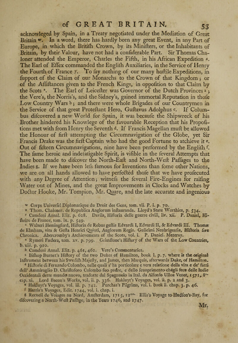 acknowleged by Spain, in a Treaty negotiated under the Mediation of Great Britain In a word, there has hardly been any great Event, in any Part of Europe, in which the Britifh Crown, by its Minifters, or the Inhabitants of Britain, by their Valour, have not had a confiderable Part. Sir Thomas Cha- loner attended the Emperor, Charles the Fifth, in his African Expedition The Earl of Efiex commanded the Englifh Auxiliaries, in the Service of Henry the Fourth of France y. To fay nothing of our many hoftile Expeditions, in fupport of the Claim of our Monarchs to the Crown of that Kingdom ; or of the Afliftances given to the French Kings, in oppofition to that Claim by the Scots z. The Earl of Leicefter was Governor of the Dutch Provinces a 5 the Vere’s, the Norris’s, and the Sidney’s, gained immortal Reputation in thofe Low Country Wars b • and there were whole Brigades of our Countrymen in the Service of that great Proteftant Hero, Guftavus Adolphus <\ If Colum¬ bus difeovered a new World for Spain, it was becaufe the Shipwreck of his Brother hindered his Knowlege of the favourable Reception that his Propor¬ tions met with from Henry the Seventh d. If Francis Magellan muft be allowed the Honour of firft attempting the Circumnavigation of the Globe, yet Sir Francis Drake was the firft Captain who had the good Fortune to atchieve it e. Out of fifteen Circumnavigations, nine have been performed by the Englifh f. The fame heroic and indefatigable Spirit, is vifible in the feveral Attempts that have been made to difeover the North-Eaft and North-Weft Paftages to the Indies g. If we have been lefs famous for Inventions than fome other Nations, we are on all hands allowed to have perfected thofe that we have profecuted with any Degree of Attention; witnefs the feveral Fire-Engines for railing Water out of Mines, and the great Improvements in Clocks and Watches by Dodor Hooke, Mr. Tompion, Mr. Quare, and the late accurate and ingenious w Corps Univerfel Diplomatique du Droit des Gens, tom. vii. P. i. p. 70. x Thom. Chaloner. de Republica Anglorum inftauranda. Lloyd’9 State Worthies, p. 534.. y Camdeni Annal. Eliz. p. 628. Davila, Hiftoria delle guerre civili, liv. xii. P. Daniel, Hi- ftoire de France, tom. ix. p. 549. z Walteri Hemingford, Hiftoria de Rebus geftis Edvardi I, Edvardi II, 8c Edvardi III. Thomae de Elmham, vita & Gefta Henrici Quinti, Anglorum Regis. Gulielmi Neubrigenfis, Hiftoria five Chronica. Abercromby’s Atchievements of the Scots, vol. i. P. Daniel. Mezeray. * Rymeri Faedera, tom. xv. p. 799. Grimftone’s Hiftory of the Wars of tire Low Countries, b. xiii. p. 910. b Camdeni Annal. Eliz. p. 461, 462. Vere’s Commentaries. c Bifhop Burnet’s Hiftory of the two Dukes of Hamilton, book r. p, 7. where is the original Inftrument between his Swedifh Majefty, and James, then Marquis, afterwards Duke, of Hamilton. d Hiftorie di Fernando Colombo, nelle quali s’ ha porticolare e vera relatione della vita e de’ fatti; dell’ Ammiraglio D. Chriftoforo Colombo fuo padre, e dello fcuoprimenta chegli fece delle Indie Occidentali dette mundo nuovo, tradotte dal Spagnuolo in Ital. da Alfonfo Ulloa Venet, 15.71,. 8°*' cap. xi. Lord Bacon’s Works, vol.. ii. p. 336. Hakluyt’s Voyages, vol. u. p. 2 and 3. e Hakluyt’s Voyages, vol. iii. p. 742. Purchases Pilgrims, vol. i. book ii. chap. 3. p. 46. f Harris’s Voyages, Edit. 1744, vol. i. chap. i. 8 Recueil de Voiages au Nord, Amfterdam, 1715, i2m0* Ellis’s Voyage to-Hudfon’s-Bay, for difeovering a North-Weft Paftage, in the Years 1746, and 1747» Mr,