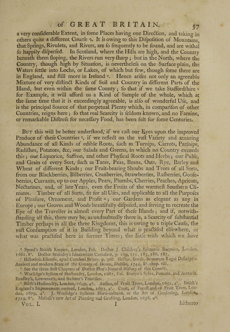 a very confiderable Extent, in fome Places having one Direction, and taking in others quite a different Courfe q. It is owing to this Difpolition of Mountains, that Springs, Rivulets, and Rivers, are fo frequently to be found, and are withal fo happily difperfed. In Scotland, where the Hills are high, and the Country beneath them doping, the Rivers run very fharp; but in the North, where the Country, though high by Situation, is neverthelefs on the Surface plain, the Waters fettle into Lochs, or Lakes, of which but few, though fome there are in England, and flill more in Ireland r. Hence arifes not only an agreeable Mixture of very diftindt Kinds of Soil and Country in different Parts of the Ifland, but even within the fame County; fo that if we take Staffordfhire s for Example, it will afford us a Kind of Sample of the whole, which at the fame time that it is exceedingly agreeable, is alfo of wonderful Ufe, and is the principal Source of that perpetual Plenty which, in comparifon of other Countries, reigns here ; fo that real Scarcity is feldom known, and no Famine, or remarkable Diflrefs for neceffary Food, has been felt for fome Centuries. But this will be better underflood; if we call our Eyes upon the improved Produce of thefe Countries t, if we reflect on the vafl Variety and amazing Abundance of all Kinds of edible Roots, fuch as Turnips, Carrots, Parfnips, Radifhes, Potatoes, &c, our Saiads and Greens, in which no Country exceeds this ; our Liquorice, Saffron, and other Phyfical Roots and Herbs j our Pulfe, and Grain of every Sort, fuch as Tares, Peas, Beans, Oats, Rye, Barley and Wheat of different Kinds; our Fruit-bearing Shrubs and Trees of all Sorts, from our Blackberries, Bilberries, Cranberries, Strawberries, Rafberries, Goofe- berries, Currants, up to our Apples, Pears, Plumbs, Cherries, Peaches, Apricots, Nectarines, and, of late Years, even the Fruits of the warmed Southern Cli¬ mates. Timber of all Sorts, fit for allUles, and applicable to all the Purpofes of Pleafure, Ornament, and Profit u • our Gardens as elegant as any in Europe ; our Groves and Woods beautifully difpofed, and ferving to recreate the Eye of the Traveller in almod every Part of thefe Blands; and if, notwith- ftanding all this, there may be, as undoubtedly there is, a Scarcity of fubdantial Timber perhaps in all the three Kingdoms, this is owing to a triple Caufe, the vad Consumption of it in Building beyond what is pradtifed elfewhere, or what was pradiled here in former Times; the Eafe with which we have q Speed’s Eritifti Empire, London, Fol. Dodtor J. Childrey’s Britannia Baconica, London, 1661, 8°. Dodtor Stukeley’s Itinerarium Curiofum, p. 169, 171, 185, 186, 187. 1 Hiftoriola Elienfis, apud Camdeni Britan, p. 368. Hector. Boeth. Scotorum Regni DefcriptiO. Ancient and modern State of the County of Down, Dublin, 1744, 8°. chap. viii. s See the three firft Chapters of Dodtor Plot’s Natural Hiftory of this County. 1 Worlidge’s Syftem of Hufbandry, London, 1687, Fol. Evelyn’s Sylva, Pomona, and Acetaria. Bradley’s, Lawrence’s, and Switzer’s Treatifes. u Blith’s Hufbandry, London, 1649, 40. Auften, of Fruit Trees, London, 1652, 40. Smith’s England’s Improvement revived, London, 1673, 4°- Cook, of For eft and of Fruit Trees, Lon¬ don, 1679, 40. J. Worlidge’s Syftema Horti-culturre, or the Art of Gardening, Londpu, 1719, 8°. Mafcall’s new Art of planting and Grafting, London, 1656, 40. ' VOL. I. I hitherto