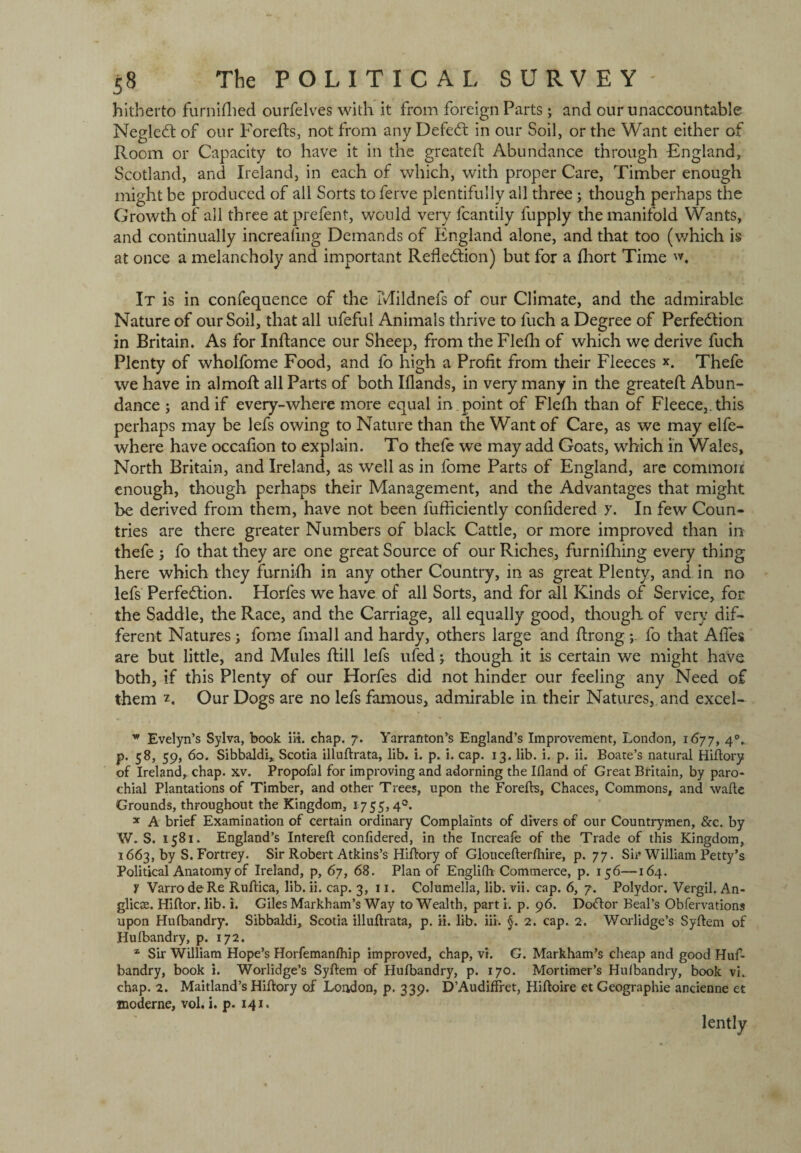 hitherto furnifhed ourfelves with it from foreign Parts; and our unaccountable Negledt of our Forefts, not from any Defeat in our Soil, or the Want either of Room or Capacity to have it in the greatefl: Abundance through England, Scotland, and Ireland, in each of which, with proper Care, Timber enough might be produced of all Sorts to ferve plentifully all three; though perhaps the Growth of all three at prefent, would very fcantily fupply the manifold Wants, and continually increaling Demands of England alone, and that too (which is at once a melancholy and important Reflection) but for a fhort Time It is in confequence of the Mildnefs of our Climate, and the admirable Nature of our Soil, that all ufeful Animals thrive to luch a Degree of Perfection in Britain. As for Inftance our Sheep, from the Flefh of which we derive fuch Plenty of wholfome Food, and fo high a Profit from their Fleeces x. Thefe we have in almoft all Parts of both Iflands, in very many in the greatefl; Abun¬ dance ; and if every-where more equal in point of Flefh than of Fleece,, this perhaps may be lefs owing to Nature than the Want of Care, as we may elfe- where have occafion to explain. To thefe we may add Goats, which in Wales, North Britain, and Ireland, as well as in lome Parts of England, are common enough, though perhaps their Management, and the Advantages that might be derived from them, have not been fufficiently confidered y. In few Coun¬ tries are there greater Numbers of black Cattle, or more improved than in thefe j fo that they are one great Source of our Riches, furniflfing every thing here which they furnifh in any other Country, in as great Plenty, and in no lefs Perfection. Horles we have of all Sorts, and for ill Kinds of Service, for the Saddle, the Race, and the Carriage, all equally good, though of very dif¬ ferent Natures ; fome final 1 and hardy, others large and ftrong ; fo that Afies are but little, and Mules ftill lefs ufed; though it is certain we might have both, if this Plenty of our Horfes did not hinder our feeling any Need of them z. Our Dogs are no lefs famous, admirable in their Natures, and excel- w Evelyn’s Sylva, book lit. chap. 7. Yarranton’s England’s Improvement, London, 1677, 40. p. 58, 59, 60. Sibbaldi* Scotia illuftrata, lib. i. p. i. cap. 13. lib. i. p. ii. Boate’s natural Hiftory of Ireland, chap. xv. Propofol for improving and adorning the Ifland of Great Britain, by paro¬ chial Plantations of Timber, and other Trees, upon the Forefts, Chaces, Commons, and wafte Grounds, throughout the Kingdom, 1755,4®. x A brief Examination of certain ordinary Complaints of divers of our Countrymen, &c. by W. S. 1581. England’s Intereft confidered, in the Increafe of the Trade of this Kingdom, 1663, by S. Fortrey. Sir Robert Atkins’s Hiftory of Gloucefterfliire, p. 77. Sir William Petty’s Political Anatomy of Ireland, p, 67, 68. Plan of Englilh Commerce, p. 156—164. Y VarrodeRe Ruftica, lib. ii. cap. 3, 11. Columella, lib. vii. cap. 6, 7. Polydor. Vergil. An- glicte. Hiftor. lib. i. Giles Markham’s Way to Wealth, parti, p. 96. Doctor Beal’s Obfervations upon Hulbandry. Sibbaldi, Scotia illuftrata, p. ii. lib. iii. §. 2. cap. 2. Worlidge’s Syftem of Hulbandry, p. 172. z Sir William Hope’s Horfemanfhip improved, chap, vi. G. Markham’s cheap and good Huf- bandry, book i. Worlidge’s Syftem of Hufbandry, p. 170. Mortimer’s Hulbandry, book vi. chap. 2. Maitland’s Hiftory of London, p. 339. D’AudifFret, Hiftoire et Geographic ancienne et moderne, vol. i. p. 141. lently