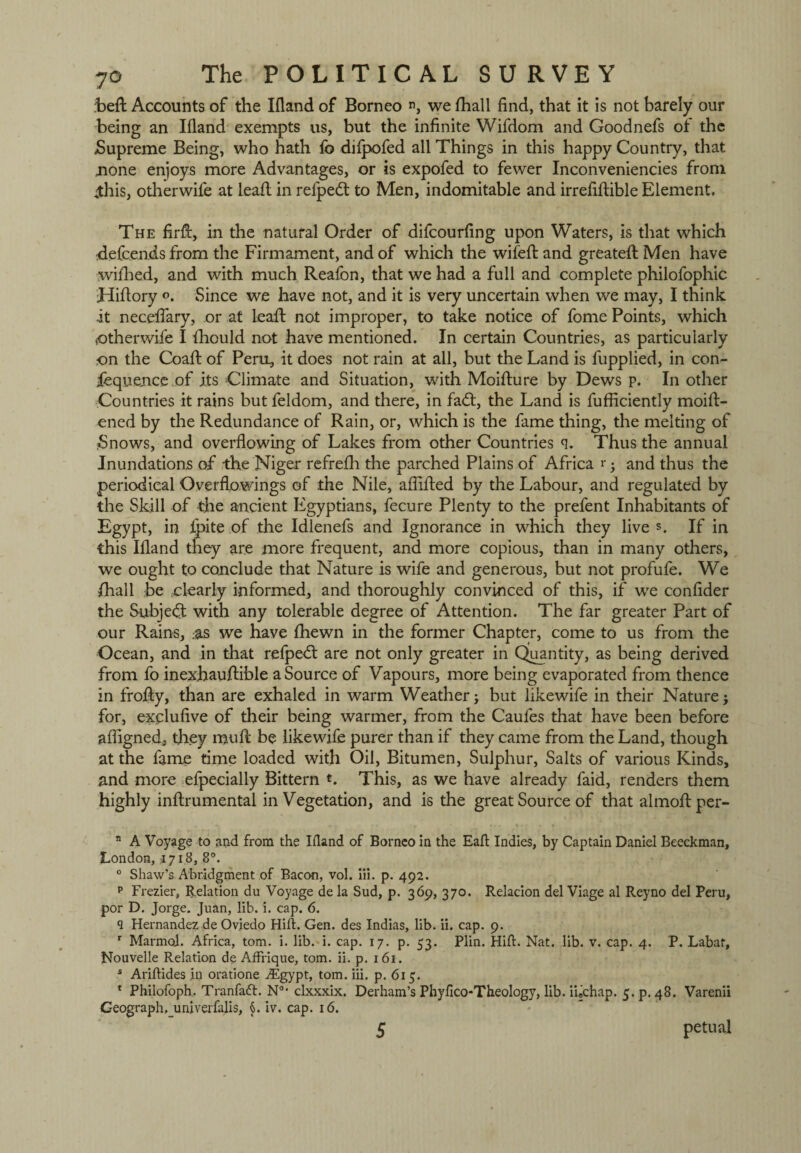 befl: Accounts of the Ifland of Borneo n, we fhall find, that it is not barely our being an Ifland exempts us, but the infinite Wifdom and Goodnefs ot the Supreme Being, who hath fo diipofed all Things in this happy Country, that none enjoys more Advantages, or is expofed to fewer Inconveniencies from ihis, otherwife at lead in refpedt to Men, indomitable and irrefiftible Element, The firft, in the natural Order of difcourfing upon Waters, is that which .defcends from the Firmament, and of which the wifefl: and greatefl: Men have wifhed, and with much Reafon, that we had a full and complete philofophic Hiflory Since we have not, and it is very uncertain when we may, I think ■it neceflary, or at lead not improper, to take notice of fome Points, which Otherwife I fliould not have mentioned. In certain Countries, as particularly on the Coad of Pero, it does not rain at all, but the Land is fupplied, in con- fequence of its Climate and Situation, with Moidure by Dews p. In other Countries it rains but feldom, and there, in fad:, the Land is diffidently moid- ened by the Redundance of Rain, or, which is the fame thing, the melting of Snows, and overflowing of Lakes from other Countries q. Thus the annual Inundations of the Niger refrefh the parched Plains of Africa r-} and thus the periodical Overflowings of the Nile, afiided by the Labour, and regulated by the Skill of the ancient Egyptians, fecure Plenty to the prefent Inhabitants of Egypt, in /pite of the Idlenefs and Ignorance in which they live s. If in this Ifland they are more frequent, and more copious, than in many others, we ought to conclude that Nature is wife and generous, but not profufe. We /hall be clearly informed, and thoroughly convinced of this, if we confider the Subject with any tolerable degree of Attention. The far greater Part of our Rains, .-as we have fhewn in the former Chapter, come to us from the Ocean, and in that refped are not only greater in Quantity, as being derived from fo inexhaudible a Source of Vapours, more being evaporated from thence in frody, than are exhaled in warm Weather; but likewife in their Nature; for, exjplufive of their being warmer, from the Caufes that have been before afiigned, they mud be likewife purer than if they came from the Land, though at the fame time loaded with Oil, Bitumen, Sulphur, Salts of various Kinds, and more efpecially Bittern *. This, as we have already faid, renders them highly indrumental in Vegetation, and is the great Source of that almodper- n A Voyage to and from the Ifland of Borneo in the Eaft Indies, by Captain Daniel Beeckman, London, *718, 8°. 0 Shaw’s Abridgment of Bacon, vol. iii. p. 492. p Frezier, Relation du Voyage de la Sud, p. 369, 370. Relacion del Viage al Reyno del Peru, por D. Jorge. Juan, lib. i. cap. 6. 9 Hernandez de Oviedo Hift. Gen. des Indias, lib. ii. cap. 9. r Marmot. Africa, tom. i. lib. i. cap. 17. p. 53. Plin. Hid. Nat. lib. v. cap. 4. P. Labat, Nouvelle Relation de AfFrique, tom. ii. p. 161. s Ariflides in oratione A£gypt, tom. iii. p. 615. 1 Philofoph. Tranfaft. N°* clxxxix. Derham’s Phyfico-Theology, lib. i'uchap. 5. p. 48. Varenii Geograph,_univerfalis, §. iv. cap. 16. petual 5